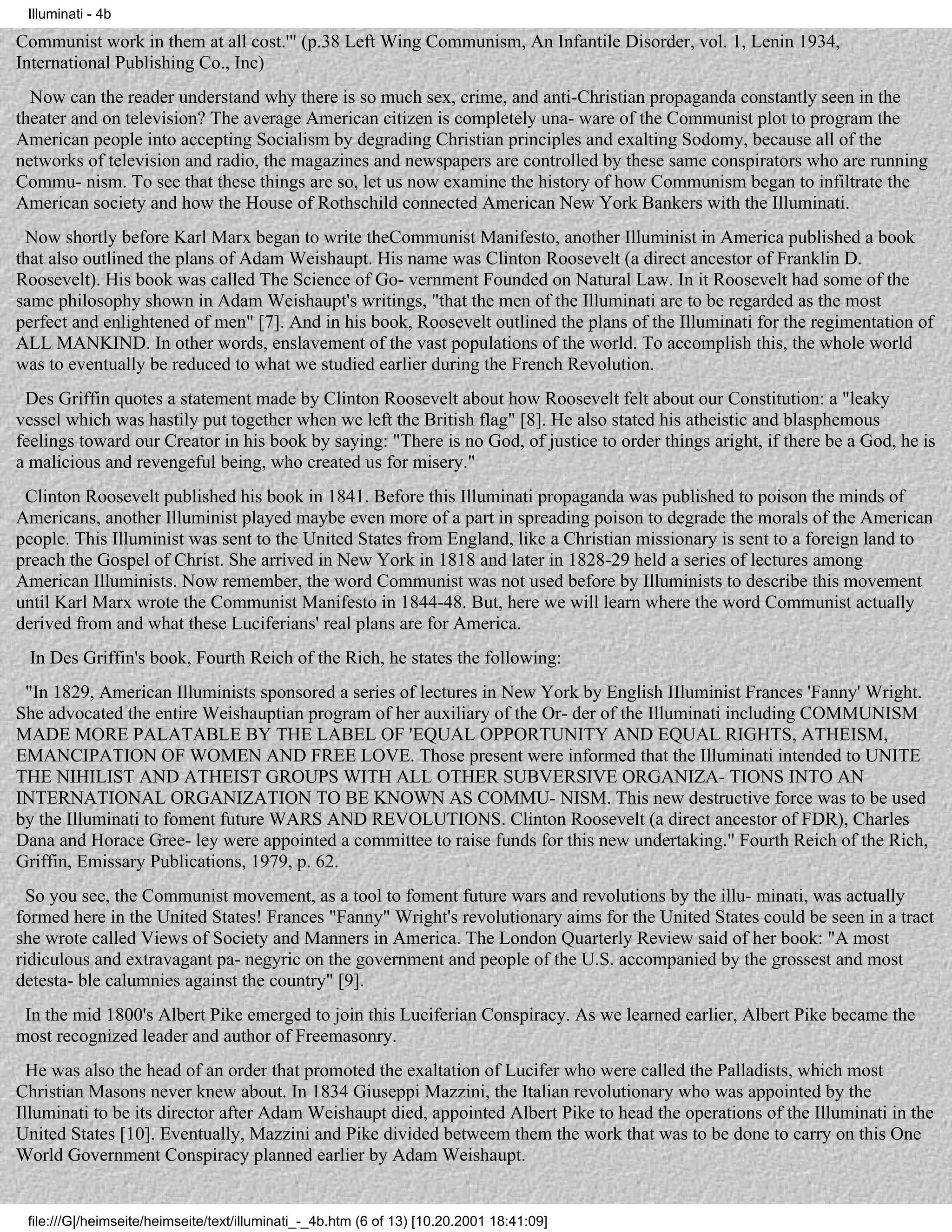 Illuminati - 4b

Communist work in them at all cost.'" (p.38 Left Wing Communism, An Infantile Disorder, vol. 1, Lenin 1934,
International Publishing Co., Inc)
  Now can the reader understand why there is so much sex, crime, and anti-Christian propaganda constantly seen in the
theater and on television? The average American citizen is completely una- ware of the Communist plot to program the
American people into accepting Socialism by degrading Christian principles and exalting Sodomy, because all of the
networks of television and radio, the magazines and newspapers are controlled by these same conspirators who are running
Commu- nism. To see that these things are so, let us now examine the history of how Communism began to infiltrate the
American society and how the House of Rothschild connected American New York Bankers with the Illuminati.
 Now shortly before Karl Marx began to write theCommunist Manifesto, another Illuminist in America published a book
that also outlined the plans of Adam Weishaupt. His name was Clinton Roosevelt (a direct ancestor of Franklin D.
Roosevelt). His book was called The Science of Go- vernment Founded on Natural Law. In it Roosevelt had some of the
same philosophy shown in Adam Weishaupt's writings, "that the men of the Illuminati are to be regarded as the most
perfect and enlightened of men" [7]. And in his book, Roosevelt outlined the plans of the Illuminati for the regimentation of
ALL MANKIND. In other words, enslavement of the vast populations of the world. To accomplish this, the whole world
was to eventually be reduced to what we studied earlier during the French Revolution.
 Des Griffin quotes a statement made by Clinton Roosevelt about how Roosevelt felt about our Constitution: a "leaky
vessel which was hastily put together when we left the British flag" [8]. He also stated his atheistic and blasphemous
feelings toward our Creator in his book by saying: "There is no God, of justice to order things aright, if there be a God, he is
a malicious and revengeful being, who created us for misery."
 Clinton Roosevelt published his book in 1841. Before this Illuminati propaganda was published to poison the minds of
Americans, another Illuminist played maybe even more of a part in spreading poison to degrade the morals of the American
people. This Illuminist was sent to the United States from England, like a Christian missionary is sent to a foreign land to
preach the Gospel of Christ. She arrived in New York in 1818 and later in 1828-29 held a series of lectures among
American Illuminists. Now remember, the word Communist was not used before by Illuminists to describe this movement
until Karl Marx wrote the Communist Manifesto in 1844-48. But, here we will learn where the word Communist actually
derived from and what these Luciferians' real plans are for America.
 In Des Griffin's book, Fourth Reich of the Rich, he states the following:
 "In 1829, American Illuminists sponsored a series of lectures in New York by English IIluminist Frances 'Fanny' Wright.
She advocated the entire Weishauptian program of her auxiliary of the Or- der of the Illuminati including COMMUNISM
MADE MORE PALATABLE BY THE LABEL OF 'EQUAL OPPORTUNITY AND EQUAL RIGHTS, ATHEISM,
EMANCIPATION OF WOMEN AND FREE LOVE. Those present were informed that the Illuminati intended to UNITE
THE NIHILIST AND ATHEIST GROUPS WITH ALL OTHER SUBVERSIVE ORGANIZA- TIONS INTO AN
INTERNATIONAL ORGANIZATION TO BE KNOWN AS COMMU- NISM. This new destructive force was to be used
by the Illuminati to foment future WARS AND REVOLUTIONS. Clinton Roosevelt (a direct ancestor of FDR), Charles
Dana and Horace Gree- ley were appointed a committee to raise funds for this new undertaking." Fourth Reich of the Rich,
Griffin, Emissary Publications, 1979, p. 62.
  So you see, the Communist movement, as a tool to foment future wars and revolutions by the illu- minati, was actually
formed here in the United States! Frances "Fanny" Wright's revolutionary aims for the United States could be seen in a tract
she wrote called Views of Society and Manners in America. The London Quarterly Review said of her book: "A most
ridiculous and extravagant pa- negyric on the government and people of the U.S. accompanied by the grossest and most
detesta- ble calumnies against the country" [9].
 In the mid 1800's Albert Pike emerged to join this Luciferian Conspiracy. As we learned earlier, Albert Pike became the
most recognized leader and author of Freemasonry.
  He was also the head of an order that promoted the exaltation of Lucifer who were called the Palladists, which most
Christian Masons never knew about. In 1834 Giuseppi Mazzini, the Italian revolutionary who was appointed by the
Illuminati to be its director after Adam Weishaupt died, appointed Albert Pike to head the operations of the Illuminati in the
United States [10]. Eventually, Mazzini and Pike divided betweem them the work that was to be done to carry on this One
World Government Conspiracy planned earlier by Adam Weishaupt.


 file:///G|/heimseite/heimseite/text/illuminati_-_4b.htm (6 of 13) [10.20.2001 18:41:09]
 