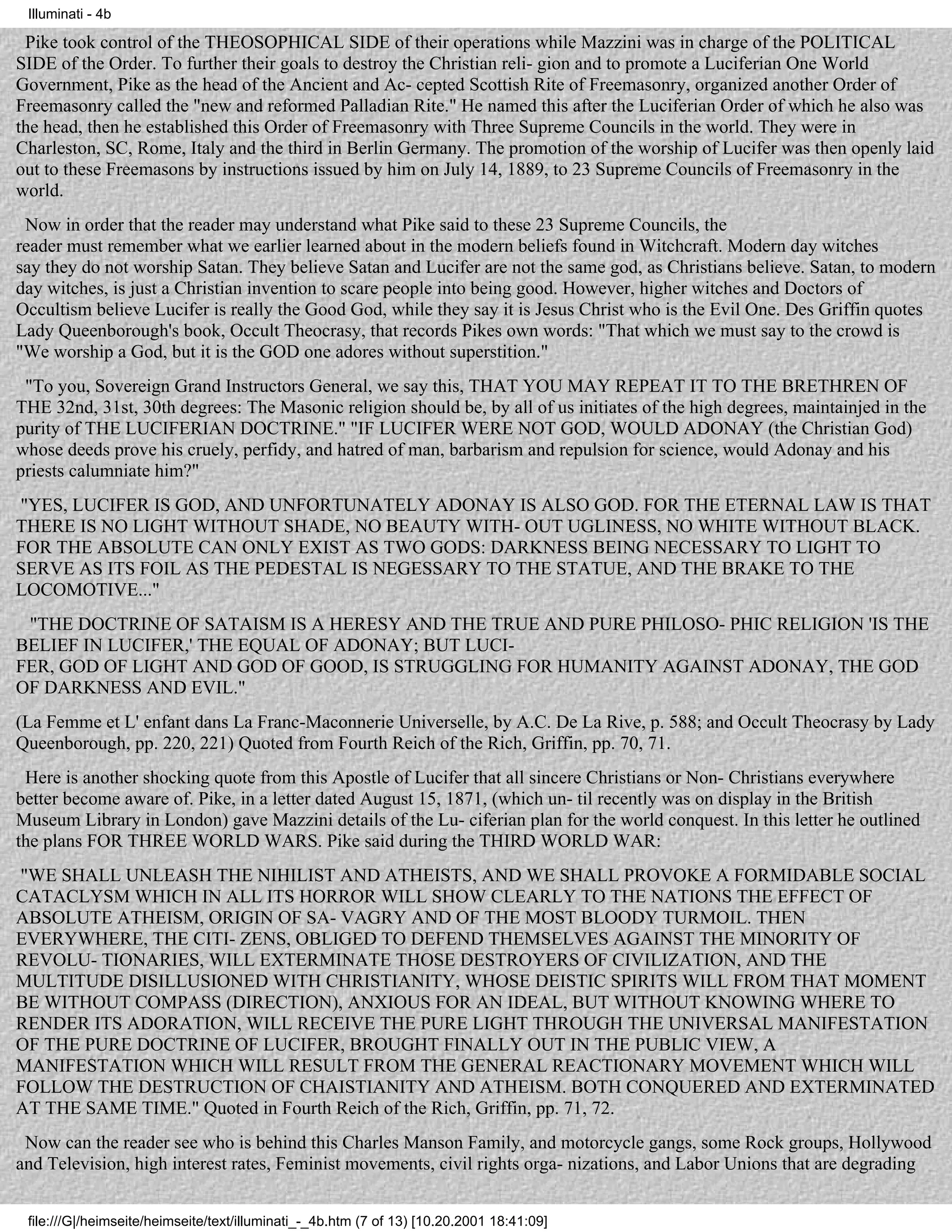 Illuminati - 4b

 Pike took control of the THEOSOPHICAL SIDE of their operations while Mazzini was in charge of the POLITICAL
SIDE of the Order. To further their goals to destroy the Christian reli- gion and to promote a Luciferian One World
Government, Pike as the head of the Ancient and Ac- cepted Scottish Rite of Freemasonry, organized another Order of
Freemasonry called the "new and reformed Palladian Rite." He named this after the Luciferian Order of which he also was
the head, then he established this Order of Freemasonry with Three Supreme Councils in the world. They were in
Charleston, SC, Rome, Italy and the third in Berlin Germany. The promotion of the worship of Lucifer was then openly laid
out to these Freemasons by instructions issued by him on July 14, 1889, to 23 Supreme Councils of Freemasonry in the
world.
 Now in order that the reader may understand what Pike said to these 23 Supreme Councils, the
reader must remember what we earlier learned about in the modern beliefs found in Witchcraft. Modern day witches
say they do not worship Satan. They believe Satan and Lucifer are not the same god, as Christians believe. Satan, to modern
day witches, is just a Christian invention to scare people into being good. However, higher witches and Doctors of
Occultism believe Lucifer is really the Good God, while they say it is Jesus Christ who is the Evil One. Des Griffin quotes
Lady Queenborough's book, Occult Theocrasy, that records Pikes own words: "That which we must say to the crowd is
"We worship a God, but it is the GOD one adores without superstition."
 "To you, Sovereign Grand Instructors General, we say this, THAT YOU MAY REPEAT IT TO THE BRETHREN OF
THE 32nd, 31st, 30th degrees: The Masonic religion should be, by all of us initiates of the high degrees, maintainjed in the
purity of THE LUCIFERIAN DOCTRINE." "IF LUCIFER WERE NOT GOD, WOULD ADONAY (the Christian God)
whose deeds prove his cruely, perfidy, and hatred of man, barbarism and repulsion for science, would Adonay and his
priests calumniate him?"
"YES, LUCIFER IS GOD, AND UNFORTUNATELY ADONAY IS ALSO GOD. FOR THE ETERNAL LAW IS THAT
THERE IS NO LIGHT WITHOUT SHADE, NO BEAUTY WITH- OUT UGLINESS, NO WHITE WITHOUT BLACK.
FOR THE ABSOLUTE CAN ONLY EXIST AS TWO GODS: DARKNESS BEING NECESSARY TO LIGHT TO
SERVE AS ITS FOIL AS THE PEDESTAL IS NEGESSARY TO THE STATUE, AND THE BRAKE TO THE
LOCOMOTIVE..."
 "THE DOCTRINE OF SATAISM IS A HERESY AND THE TRUE AND PURE PHILOSO- PHIC RELIGION 'IS THE
BELIEF IN LUCIFER,' THE EQUAL OF ADONAY; BUT LUCI-
FER, GOD OF LIGHT AND GOD OF GOOD, IS STRUGGLING FOR HUMANITY AGAINST ADONAY, THE GOD
OF DARKNESS AND EVIL."
(La Femme et L' enfant dans La Franc-Maconnerie Universelle, by A.C. De La Rive, p. 588; and Occult Theocrasy by Lady
Queenborough, pp. 220, 221) Quoted from Fourth Reich of the Rich, Griffin, pp. 70, 71.
 Here is another shocking quote from this Apostle of Lucifer that all sincere Christians or Non- Christians everywhere
better become aware of. Pike, in a letter dated August 15, 1871, (which un- til recently was on display in the British
Museum Library in London) gave Mazzini details of the Lu- ciferian plan for the world conquest. In this letter he outlined
the plans FOR THREE WORLD WARS. Pike said during the THIRD WORLD WAR:
"WE SHALL UNLEASH THE NIHILIST AND ATHEISTS, AND WE SHALL PROVOKE A FORMIDABLE SOCIAL
CATACLYSM WHICH IN ALL ITS HORROR WILL SHOW CLEARLY TO THE NATIONS THE EFFECT OF
ABSOLUTE ATHEISM, ORIGIN OF SA- VAGRY AND OF THE MOST BLOODY TURMOIL. THEN
EVERYWHERE, THE CITI- ZENS, OBLIGED TO DEFEND THEMSELVES AGAINST THE MINORITY OF
REVOLU- TIONARIES, WILL EXTERMINATE THOSE DESTROYERS OF CIVILIZATION, AND THE
MULTITUDE DISILLUSIONED WITH CHRISTIANITY, WHOSE DEISTIC SPIRITS WILL FROM THAT MOMENT
BE WITHOUT COMPASS (DIRECTION), ANXIOUS FOR AN IDEAL, BUT WITHOUT KNOWING WHERE TO
RENDER ITS ADORATION, WILL RECEIVE THE PURE LIGHT THROUGH THE UNIVERSAL MANIFESTATION
OF THE PURE DOCTRINE OF LUCIFER, BROUGHT FINALLY OUT IN THE PUBLIC VIEW, A
MANIFESTATION WHICH WILL RESULT FROM THE GENERAL REACTIONARY MOVEMENT WHICH WILL
FOLLOW THE DESTRUCTION OF CHAISTIANITY AND ATHEISM. BOTH CONQUERED AND EXTERMINATED
AT THE SAME TIME." Quoted in Fourth Reich of the Rich, Griffin, pp. 71, 72.
 Now can the reader see who is behind this Charles Manson Family, and motorcycle gangs, some Rock groups, Hollywood
and Television, high interest rates, Feminist movements, civil rights orga- nizations, and Labor Unions that are degrading


 file:///G|/heimseite/heimseite/text/illuminati_-_4b.htm (7 of 13) [10.20.2001 18:41:09]
 