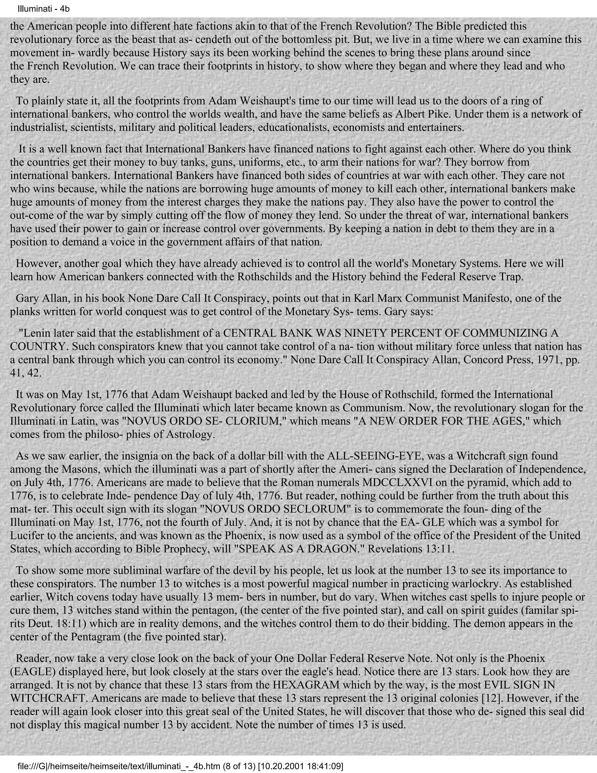 Illuminati - 4b

the American people into different hate factions akin to that of the French Revolution? The Bible predicted this
revolutionary force as the beast that as- cendeth out of the bottomless pit. But, we live in a time where we can examine this
movement in- wardly because History says its been working behind the scenes to bring these plans around since
the French Revolution. We can trace their footprints in history, to show where they began and where they lead and who
they are.
 To plainly state it, all the footprints from Adam Weishaupt's time to our time will lead us to the doors of a ring of
international bankers, who control the worlds wealth, and have the same beliefs as Albert Pike. Under them is a network of
industrialist, scientists, military and political leaders, educationalists, economists and entertainers.
  It is a well known fact that International Bankers have financed nations to fight against each other. Where do you think
the countries get their money to buy tanks, guns, uniforms, etc., to arm their nations for war? They borrow from
international bankers. International Bankers have financed both sides of countries at war with each other. They care not
who wins because, while the nations are borrowing huge amounts of money to kill each other, international bankers make
huge amounts of money from the interest charges they make the nations pay. They also have the power to control the
out-come of the war by simply cutting off the flow of money they lend. So under the threat of war, international bankers
have used their power to gain or increase control over governments. By keeping a nation in debt to them they are in a
position to demand a voice in the government affairs of that nation.
  However, another goal which they have already achieved is to control all the world's Monetary Systems. Here we will
learn how American bankers connected with the Rothschilds and the History behind the Federal Reserve Trap.
 Gary Allan, in his book None Dare Call It Conspiracy, points out that in Karl Marx Communist Manifesto, one of the
planks written for world conquest was to get control of the Monetary Sys- tems. Gary says:
  "Lenin later said that the establishment of a CENTRAL BANK WAS NINETY PERCENT OF COMMUNIZING A
COUNTRY. Such conspirators knew that you cannot take control of a na- tion without military force unless that nation has
a central bank through which you can control its economy." None Dare Call It Conspiracy Allan, Concord Press, 1971, pp.
41, 42.
  It was on May 1st, 1776 that Adam Weishaupt backed and led by the House of Rothschild, formed the International
Revolutionary force called the Illuminati which later became known as Communism. Now, the revolutionary slogan for the
Illuminati in Latin, was "NOVUS ORDO SE- CLORIUM," which means "A NEW ORDER FOR THE AGES," which
comes from the philoso- phies of Astrology.
  As we saw earlier, the insignia on the back of a dollar bill with the ALL-SEEING-EYE, was a Witchcraft sign found
among the Masons, which the illuminati was a part of shortly after the Ameri- cans signed the Declaration of Independence,
on July 4th, 1776. Americans are made to believe that the Roman numerals MDCCLXXVI on the pyramid, which add to
1776, is to celebrate Inde- pendence Day of luly 4th, 1776. But reader, nothing could be further from the truth about this
mat- ter. This occult sign with its slogan "NOVUS ORDO SECLORUM" is to commemorate the foun- ding of the
Illuminati on May 1st, 1776, not the fourth of July. And, it is not by chance that the EA- GLE which was a symbol for
Lucifer to the ancients, and was known as the Phoenix, is now used as a symbol of the office of the President of the United
States, which according to Bible Prophecy, will "SPEAK AS A DRAGON." Revelations 13:11.
  To show some more subliminal warfare of the devil by his people, let us look at the number 13 to see its importance to
these conspirators. The number 13 to witches is a most powerful magical number in practicing warlockry. As established
earlier, Witch covens today have usually 13 mem- bers in number, but do vary. When witches cast spells to injure people or
cure them, 13 witches stand within the pentagon, (the center of the five pointed star), and call on spirit guides (familar spi-
rits Deut. 18:11) which are in reality demons, and the witches control them to do their bidding. The demon appears in the
center of the Pentagram (the five pointed star).
 Reader, now take a very close look on the back of your One Dollar Federal Reserve Note. Not only is the Phoenix
(EAGLE) displayed here, but look closely at the stars over the eagle's head. Notice there are 13 stars. Look how they are
arranged. It is not by chance that these 13 stars from the HEXAGRAM which by the way, is the most EVIL SIGN IN
WITCHCRAFT. Americans are made to believe that these 13 stars represent the 13 original colonies [12]. However, if the
reader will again look closer into this great seal of the United States, he will discover that those who de- signed this seal did
not display this magical number 13 by accident. Note the number of times 13 is used.


 file:///G|/heimseite/heimseite/text/illuminati_-_4b.htm (8 of 13) [10.20.2001 18:41:09]
 