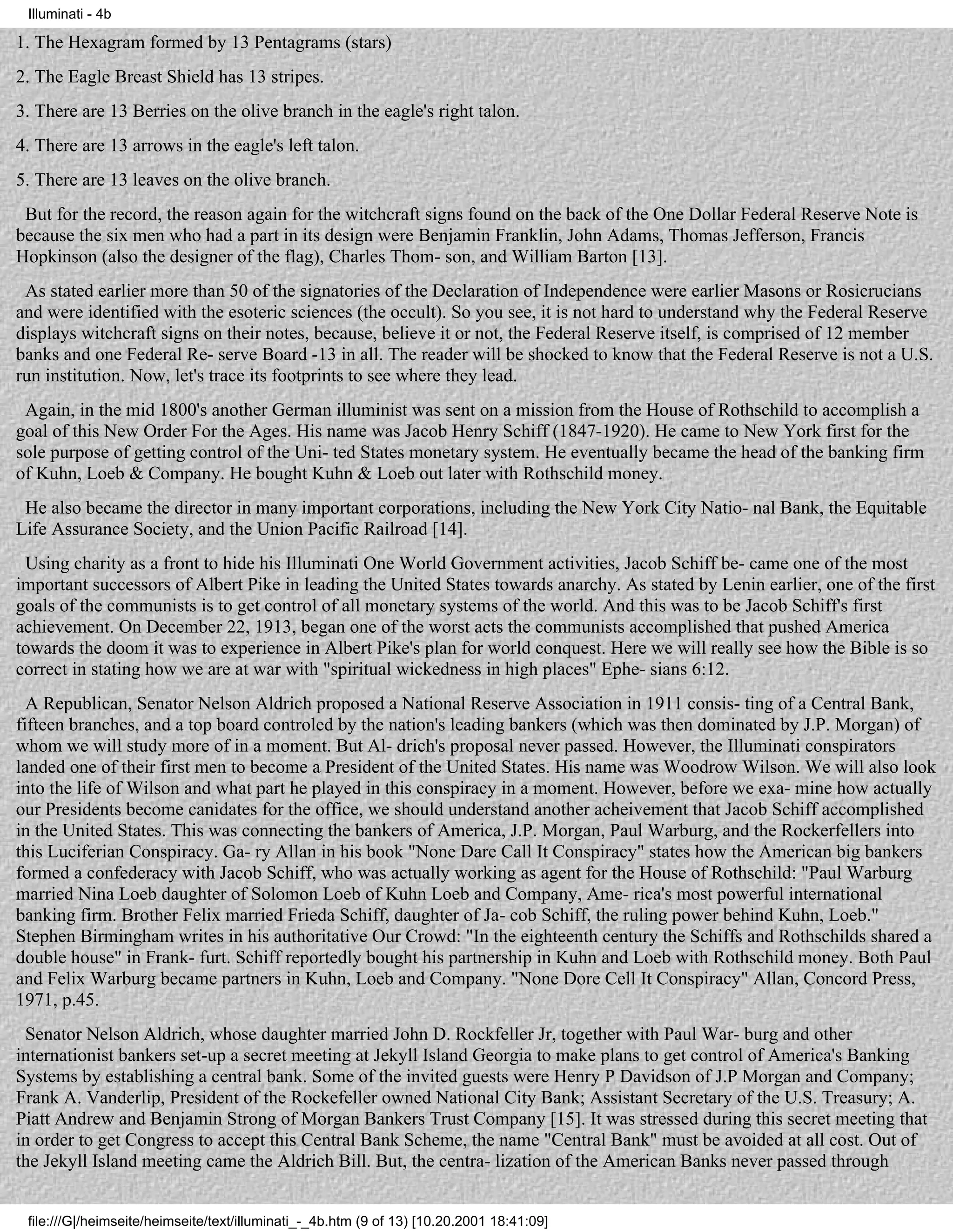 Illuminati - 4b

1. The Hexagram formed by 13 Pentagrams (stars)
2. The Eagle Breast Shield has 13 stripes.
3. There are 13 Berries on the olive branch in the eagle's right talon.
4. There are 13 arrows in the eagle's left talon.
5. There are 13 leaves on the olive branch.
 But for the record, the reason again for the witchcraft signs found on the back of the One Dollar Federal Reserve Note is
because the six men who had a part in its design were Benjamin Franklin, John Adams, Thomas Jefferson, Francis
Hopkinson (also the designer of the flag), Charles Thom- son, and William Barton [13].
 As stated earlier more than 50 of the signatories of the Declaration of Independence were earlier Masons or Rosicrucians
and were identified with the esoteric sciences (the occult). So you see, it is not hard to understand why the Federal Reserve
displays witchcraft signs on their notes, because, believe it or not, the Federal Reserve itself, is comprised of 12 member
banks and one Federal Re- serve Board -13 in all. The reader will be shocked to know that the Federal Reserve is not a U.S.
run institution. Now, let's trace its footprints to see where they lead.
 Again, in the mid 1800's another German illuminist was sent on a mission from the House of Rothschild to accomplish a
goal of this New Order For the Ages. His name was Jacob Henry Schiff (1847-1920). He came to New York first for the
sole purpose of getting control of the Uni- ted States monetary system. He eventually became the head of the banking firm
of Kuhn, Loeb & Company. He bought Kuhn & Loeb out later with Rothschild money.
 He also became the director in many important corporations, including the New York City Natio- nal Bank, the Equitable
Life Assurance Society, and the Union Pacific Railroad [14].
 Using charity as a front to hide his Illuminati One World Government activities, Jacob Schiff be- came one of the most
important successors of Albert Pike in leading the United States towards anarchy. As stated by Lenin earlier, one of the first
goals of the communists is to get control of all monetary systems of the world. And this was to be Jacob Schiff's first
achievement. On December 22, 1913, began one of the worst acts the communists accomplished that pushed America
towards the doom it was to experience in Albert Pike's plan for world conquest. Here we will really see how the Bible is so
correct in stating how we are at war with "spiritual wickedness in high places" Ephe- sians 6:12.
  A Republican, Senator Nelson Aldrich proposed a National Reserve Association in 1911 consis- ting of a Central Bank,
fifteen branches, and a top board controled by the nation's leading bankers (which was then dominated by J.P. Morgan) of
whom we will study more of in a moment. But Al- drich's proposal never passed. However, the Illuminati conspirators
landed one of their first men to become a President of the United States. His name was Woodrow Wilson. We will also look
into the life of Wilson and what part he played in this conspiracy in a moment. However, before we exa- mine how actually
our Presidents become canidates for the office, we should understand another acheivement that Jacob Schiff accomplished
in the United States. This was connecting the bankers of America, J.P. Morgan, Paul Warburg, and the Rockerfellers into
this Luciferian Conspiracy. Ga- ry Allan in his book "None Dare Call It Conspiracy" states how the American big bankers
formed a confederacy with Jacob Schiff, who was actually working as agent for the House of Rothschild: "Paul Warburg
married Nina Loeb daughter of Solomon Loeb of Kuhn Loeb and Company, Ame- rica's most powerful international
banking firm. Brother Felix married Frieda Schiff, daughter of Ja- cob Schiff, the ruling power behind Kuhn, Loeb."
Stephen Birmingham writes in his authoritative Our Crowd: "In the eighteenth century the Schiffs and Rothschilds shared a
double house" in Frank- furt. Schiff reportedly bought his partnership in Kuhn and Loeb with Rothschild money. Both Paul
and Felix Warburg became partners in Kuhn, Loeb and Company. "None Dore Cell It Conspiracy" Allan, Concord Press,
1971, p.45.
 Senator Nelson Aldrich, whose daughter married John D. Rockfeller Jr, together with Paul War- burg and other
internationist bankers set-up a secret meeting at Jekyll Island Georgia to make plans to get control of America's Banking
Systems by establishing a central bank. Some of the invited guests were Henry P Davidson of J.P Morgan and Company;
Frank A. Vanderlip, President of the Rockefeller owned National City Bank; Assistant Secretary of the U.S. Treasury; A.
Piatt Andrew and Benjamin Strong of Morgan Bankers Trust Company [15]. It was stressed during this secret meeting that
in order to get Congress to accept this Central Bank Scheme, the name "Central Bank" must be avoided at all cost. Out of
the Jekyll Island meeting came the Aldrich Bill. But, the centra- lization of the American Banks never passed through


 file:///G|/heimseite/heimseite/text/illuminati_-_4b.htm (9 of 13) [10.20.2001 18:41:09]
 