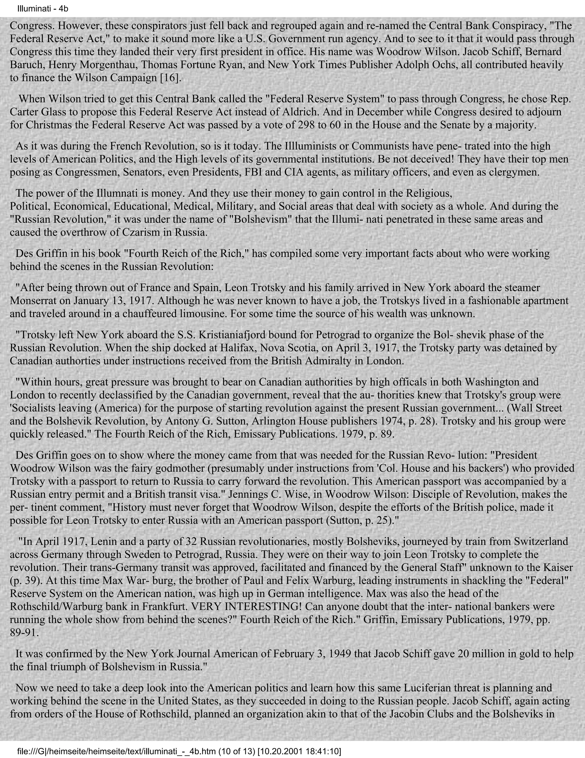 Illuminati - 4b

Congress. However, these conspirators just fell back and regrouped again and re-named the Central Bank Conspiracy, "The
Federal Reserve Act," to make it sound more like a U.S. Government run agency. And to see to it that it would pass through
Congress this time they landed their very first president in office. His name was Woodrow Wilson. Jacob Schiff, Bernard
Baruch, Henry Morgenthau, Thomas Fortune Ryan, and New York Times Publisher Adolph Ochs, all contributed heavily
to finance the Wilson Campaign [16].
  When Wilson tried to get this Central Bank called the "Federal Reserve System" to pass through Congress, he chose Rep.
Carter Glass to propose this Federal Reserve Act instead of Aldrich. And in December while Congress desired to adjourn
for Christmas the Federal Reserve Act was passed by a vote of 298 to 60 in the House and the Senate by a majority.
  As it was during the French Revolution, so is it today. The Illluminists or Communists have pene- trated into the high
levels of American Politics, and the High levels of its governmental institutions. Be not deceived! They have their top men
posing as Congressmen, Senators, even Presidents, FBI and CIA agents, as military officers, and even as clergymen.
 The power of the Illumnati is money. And they use their money to gain control in the Religious,
Political, Economical, Educational, Medical, Military, and Social areas that deal with society as a whole. And during the
"Russian Revolution," it was under the name of "Bolshevism" that the Illumi- nati penetrated in these same areas and
caused the overthrow of Czarism in Russia.
 Des Griffin in his book "Fourth Reich of the Rich," has compiled some very important facts about who were working
behind the scenes in the Russian Revolution:
 "After being thrown out of France and Spain, Leon Trotsky and his family arrived in New York aboard the steamer
Monserrat on January 13, 1917. Although he was never known to have a job, the Trotskys lived in a fashionable apartment
and traveled around in a chauffeured limousine. For some time the source of his wealth was unknown.
 "Trotsky left New York aboard the S.S. Kristianiafjord bound for Petrograd to organize the Bol- shevik phase of the
Russian Revolution. When the ship docked at Halifax, Nova Scotia, on April 3, 1917, the Trotsky party was detained by
Canadian authorties under instructions received from the British Admiralty in London.
  "Within hours, great pressure was brought to bear on Canadian authorities by high officals in both Washington and
London to recently declassified by the Canadian government, reveal that the au- thorities knew that Trotsky's group were
'Socialists leaving (America) for the purpose of starting revolution against the present Russian government... (Wall Street
and the Bolshevik Revolution, by Antony G. Sutton, Arlington House publishers 1974, p. 28). Trotsky and his group were
quickly released." The Fourth Reich of the Rich, Emissary Publications. 1979, p. 89.
 Des Griffin goes on to show where the money came from that was needed for the Russian Revo- lution: "President
Woodrow Wilson was the fairy godmother (presumably under instructions from 'Col. House and his backers') who provided
Trotsky with a passport to return to Russia to carry forward the revolution. This American passport was accompanied by a
Russian entry permit and a British transit visa." Jennings C. Wise, in Woodrow Wilson: Disciple of Revolution, makes the
per- tinent comment, "History must never forget that Woodrow Wilson, despite the efforts of the British police, made it
possible for Leon Trotsky to enter Russia with an American passport (Sutton, p. 25)."
  "In April 1917, Lenin and a party of 32 Russian revolutionaries, mostly Bolsheviks, journeyed by train from Switzerland
across Germany through Sweden to Petrograd, Russia. They were on their way to join Leon Trotsky to complete the
revolution. Their trans-Germany transit was approved, facilitated and financed by the General Staff" unknown to the Kaiser
(p. 39). At this time Max War- burg, the brother of Paul and Felix Warburg, leading instruments in shackling the "Federal"
Reserve System on the American nation, was high up in German intelligence. Max was also the head of the
Rothschild/Warburg bank in Frankfurt. VERY INTERESTING! Can anyone doubt that the inter- national bankers were
running the whole show from behind the scenes?" Fourth Reich of the Rich." Griffin, Emissary Publications, 1979, pp.
89-91.
 It was confirmed by the New York Journal American of February 3, 1949 that Jacob Schiff gave 20 million in gold to help
the final triumph of Bolshevism in Russia."
  Now we need to take a deep look into the American politics and learn how this same Luciferian threat is planning and
working behind the scene in the United States, as they succeeded in doing to the Russian people. Jacob Schiff, again acting
from orders of the House of Rothschild, planned an organization akin to that of the Jacobin Clubs and the Bolsheviks in


 file:///G|/heimseite/heimseite/text/illuminati_-_4b.htm (10 of 13) [10.20.2001 18:41:10]
 