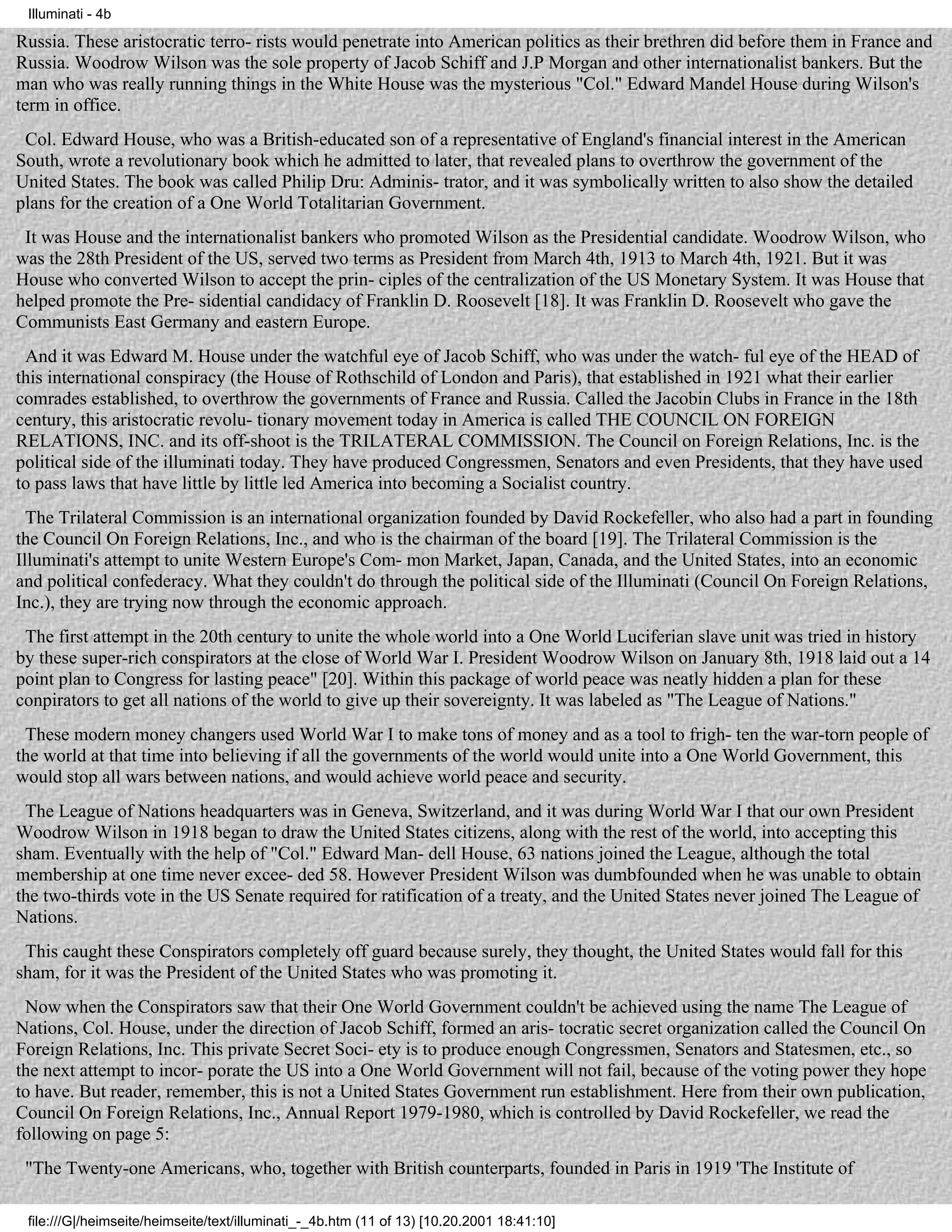 Illuminati - 4b

Russia. These aristocratic terro- rists would penetrate into American politics as their brethren did before them in France and
Russia. Woodrow Wilson was the sole property of Jacob Schiff and J.P Morgan and other internationalist bankers. But the
man who was really running things in the White House was the mysterious "Col." Edward Mandel House during Wilson's
term in office.
 Col. Edward House, who was a British-educated son of a representative of England's financial interest in the American
South, wrote a revolutionary book which he admitted to later, that revealed plans to overthrow the government of the
United States. The book was called Philip Dru: Adminis- trator, and it was symbolically written to also show the detailed
plans for the creation of a One World Totalitarian Government.
 It was House and the internationalist bankers who promoted Wilson as the Presidential candidate. Woodrow Wilson, who
was the 28th President of the US, served two terms as President from March 4th, 1913 to March 4th, 1921. But it was
House who converted Wilson to accept the prin- ciples of the centralization of the US Monetary System. It was House that
helped promote the Pre- sidential candidacy of Franklin D. Roosevelt [18]. It was Franklin D. Roosevelt who gave the
Communists East Germany and eastern Europe.
 And it was Edward M. House under the watchful eye of Jacob Schiff, who was under the watch- ful eye of the HEAD of
this international conspiracy (the House of Rothschild of London and Paris), that established in 1921 what their earlier
comrades established, to overthrow the governments of France and Russia. Called the Jacobin Clubs in France in the 18th
century, this aristocratic revolu- tionary movement today in America is called THE COUNCIL ON FOREIGN
RELATIONS, INC. and its off-shoot is the TRILATERAL COMMISSION. The Council on Foreign Relations, Inc. is the
political side of the illuminati today. They have produced Congressmen, Senators and even Presidents, that they have used
to pass laws that have little by little led America into becoming a Socialist country.
  The Trilateral Commission is an international organization founded by David Rockefeller, who also had a part in founding
the Council On Foreign Relations, Inc., and who is the chairman of the board [19]. The Trilateral Commission is the
Illuminati's attempt to unite Western Europe's Com- mon Market, Japan, Canada, and the United States, into an economic
and political confederacy. What they couldn't do through the political side of the Illuminati (Council On Foreign Relations,
Inc.), they are trying now through the economic approach.
 The first attempt in the 20th century to unite the whole world into a One World Luciferian slave unit was tried in history
by these super-rich conspirators at the close of World War I. President Woodrow Wilson on January 8th, 1918 laid out a 14
point plan to Congress for lasting peace" [20]. Within this package of world peace was neatly hidden a plan for these
conpirators to get all nations of the world to give up their sovereignty. It was labeled as "The League of Nations."
 These modern money changers used World War I to make tons of money and as a tool to frigh- ten the war-torn people of
the world at that time into believing if all the governments of the world would unite into a One World Government, this
would stop all wars between nations, and would achieve world peace and security.
 The League of Nations headquarters was in Geneva, Switzerland, and it was during World War I that our own President
Woodrow Wilson in 1918 began to draw the United States citizens, along with the rest of the world, into accepting this
sham. Eventually with the help of "Col." Edward Man- dell House, 63 nations joined the League, although the total
membership at one time never excee- ded 58. However President Wilson was dumbfounded when he was unable to obtain
the two-thirds vote in the US Senate required for ratification of a treaty, and the United States never joined The League of
Nations.
 This caught these Conspirators completely off guard because surely, they thought, the United States would fall for this
sham, for it was the President of the United States who was promoting it.
 Now when the Conspirators saw that their One World Government couldn't be achieved using the name The League of
Nations, Col. House, under the direction of Jacob Schiff, formed an aris- tocratic secret organization called the Council On
Foreign Relations, Inc. This private Secret Soci- ety is to produce enough Congressmen, Senators and Statesmen, etc., so
the next attempt to incor- porate the US into a One World Government will not fail, because of the voting power they hope
to have. But reader, remember, this is not a United States Government run establishment. Here from their own publication,
Council On Foreign Relations, Inc., Annual Report 1979-1980, which is controlled by David Rockefeller, we read the
following on page 5:
 "The Twenty-one Americans, who, together with British counterparts, founded in Paris in 1919 'The Institute of

 file:///G|/heimseite/heimseite/text/illuminati_-_4b.htm (11 of 13) [10.20.2001 18:41:10]
 