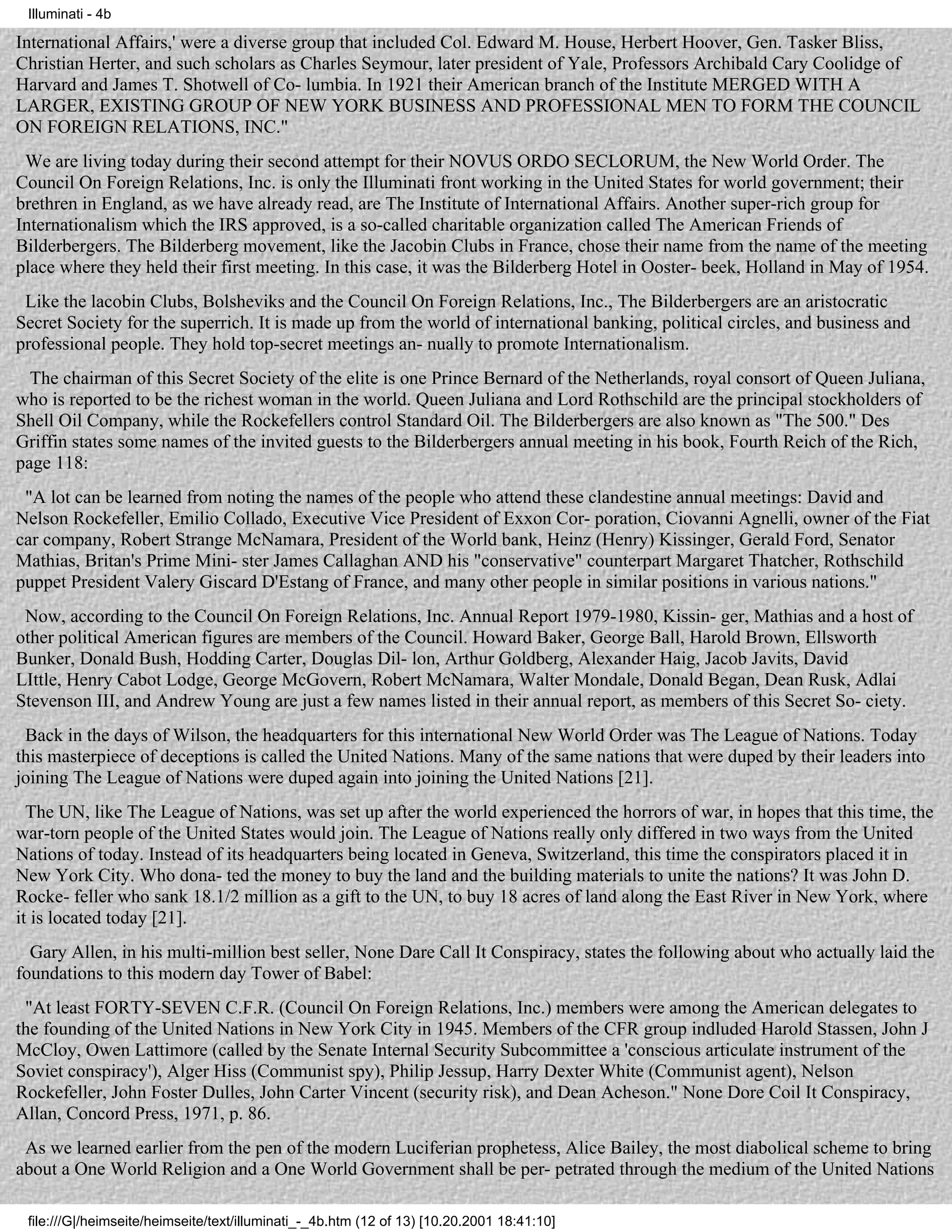 Illuminati - 4b

International Affairs,' were a diverse group that included Col. Edward M. House, Herbert Hoover, Gen. Tasker Bliss,
Christian Herter, and such scholars as Charles Seymour, later president of Yale, Professors Archibald Cary Coolidge of
Harvard and James T. Shotwell of Co- lumbia. In 1921 their American branch of the Institute MERGED WITH A
LARGER, EXISTING GROUP OF NEW YORK BUSINESS AND PROFESSIONAL MEN TO FORM THE COUNCIL
ON FOREIGN RELATIONS, INC."
 We are living today during their second attempt for their NOVUS ORDO SECLORUM, the New World Order. The
Council On Foreign Relations, Inc. is only the Illuminati front working in the United States for world government; their
brethren in England, as we have already read, are The Institute of International Affairs. Another super-rich group for
Internationalism which the IRS approved, is a so-called charitable organization called The American Friends of
Bilderbergers. The Bilderberg movement, like the Jacobin Clubs in France, chose their name from the name of the meeting
place where they held their first meeting. In this case, it was the Bilderberg Hotel in Ooster- beek, Holland in May of 1954.
 Like the lacobin Clubs, Bolsheviks and the Council On Foreign Relations, Inc., The Bilderbergers are an aristocratic
Secret Society for the superrich. It is made up from the world of international banking, political circles, and business and
professional people. They hold top-secret meetings an- nually to promote Internationalism.
  The chairman of this Secret Society of the elite is one Prince Bernard of the Netherlands, royal consort of Queen Juliana,
who is reported to be the richest woman in the world. Queen Juliana and Lord Rothschild are the principal stockholders of
Shell Oil Company, while the Rockefellers control Standard Oil. The Bilderbergers are also known as "The 500." Des
Griffin states some names of the invited guests to the Bilderbergers annual meeting in his book, Fourth Reich of the Rich,
page 118:
 "A lot can be learned from noting the names of the people who attend these clandestine annual meetings: David and
Nelson Rockefeller, Emilio Collado, Executive Vice President of Exxon Cor- poration, Ciovanni Agnelli, owner of the Fiat
car company, Robert Strange McNamara, President of the World bank, Heinz (Henry) Kissinger, Gerald Ford, Senator
Mathias, Britan's Prime Mini- ster James Callaghan AND his "conservative" counterpart Margaret Thatcher, Rothschild
puppet President Valery Giscard D'Estang of France, and many other people in similar positions in various nations."
 Now, according to the Council On Foreign Relations, Inc. Annual Report 1979-1980, Kissin- ger, Mathias and a host of
other political American figures are members of the Council. Howard Baker, George Ball, Harold Brown, Ellsworth
Bunker, Donald Bush, Hodding Carter, Douglas Dil- lon, Arthur Goldberg, Alexander Haig, Jacob Javits, David
LIttle, Henry Cabot Lodge, George McGovern, Robert McNamara, Walter Mondale, Donald Began, Dean Rusk, Adlai
Stevenson III, and Andrew Young are just a few names listed in their annual report, as members of this Secret So- ciety.
 Back in the days of Wilson, the headquarters for this international New World Order was The League of Nations. Today
this masterpiece of deceptions is called the United Nations. Many of the same nations that were duped by their leaders into
joining The League of Nations were duped again into joining the United Nations [21].
  The UN, like The League of Nations, was set up after the world experienced the horrors of war, in hopes that this time, the
war-torn people of the United States would join. The League of Nations really only differed in two ways from the United
Nations of today. Instead of its headquarters being located in Geneva, Switzerland, this time the conspirators placed it in
New York City. Who dona- ted the money to buy the land and the building materials to unite the nations? It was John D.
Rocke- feller who sank 18.1/2 million as a gift to the UN, to buy 18 acres of land along the East River in New York, where
it is located today [21].
  Gary Allen, in his multi-million best seller, None Dare Call It Conspiracy, states the following about who actually laid the
foundations to this modern day Tower of Babel:
 "At least FORTY-SEVEN C.F.R. (Council On Foreign Relations, Inc.) members were among the American delegates to
the founding of the United Nations in New York City in 1945. Members of the CFR group indluded Harold Stassen, John J
McCloy, Owen Lattimore (called by the Senate Internal Security Subcommittee a 'conscious articulate instrument of the
Soviet conspiracy'), Alger Hiss (Communist spy), Philip Jessup, Harry Dexter White (Communist agent), Nelson
Rockefeller, John Foster Dulles, John Carter Vincent (security risk), and Dean Acheson." None Dore Coil It Conspiracy,
Allan, Concord Press, 1971, p. 86.
 As we learned earlier from the pen of the modern Luciferian prophetess, Alice Bailey, the most diabolical scheme to bring
about a One World Religion and a One World Government shall be per- petrated through the medium of the United Nations

 file:///G|/heimseite/heimseite/text/illuminati_-_4b.htm (12 of 13) [10.20.2001 18:41:10]
 
