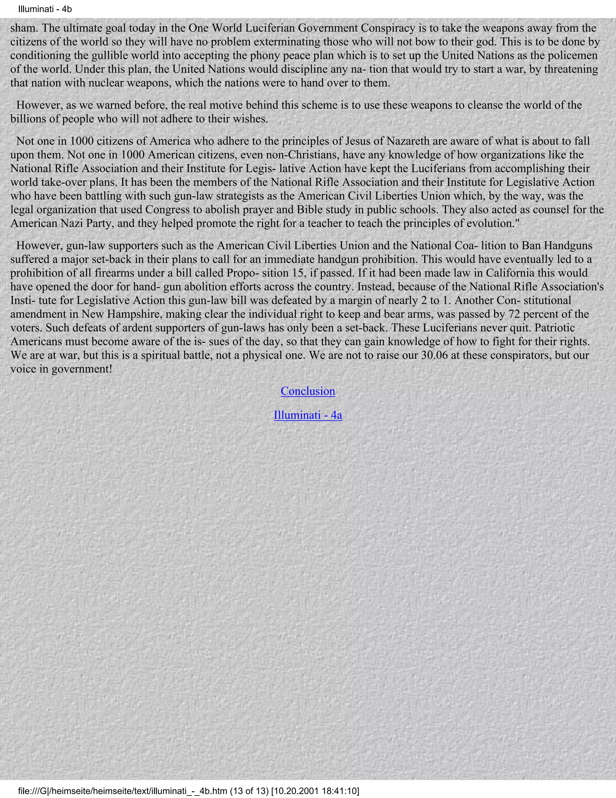 Illuminati - 4b

sham. The ultimate goal today in the One World Luciferian Government Conspiracy is to take the weapons away from the
citizens of the world so they will have no problem exterminating those who will not bow to their god. This is to be done by
conditioning the gullible world into accepting the phony peace plan which is to set up the United Nations as the policemen
of the world. Under this plan, the United Nations would discipline any na- tion that would try to start a war, by threatening
that nation with nuclear weapons, which the nations were to hand over to them.
 However, as we warned before, the real motive behind this scheme is to use these weapons to cleanse the world of the
billions of people who will not adhere to their wishes.
  Not one in 1000 citizens of America who adhere to the principles of Jesus of Nazareth are aware of what is about to fall
upon them. Not one in 1000 American citizens, even non-Christians, have any knowledge of how organizations like the
National Rifle Association and their Institute for Legis- lative Action have kept the Luciferians from accomplishing their
world take-over plans. It has been the members of the National Rifle Association and their Institute for Legislative Action
who have been battling with such gun-law strategists as the American Civil Liberties Union which, by the way, was the
legal organization that used Congress to abolish prayer and Bible study in public schools. They also acted as counsel for the
American Nazi Party, and they helped promote the right for a teacher to teach the principles of evolution."
 However, gun-law supporters such as the American Civil Liberties Union and the National Coa- lition to Ban Handguns
suffered a major set-back in their plans to call for an immediate handgun prohibition. This would have eventually led to a
prohibition of all firearms under a bill called Propo- sition 15, if passed. If it had been made law in California this would
have opened the door for hand- gun abolition efforts across the country. Instead, because of the National Rifle Association's
Insti- tute for Legislative Action this gun-law bill was defeated by a margin of nearly 2 to 1. Another Con- stitutional
amendment in New Hampshire, making clear the individual right to keep and bear arms, was passed by 72 percent of the
voters. Such defeats of ardent supporters of gun-laws has only been a set-back. These Luciferians never quit. Patriotic
Americans must become aware of the is- sues of the day, so that they can gain knowledge of how to fight for their rights.
We are at war, but this is a spiritual battle, not a physical one. We are not to raise our 30.06 at these conspirators, but our
voice in government!
                                                                    Conclusion
                                                                  Illuminati - 4a




 file:///G|/heimseite/heimseite/text/illuminati_-_4b.htm (13 of 13) [10.20.2001 18:41:10]
 