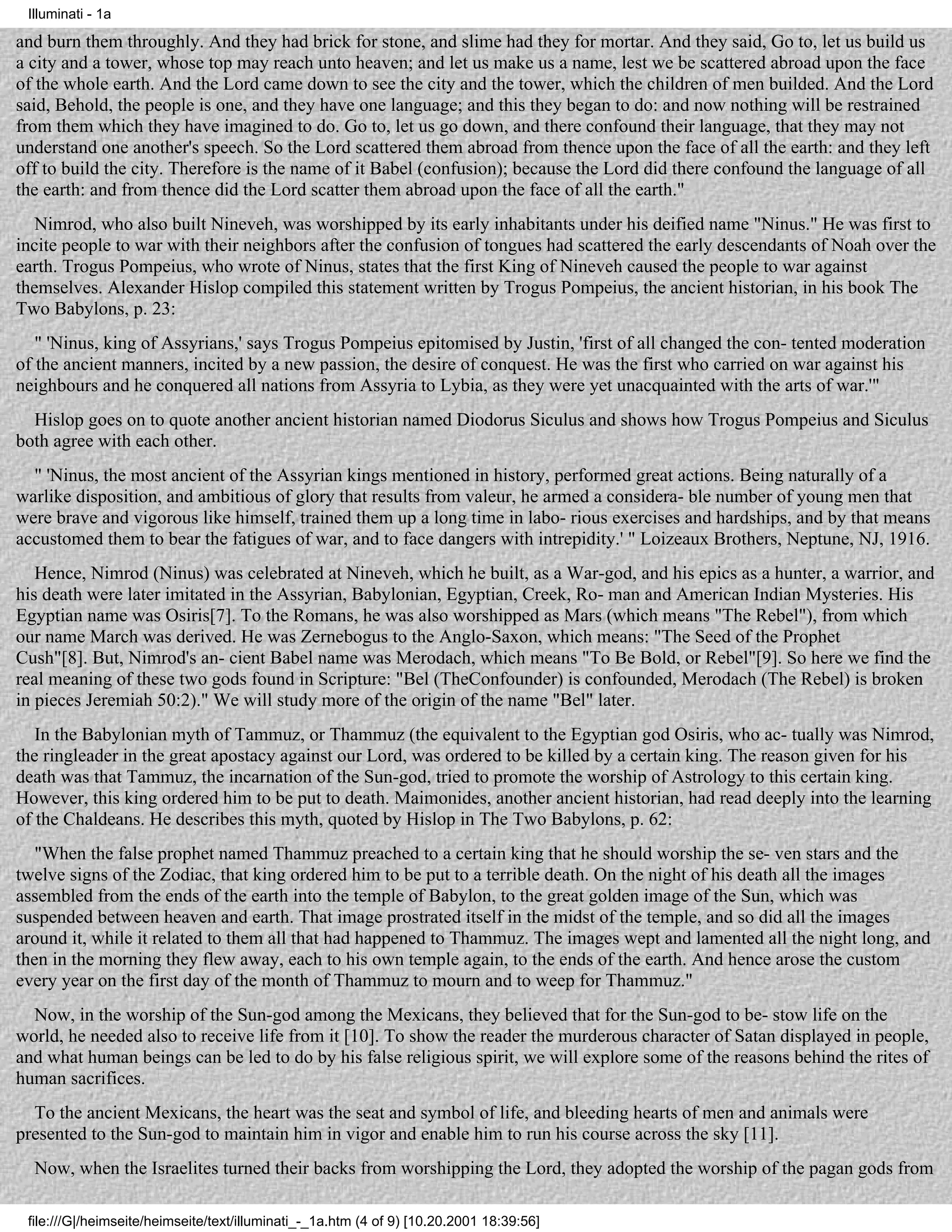 Illuminati - 1a

and burn them throughly. And they had brick for stone, and slime had they for mortar. And they said, Go to, let us build us
a city and a tower, whose top may reach unto heaven; and let us make us a name, lest we be scattered abroad upon the face
of the whole earth. And the Lord came down to see the city and the tower, which the children of men builded. And the Lord
said, Behold, the people is one, and they have one language; and this they began to do: and now nothing will be restrained
from them which they have imagined to do. Go to, let us go down, and there confound their language, that they may not
understand one another's speech. So the Lord scattered them abroad from thence upon the face of all the earth: and they left
off to build the city. Therefore is the name of it Babel (confusion); because the Lord did there confound the language of all
the earth: and from thence did the Lord scatter them abroad upon the face of all the earth."
   Nimrod, who also built Nineveh, was worshipped by its early inhabitants under his deified name "Ninus." He was first to
incite people to war with their neighbors after the confusion of tongues had scattered the early descendants of Noah over the
earth. Trogus Pompeius, who wrote of Ninus, states that the first King of Nineveh caused the people to war against
themselves. Alexander Hislop compiled this statement written by Trogus Pompeius, the ancient historian, in his book The
Two Babylons, p. 23:
   " 'Ninus, king of Assyrians,' says Trogus Pompeius epitomised by Justin, 'first of all changed the con- tented moderation
of the ancient manners, incited by a new passion, the desire of conquest. He was the first who carried on war against his
neighbours and he conquered all nations from Assyria to Lybia, as they were yet unacquainted with the arts of war.'"
  Hislop goes on to quote another ancient historian named Diodorus Siculus and shows how Trogus Pompeius and Siculus
both agree with each other.
  " 'Ninus, the most ancient of the Assyrian kings mentioned in history, performed great actions. Being naturally of a
warlike disposition, and ambitious of glory that results from valeur, he armed a considera- ble number of young men that
were brave and vigorous like himself, trained them up a long time in labo- rious exercises and hardships, and by that means
accustomed them to bear the fatigues of war, and to face dangers with intrepidity.' " Loizeaux Brothers, Neptune, NJ, 1916.
   Hence, Nimrod (Ninus) was celebrated at Nineveh, which he built, as a War-god, and his epics as a hunter, a warrior, and
his death were later imitated in the Assyrian, Babylonian, Egyptian, Creek, Ro- man and American Indian Mysteries. His
Egyptian name was Osiris[7]. To the Romans, he was also worshipped as Mars (which means "The Rebel"), from which
our name March was derived. He was Zernebogus to the Anglo-Saxon, which means: "The Seed of the Prophet
Cush"[8]. But, Nimrod's an- cient Babel name was Merodach, which means "To Be Bold, or Rebel"[9]. So here we find the
real meaning of these two gods found in Scripture: "Bel (TheConfounder) is confounded, Merodach (The Rebel) is broken
in pieces Jeremiah 50:2)." We will study more of the origin of the name "Bel" later.
   In the Babylonian myth of Tammuz, or Thammuz (the equivalent to the Egyptian god Osiris, who ac- tually was Nimrod,
the ringleader in the great apostacy against our Lord, was ordered to be killed by a certain king. The reason given for his
death was that Tammuz, the incarnation of the Sun-god, tried to promote the worship of Astrology to this certain king.
However, this king ordered him to be put to death. Maimonides, another ancient historian, had read deeply into the learning
of the Chaldeans. He describes this myth, quoted by Hislop in The Two Babylons, p. 62:
   "When the false prophet named Thammuz preached to a certain king that he should worship the se- ven stars and the
twelve signs of the Zodiac, that king ordered him to be put to a terrible death. On the night of his death all the images
assembled from the ends of the earth into the temple of Babylon, to the great golden image of the Sun, which was
suspended between heaven and earth. That image prostrated itself in the midst of the temple, and so did all the images
around it, while it related to them all that had happened to Thammuz. The images wept and lamented all the night long, and
then in the morning they flew away, each to his own temple again, to the ends of the earth. And hence arose the custom
every year on the first day of the month of Thammuz to mourn and to weep for Thammuz."
  Now, in the worship of the Sun-god among the Mexicans, they believed that for the Sun-god to be- stow life on the
world, he needed also to receive life from it [10]. To show the reader the murderous character of Satan displayed in people,
and what human beings can be led to do by his false religious spirit, we will explore some of the reasons behind the rites of
human sacrifices.
  To the ancient Mexicans, the heart was the seat and symbol of life, and bleeding hearts of men and animals were
presented to the Sun-god to maintain him in vigor and enable him to run his course across the sky [11].
  Now, when the Israelites turned their backs from worshipping the Lord, they adopted the worship of the pagan gods from

 file:///G|/heimseite/heimseite/text/illuminati_-_1a.htm (4 of 9) [10.20.2001 18:39:56]
 