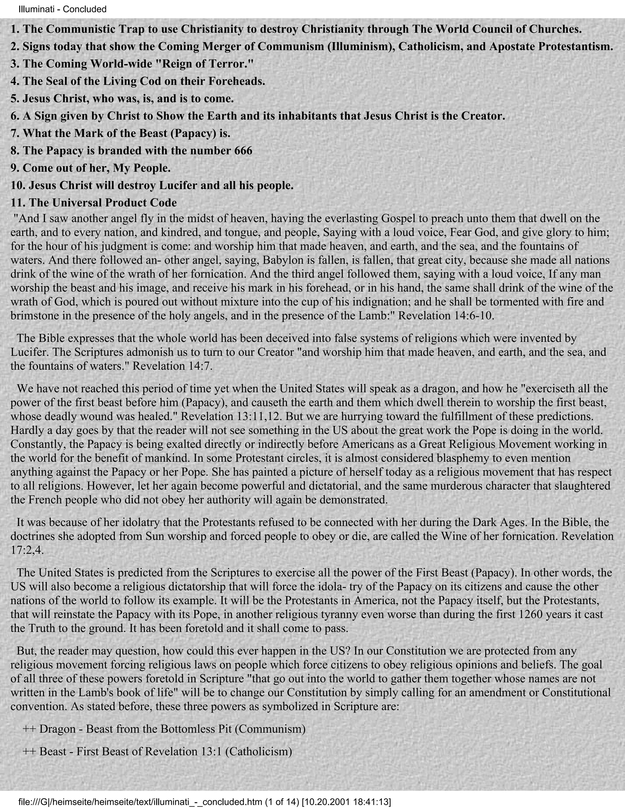 Illuminati - Concluded

1. The Communistic Trap to use Christianity to destroy Christianity through The World Council of Churches.
2. Signs today that show the Coming Merger of Communism (Illuminism), Catholicism, and Apostate Protestantism.
3. The Coming World-wide "Reign of Terror."
4. The Seal of the Living Cod on their Foreheads.
5. Jesus Christ, who was, is, and is to come.
6. A Sign given by Christ to Show the Earth and its inhabitants that Jesus Christ is the Creator.
7. What the Mark of the Beast (Papacy) is.
8. The Papacy is branded with the number 666
9. Come out of her, My People.
10. Jesus Christ will destroy Lucifer and all his people.
11. The Universal Product Code
 "And I saw another angel fly in the midst of heaven, having the everlasting Gospel to preach unto them that dwell on the
earth, and to every nation, and kindred, and tongue, and people, Saying with a loud voice, Fear God, and give glory to him;
for the hour of his judgment is come: and worship him that made heaven, and earth, and the sea, and the fountains of
waters. And there followed an- other angel, saying, Babylon is fallen, is fallen, that great city, because she made all nations
drink of the wine of the wrath of her fornication. And the third angel followed them, saying with a loud voice, If any man
worship the beast and his image, and receive his mark in his forehead, or in his hand, the same shall drink of the wine of the
wrath of God, which is poured out without mixture into the cup of his indignation; and he shall be tormented with fire and
brimstone in the presence of the holy angels, and in the presence of the Lamb:" Revelation 14:6-10.
 The Bible expresses that the whole world has been deceived into false systems of religions which were invented by
Lucifer. The Scriptures admonish us to turn to our Creator "and worship him that made heaven, and earth, and the sea, and
the fountains of waters." Revelation 14:7.
 We have not reached this period of time yet when the United States will speak as a dragon, and how he "exerciseth all the
power of the first beast before him (Papacy), and causeth the earth and them which dwell therein to worship the first beast,
whose deadly wound was healed." Revelation 13:11,12. But we are hurrying toward the fulfillment of these predictions.
Hardly a day goes by that the reader will not see something in the US about the great work the Pope is doing in the world.
Constantly, the Papacy is being exalted directly or indirectly before Americans as a Great Religious Movement working in
the world for the benefit of mankind. In some Protestant circles, it is almost considered blasphemy to even mention
anything against the Papacy or her Pope. She has painted a picture of herself today as a religious movement that has respect
to all religions. However, let her again become powerful and dictatorial, and the same murderous character that slaughtered
the French people who did not obey her authority will again be demonstrated.
 It was because of her idolatry that the Protestants refused to be connected with her during the Dark Ages. In the Bible, the
doctrines she adopted from Sun worship and forced people to obey or die, are called the Wine of her fornication. Revelation
17:2,4.
 The United States is predicted from the Scriptures to exercise all the power of the First Beast (Papacy). In other words, the
US will also become a religious dictatorship that will force the idola- try of the Papacy on its citizens and cause the other
nations of the world to follow its example. It will be the Protestants in America, not the Papacy itself, but the Protestants,
that will reinstate the Papacy with its Pope, in another religious tyranny even worse than during the first 1260 years it cast
the Truth to the ground. It has been foretold and it shall come to pass.
 But, the reader may question, how could this ever happen in the US? In our Constitution we are protected from any
religious movement forcing religious laws on people which force citizens to obey religious opinions and beliefs. The goal
of all three of these powers foretold in Scripture "that go out into the world to gather them together whose names are not
written in the Lamb's book of life" will be to change our Constitution by simply calling for an amendment or Constitutional
convention. As stated before, these three powers as symbolized in Scripture are:
  ++ Dragon - Beast from the Bottomless Pit (Communism)
  ++ Beast - First Beast of Revelation 13:1 (Catholicism)



 file:///G|/heimseite/heimseite/text/illuminati_-_concluded.htm (1 of 14) [10.20.2001 18:41:13]
 