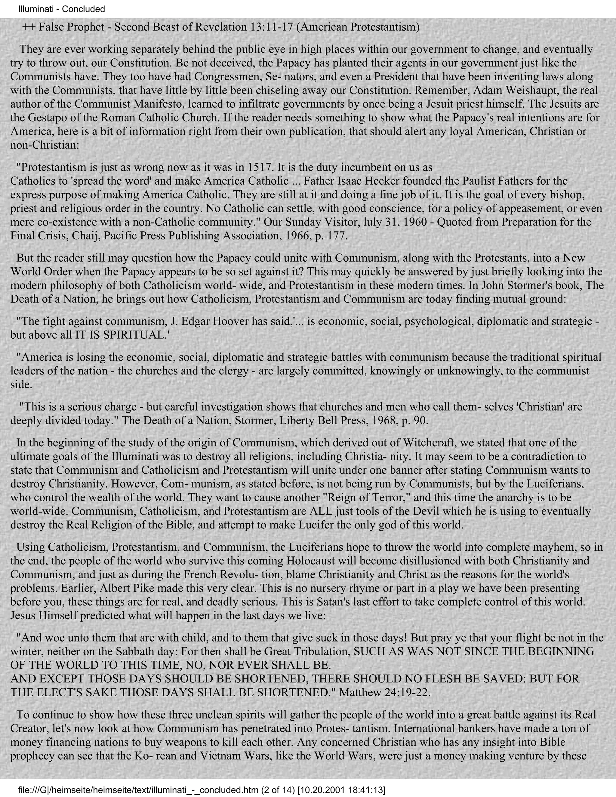 Illuminati - Concluded

  ++ False Prophet - Second Beast of Revelation 13:11-17 (American Protestantism)
  They are ever working separately behind the public eye in high places within our government to change, and eventually
try to throw out, our Constitution. Be not deceived, the Papacy has planted their agents in our government just like the
Communists have. They too have had Congressmen, Se- nators, and even a President that have been inventing laws along
with the Communists, that have little by little been chiseling away our Constitution. Remember, Adam Weishaupt, the real
author of the Communist Manifesto, learned to infiltrate governments by once being a Jesuit priest himself. The Jesuits are
the Gestapo of the Roman Catholic Church. If the reader needs something to show what the Papacy's real intentions are for
America, here is a bit of information right from their own publication, that should alert any loyal American, Christian or
non-Christian:
 "Protestantism is just as wrong now as it was in 1517. It is the duty incumbent on us as
Catholics to 'spread the word' and make America Catholic ... Father Isaac Hecker founded the Paulist Fathers for the
express purpose of making America Catholic. They are still at it and doing a fine job of it. It is the goal of every bishop,
priest and religious order in the country. No Catholic can settle, with good conscience, for a policy of appeasement, or even
mere co-existence with a non-Catholic community." Our Sunday Visitor, luly 31, 1960 - Quoted from Preparation for the
Final Crisis, Chaij, Pacific Press Publishing Association, 1966, p. 177.
 But the reader still may question how the Papacy could unite with Communism, along with the Protestants, into a New
World Order when the Papacy appears to be so set against it? This may quickly be answered by just briefly looking into the
modern philosophy of both Catholicism world- wide, and Protestantism in these modern times. In John Stormer's book, The
Death of a Nation, he brings out how Catholicism, Protestantism and Communism are today finding mutual ground:
 "The fight against communism, J. Edgar Hoover has said,'... is economic, social, psychological, diplomatic and strategic -
but above all IT IS SPIRITUAL.'
  "America is losing the economic, social, diplomatic and strategic battles with communism because the traditional spiritual
leaders of the nation - the churches and the clergy - are largely committed, knowingly or unknowingly, to the communist
side.
  "This is a serious charge - but careful investigation shows that churches and men who call them- selves 'Christian' are
deeply divided today." The Death of a Nation, Stormer, Liberty Bell Press, 1968, p. 90.
 In the beginning of the study of the origin of Communism, which derived out of Witchcraft, we stated that one of the
ultimate goals of the Illuminati was to destroy all religions, including Christia- nity. It may seem to be a contradiction to
state that Communism and Catholicism and Protestantism will unite under one banner after stating Communism wants to
destroy Christianity. However, Com- munism, as stated before, is not being run by Communists, but by the Luciferians,
who control the wealth of the world. They want to cause another "Reign of Terror," and this time the anarchy is to be
world-wide. Communism, Catholicism, and Protestantism are ALL just tools of the Devil which he is using to eventually
destroy the Real Religion of the Bible, and attempt to make Lucifer the only god of this world.
 Using Catholicism, Protestantism, and Communism, the Luciferians hope to throw the world into complete mayhem, so in
the end, the people of the world who survive this coming Holocaust will become disillusioned with both Christianity and
Communism, and just as during the French Revolu- tion, blame Christianity and Christ as the reasons for the world's
problems. Earlier, Albert Pike made this very clear. This is no nursery rhyme or part in a play we have been presenting
before you, these things are for real, and deadly serious. This is Satan's last effort to take complete control of this world.
Jesus Himself predicted what will happen in the last days we live:
 "And woe unto them that are with child, and to them that give suck in those days! But pray ye that your flight be not in the
winter, neither on the Sabbath day: For then shall be Great Tribulation, SUCH AS WAS NOT SINCE THE BEGINNING
OF THE WORLD TO THIS TIME, NO, NOR EVER SHALL BE.
AND EXCEPT THOSE DAYS SHOULD BE SHORTENED, THERE SHOULD NO FLESH BE SAVED: BUT FOR
THE ELECT'S SAKE THOSE DAYS SHALL BE SHORTENED." Matthew 24:19-22.
 To continue to show how these three unclean spirits will gather the people of the world into a great battle against its Real
Creator, let's now look at how Communism has penetrated into Protes- tantism. International bankers have made a ton of
money financing nations to buy weapons to kill each other. Any concerned Christian who has any insight into Bible
prophecy can see that the Ko- rean and Vietnam Wars, like the World Wars, were just a money making venture by these

 file:///G|/heimseite/heimseite/text/illuminati_-_concluded.htm (2 of 14) [10.20.2001 18:41:13]
 