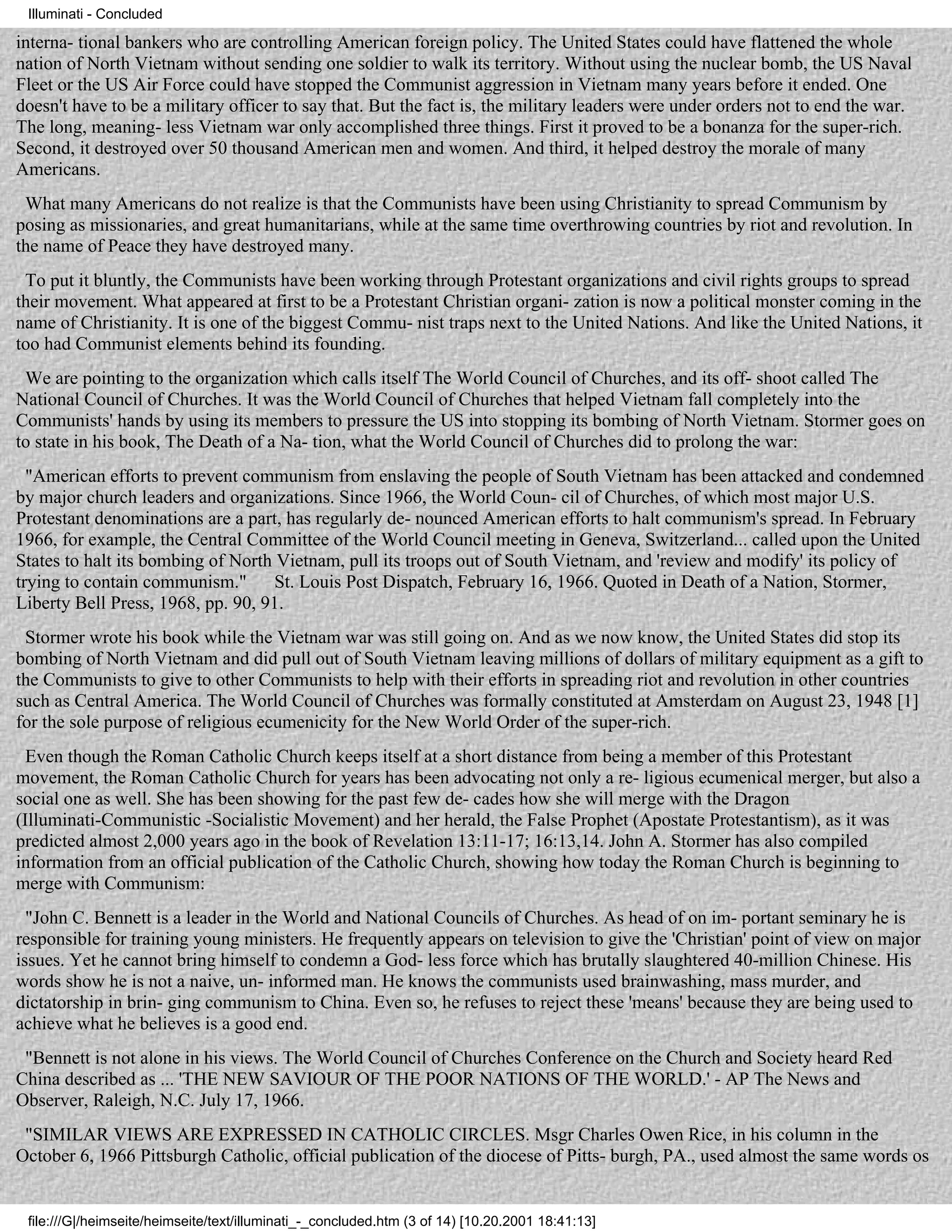 Illuminati - Concluded

interna- tional bankers who are controlling American foreign policy. The United States could have flattened the whole
nation of North Vietnam without sending one soldier to walk its territory. Without using the nuclear bomb, the US Naval
Fleet or the US Air Force could have stopped the Communist aggression in Vietnam many years before it ended. One
doesn't have to be a military officer to say that. But the fact is, the military leaders were under orders not to end the war.
The long, meaning- less Vietnam war only accomplished three things. First it proved to be a bonanza for the super-rich.
Second, it destroyed over 50 thousand American men and women. And third, it helped destroy the morale of many
Americans.
 What many Americans do not realize is that the Communists have been using Christianity to spread Communism by
posing as missionaries, and great humanitarians, while at the same time overthrowing countries by riot and revolution. In
the name of Peace they have destroyed many.
 To put it bluntly, the Communists have been working through Protestant organizations and civil rights groups to spread
their movement. What appeared at first to be a Protestant Christian organi- zation is now a political monster coming in the
name of Christianity. It is one of the biggest Commu- nist traps next to the United Nations. And like the United Nations, it
too had Communist elements behind its founding.
 We are pointing to the organization which calls itself The World Council of Churches, and its off- shoot called The
National Council of Churches. It was the World Council of Churches that helped Vietnam fall completely into the
Communists' hands by using its members to pressure the US into stopping its bombing of North Vietnam. Stormer goes on
to state in his book, The Death of a Na- tion, what the World Council of Churches did to prolong the war:
  "American efforts to prevent communism from enslaving the people of South Vietnam has been attacked and condemned
by major church leaders and organizations. Since 1966, the World Coun- cil of Churches, of which most major U.S.
Protestant denominations are a part, has regularly de- nounced American efforts to halt communism's spread. In February
1966, for example, the Central Committee of the World Council meeting in Geneva, Switzerland... called upon the United
States to halt its bombing of North Vietnam, pull its troops out of South Vietnam, and 'review and modify' its policy of
trying to contain communism."       St. Louis Post Dispatch, February 16, 1966. Quoted in Death of a Nation, Stormer,
Liberty Bell Press, 1968, pp. 90, 91.
 Stormer wrote his book while the Vietnam war was still going on. And as we now know, the United States did stop its
bombing of North Vietnam and did pull out of South Vietnam leaving millions of dollars of military equipment as a gift to
the Communists to give to other Communists to help with their efforts in spreading riot and revolution in other countries
such as Central America. The World Council of Churches was formally constituted at Amsterdam on August 23, 1948 [1]
for the sole purpose of religious ecumenicity for the New World Order of the super-rich.
  Even though the Roman Catholic Church keeps itself at a short distance from being a member of this Protestant
movement, the Roman Catholic Church for years has been advocating not only a re- ligious ecumenical merger, but also a
social one as well. She has been showing for the past few de- cades how she will merge with the Dragon
(Illuminati-Communistic -Socialistic Movement) and her herald, the False Prophet (Apostate Protestantism), as it was
predicted almost 2,000 years ago in the book of Revelation 13:11-17; 16:13,14. John A. Stormer has also compiled
information from an official publication of the Catholic Church, showing how today the Roman Church is beginning to
merge with Communism:
  "John C. Bennett is a leader in the World and National Councils of Churches. As head of on im- portant seminary he is
responsible for training young ministers. He frequently appears on television to give the 'Christian' point of view on major
issues. Yet he cannot bring himself to condemn a God- less force which has brutally slaughtered 40-million Chinese. His
words show he is not a naive, un- informed man. He knows the communists used brainwashing, mass murder, and
dictatorship in brin- ging communism to China. Even so, he refuses to reject these 'means' because they are being used to
achieve what he believes is a good end.
 "Bennett is not alone in his views. The World Council of Churches Conference on the Church and Society heard Red
China described as ... 'THE NEW SAVIOUR OF THE POOR NATIONS OF THE WORLD.' - AP The News and
Observer, Raleigh, N.C. July 17, 1966.
 "SIMILAR VIEWS ARE EXPRESSED IN CATHOLIC CIRCLES. Msgr Charles Owen Rice, in his column in the
October 6, 1966 Pittsburgh Catholic, official publication of the diocese of Pitts- burgh, PA., used almost the same words os


 file:///G|/heimseite/heimseite/text/illuminati_-_concluded.htm (3 of 14) [10.20.2001 18:41:13]
 