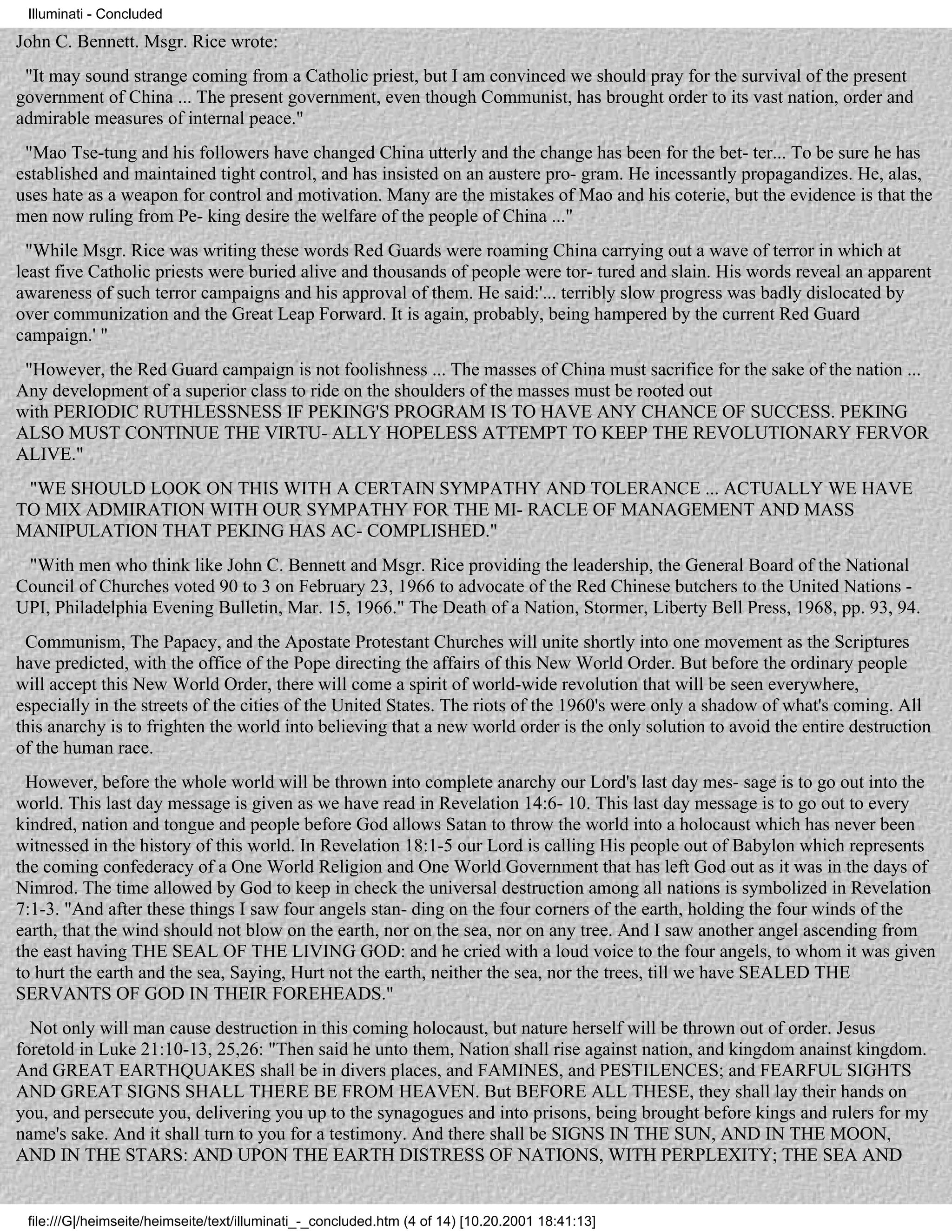 Illuminati - Concluded

John C. Bennett. Msgr. Rice wrote:
 "It may sound strange coming from a Catholic priest, but I am convinced we should pray for the survival of the present
government of China ... The present government, even though Communist, has brought order to its vast nation, order and
admirable measures of internal peace."
 "Mao Tse-tung and his followers have changed China utterly and the change has been for the bet- ter... To be sure he has
established and maintained tight control, and has insisted on an austere pro- gram. He incessantly propagandizes. He, alas,
uses hate as a weapon for control and motivation. Many are the mistakes of Mao and his coterie, but the evidence is that the
men now ruling from Pe- king desire the welfare of the people of China ..."
  "While Msgr. Rice was writing these words Red Guards were roaming China carrying out a wave of terror in which at
least five Catholic priests were buried alive and thousands of people were tor- tured and slain. His words reveal an apparent
awareness of such terror campaigns and his approval of them. He said:'... terribly slow progress was badly dislocated by
over communization and the Great Leap Forward. It is again, probably, being hampered by the current Red Guard
campaign.' "
 "However, the Red Guard campaign is not foolishness ... The masses of China must sacrifice for the sake of the nation ...
Any development of a superior class to ride on the shoulders of the masses must be rooted out
with PERIODIC RUTHLESSNESS IF PEKING'S PROGRAM IS TO HAVE ANY CHANCE OF SUCCESS. PEKING
ALSO MUST CONTINUE THE VIRTU- ALLY HOPELESS ATTEMPT TO KEEP THE REVOLUTIONARY FERVOR
ALIVE."
 "WE SHOULD LOOK ON THIS WITH A CERTAIN SYMPATHY AND TOLERANCE ... ACTUALLY WE HAVE
TO MIX ADMIRATION WITH OUR SYMPATHY FOR THE MI- RACLE OF MANAGEMENT AND MASS
MANIPULATION THAT PEKING HAS AC- COMPLISHED."
 "With men who think like John C. Bennett and Msgr. Rice providing the leadership, the General Board of the National
Council of Churches voted 90 to 3 on February 23, 1966 to advocate of the Red Chinese butchers to the United Nations -
UPI, Philadelphia Evening Bulletin, Mar. 15, 1966." The Death of a Nation, Stormer, Liberty Bell Press, 1968, pp. 93, 94.
 Communism, The Papacy, and the Apostate Protestant Churches will unite shortly into one movement as the Scriptures
have predicted, with the office of the Pope directing the affairs of this New World Order. But before the ordinary people
will accept this New World Order, there will come a spirit of world-wide revolution that will be seen everywhere,
especially in the streets of the cities of the United States. The riots of the 1960's were only a shadow of what's coming. All
this anarchy is to frighten the world into believing that a new world order is the only solution to avoid the entire destruction
of the human race.
 However, before the whole world will be thrown into complete anarchy our Lord's last day mes- sage is to go out into the
world. This last day message is given as we have read in Revelation 14:6- 10. This last day message is to go out to every
kindred, nation and tongue and people before God allows Satan to throw the world into a holocaust which has never been
witnessed in the history of this world. In Revelation 18:1-5 our Lord is calling His people out of Babylon which represents
the coming confederacy of a One World Religion and One World Government that has left God out as it was in the days of
Nimrod. The time allowed by God to keep in check the universal destruction among all nations is symbolized in Revelation
7:1-3. "And after these things I saw four angels stan- ding on the four corners of the earth, holding the four winds of the
earth, that the wind should not blow on the earth, nor on the sea, nor on any tree. And I saw another angel ascending from
the east having THE SEAL OF THE LIVING GOD: and he cried with a loud voice to the four angels, to whom it was given
to hurt the earth and the sea, Saying, Hurt not the earth, neither the sea, nor the trees, till we have SEALED THE
SERVANTS OF GOD IN THEIR FOREHEADS."
  Not only will man cause destruction in this coming holocaust, but nature herself will be thrown out of order. Jesus
foretold in Luke 21:10-13, 25,26: "Then said he unto them, Nation shall rise against nation, and kingdom anainst kingdom.
And GREAT EARTHQUAKES shall be in divers places, and FAMINES, and PESTILENCES; and FEARFUL SIGHTS
AND GREAT SIGNS SHALL THERE BE FROM HEAVEN. But BEFORE ALL THESE, they shall lay their hands on
you, and persecute you, delivering you up to the synagogues and into prisons, being brought before kings and rulers for my
name's sake. And it shall turn to you for a testimony. And there shall be SIGNS IN THE SUN, AND IN THE MOON,
AND IN THE STARS: AND UPON THE EARTH DISTRESS OF NATIONS, WITH PERPLEXITY; THE SEA AND


 file:///G|/heimseite/heimseite/text/illuminati_-_concluded.htm (4 of 14) [10.20.2001 18:41:13]
 