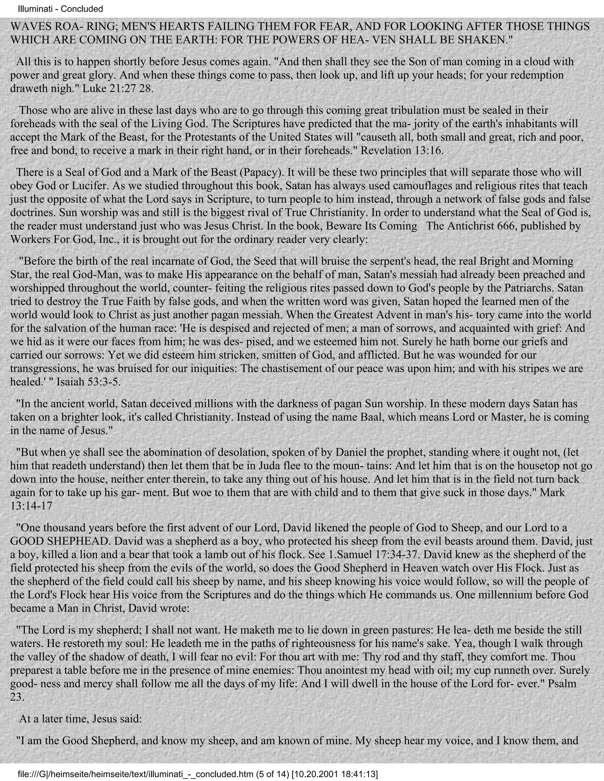 Illuminati - Concluded

WAVES ROA- RING; MEN'S HEARTS FAILING THEM FOR FEAR, AND FOR LOOKING AFTER THOSE THINGS
WHICH ARE COMING ON THE EARTH: FOR THE POWERS OF HEA- VEN SHALL BE SHAKEN."
 All this is to happen shortly before Jesus comes again. "And then shall they see the Son of man coming in a cloud with
power and great glory. And when these things come to pass, then look up, and lift up your heads; for your redemption
draweth nigh." Luke 21:27 28.
  Those who are alive in these last days who are to go through this coming great tribulation must be sealed in their
foreheads with the seal of the Living God. The Scriptures have predicted that the ma- jority of the earth's inhabitants will
accept the Mark of the Beast, for the Protestants of the United States will "causeth all, both small and great, rich and poor,
free and bond, to receive a mark in their right hand, or in their foreheads." Revelation 13:16.
 There is a Seal of God and a Mark of the Beast (Papacy). It will be these two principles that will separate those who will
obey God or Lucifer. As we studied throughout this book, Satan has always used camouflages and religious rites that teach
just the opposite of what the Lord says in Scripture, to turn people to him instead, through a network of false gods and false
doctrines. Sun worship was and still is the biggest rival of True Christianity. In order to understand what the Seal of God is,
the reader must understand just who was Jesus Christ. In the book, Beware Its Coming The Antichrist 666, published by
Workers For God, Inc., it is brought out for the ordinary reader very clearly:
   "Before the birth of the real incarnate of God, the Seed that will bruise the serpent's head, the real Bright and Morning
Star, the real God-Man, was to make His appearance on the behalf of man, Satan's messiah had already been preached and
worshipped throughout the world, counter- feiting the religious rites passed down to God's people by the Patriarchs. Satan
tried to destroy the True Faith by false gods, and when the written word was given, Satan hoped the learned men of the
world would look to Christ as just another pagan messiah. When the Greatest Advent in man's his- tory came into the world
for the salvation of the human race: 'He is despised and rejected of men; a man of sorrows, and acquainted with grief: And
we hid as it were our faces from him; he was des- pised, and we esteemed him not. Surely he hath borne our griefs and
carried our sorrows: Yet we did esteem him stricken, smitten of God, and afflicted. But he was wounded for our
transgressions, he was bruised for our iniquities: The chastisement of our peace was upon him; and with his stripes we are
healed.' " Isaiah 53:3-5.
  "In the ancient world, Satan deceived millions with the darkness of pagan Sun worship. In these modern days Satan has
taken on a brighter look, it's called Christianity. Instead of using the name Baal, which means Lord or Master, he is coming
in the name of Jesus."
 "But when ye shall see the abomination of desolation, spoken of by Daniel the prophet, standing where it ought not, (let
him that readeth understand) then let them that be in Juda flee to the moun- tains: And let him that is on the housetop not go
down into the house, neither enter therein, to take any thing out of his house. And let him that is in the field not turn back
again for to take up his gar- ment. But woe to them that are with child and to them that give suck in those days." Mark
13:14-17
  "One thousand years before the first advent of our Lord, David likened the people of God to Sheep, and our Lord to a
GOOD SHEPHEAD. David was a shepherd as a boy, who protected his sheep from the evil beasts around them. David, just
a boy, killed a lion and a bear that took a lamb out of his flock. See 1.Samuel 17:34-37. David knew as the shepherd of the
field protected his sheep from the evils of the world, so does the Good Shepherd in Heaven watch over His Flock. Just as
the shepherd of the field could call his sheep by name, and his sheep knowing his voice would follow, so will the people of
the Lord's Flock hear His voice from the Scriptures and do the things which He commands us. One millennium before God
became a Man in Christ, David wrote:
 "The Lord is my shepherd; I shall not want. He maketh me to lie down in green pastures: He lea- deth me beside the still
waters. He restoreth my soul: He leadeth me in the paths of righteousness for his name's sake. Yea, though I walk through
the valley of the shadow of death, I will fear no evil: For thou art with me: Thy rod and thy staff, they comfort me. Thou
preparest a table before me in the presence of mine enemies: Thou anointest my head with oil; my cup runneth over. Surely
good- ness and mercy shall follow me all the days of my life: And I will dwell in the house of the Lord for- ever." Psalm
23.
 At a later time, Jesus said:
 "I am the Good Shepherd, and know my sheep, and am known of mine. My sheep hear my voice, and I know them, and

 file:///G|/heimseite/heimseite/text/illuminati_-_concluded.htm (5 of 14) [10.20.2001 18:41:13]
 