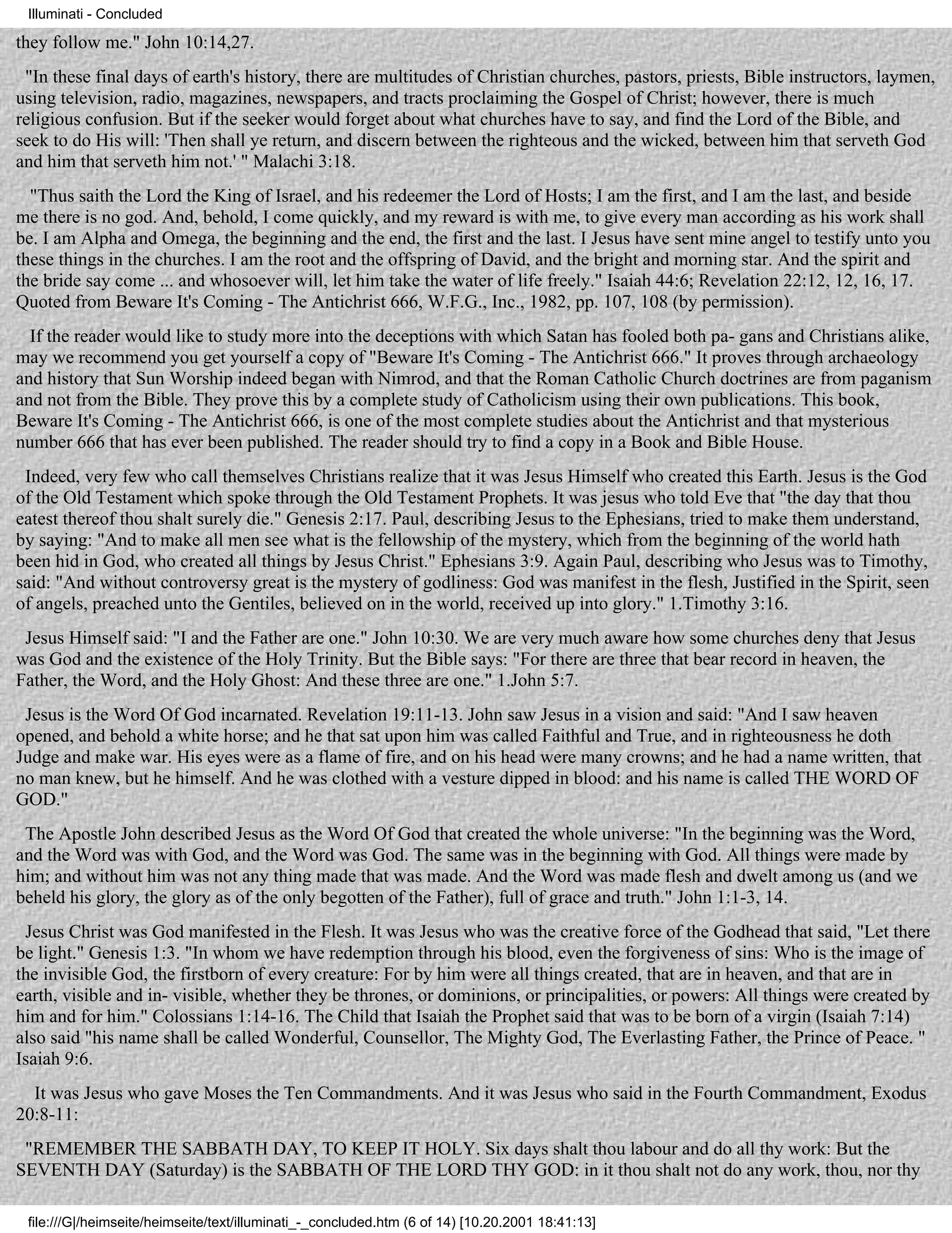 Illuminati - Concluded

they follow me." John 10:14,27.
 "In these final days of earth's history, there are multitudes of Christian churches, pastors, priests, Bible instructors, laymen,
using television, radio, magazines, newspapers, and tracts proclaiming the Gospel of Christ; however, there is much
religious confusion. But if the seeker would forget about what churches have to say, and find the Lord of the Bible, and
seek to do His will: 'Then shall ye return, and discern between the righteous and the wicked, between him that serveth God
and him that serveth him not.' " Malachi 3:18.
  "Thus saith the Lord the King of Israel, and his redeemer the Lord of Hosts; I am the first, and I am the last, and beside
me there is no god. And, behold, I come quickly, and my reward is with me, to give every man according as his work shall
be. I am Alpha and Omega, the beginning and the end, the first and the last. I Jesus have sent mine angel to testify unto you
these things in the churches. I am the root and the offspring of David, and the bright and morning star. And the spirit and
the bride say come ... and whosoever will, let him take the water of life freely." Isaiah 44:6; Revelation 22:12, 12, 16, 17.
Quoted from Beware It's Coming - The Antichrist 666, W.F.G., Inc., 1982, pp. 107, 108 (by permission).
  If the reader would like to study more into the deceptions with which Satan has fooled both pa- gans and Christians alike,
may we recommend you get yourself a copy of "Beware It's Coming - The Antichrist 666." It proves through archaeology
and history that Sun Worship indeed began with Nimrod, and that the Roman Catholic Church doctrines are from paganism
and not from the Bible. They prove this by a complete study of Catholicism using their own publications. This book,
Beware It's Coming - The Antichrist 666, is one of the most complete studies about the Antichrist and that mysterious
number 666 that has ever been published. The reader should try to find a copy in a Book and Bible House.
 Indeed, very few who call themselves Christians realize that it was Jesus Himself who created this Earth. Jesus is the God
of the Old Testament which spoke through the Old Testament Prophets. It was jesus who told Eve that "the day that thou
eatest thereof thou shalt surely die." Genesis 2:17. Paul, describing Jesus to the Ephesians, tried to make them understand,
by saying: "And to make all men see what is the fellowship of the mystery, which from the beginning of the world hath
been hid in God, who created all things by Jesus Christ." Ephesians 3:9. Again Paul, describing who Jesus was to Timothy,
said: "And without controversy great is the mystery of godliness: God was manifest in the flesh, Justified in the Spirit, seen
of angels, preached unto the Gentiles, believed on in the world, received up into glory." 1.Timothy 3:16.
 Jesus Himself said: "I and the Father are one." John 10:30. We are very much aware how some churches deny that Jesus
was God and the existence of the Holy Trinity. But the Bible says: "For there are three that bear record in heaven, the
Father, the Word, and the Holy Ghost: And these three are one." 1.John 5:7.
 Jesus is the Word Of God incarnated. Revelation 19:11-13. John saw Jesus in a vision and said: "And I saw heaven
opened, and behold a white horse; and he that sat upon him was called Faithful and True, and in righteousness he doth
Judge and make war. His eyes were as a flame of fire, and on his head were many crowns; and he had a name written, that
no man knew, but he himself. And he was clothed with a vesture dipped in blood: and his name is called THE WORD OF
GOD."
 The Apostle John described Jesus as the Word Of God that created the whole universe: "In the beginning was the Word,
and the Word was with God, and the Word was God. The same was in the beginning with God. All things were made by
him; and without him was not any thing made that was made. And the Word was made flesh and dwelt among us (and we
beheld his glory, the glory as of the only begotten of the Father), full of grace and truth." John 1:1-3, 14.
 Jesus Christ was God manifested in the Flesh. It was Jesus who was the creative force of the Godhead that said, "Let there
be light." Genesis 1:3. "In whom we have redemption through his blood, even the forgiveness of sins: Who is the image of
the invisible God, the firstborn of every creature: For by him were all things created, that are in heaven, and that are in
earth, visible and in- visible, whether they be thrones, or dominions, or principalities, or powers: All things were created by
him and for him." Colossians 1:14-16. The Child that Isaiah the Prophet said that was to be born of a virgin (Isaiah 7:14)
also said "his name shall be called Wonderful, Counsellor, The Mighty God, The Everlasting Father, the Prince of Peace. "
Isaiah 9:6.
  It was Jesus who gave Moses the Ten Commandments. And it was Jesus who said in the Fourth Commandment, Exodus
20:8-11:
 "REMEMBER THE SABBATH DAY, TO KEEP IT HOLY. Six days shalt thou labour and do all thy work: But the
SEVENTH DAY (Saturday) is the SABBATH OF THE LORD THY GOD: in it thou shalt not do any work, thou, nor thy

 file:///G|/heimseite/heimseite/text/illuminati_-_concluded.htm (6 of 14) [10.20.2001 18:41:13]
 