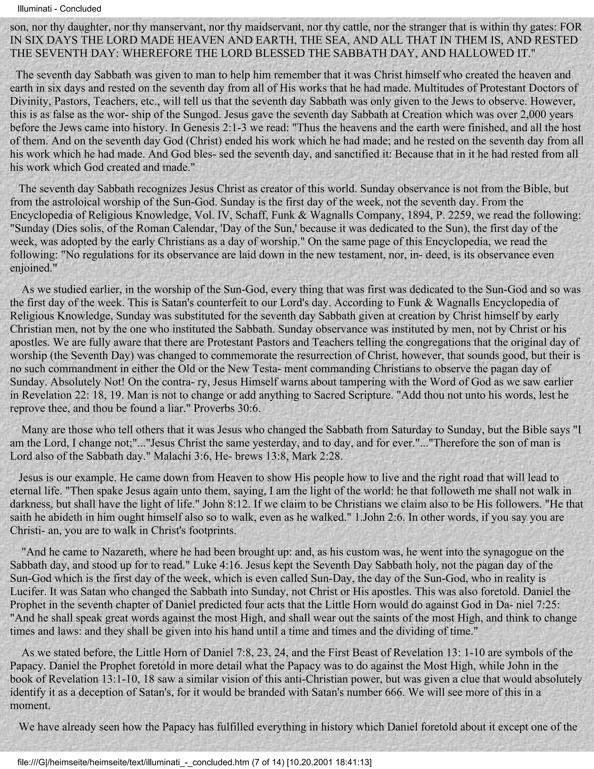 Illuminati - Concluded

son, nor thy daughter, nor thy manservant, nor thy maidservant, nor thy cattle, nor the stranger that is within thy gates: FOR
IN SIX DAYS THE LORD MADE HEAVEN AND EARTH, THE SEA, AND ALL THAT IN THEM IS, AND RESTED
THE SEVENTH DAY: WHEREFORE THE LORD BLESSED THE SABBATH DAY, AND HALLOWED IT."
 The seventh day Sabbath was given to man to help him remember that it was Christ himself who created the heaven and
earth in six days and rested on the seventh day from all of His works that he had made. Multitudes of Protestant Doctors of
Divinity, Pastors, Teachers, etc., will tell us that the seventh day Sabbath was only given to the Jews to observe. However,
this is as false as the wor- ship of the Sungod. Jesus gave the seventh day Sabbath at Creation which was over 2,000 years
before the Jews came into history. In Genesis 2:1-3 we read: "Thus the heavens and the earth were finished, and all the host
of them. And on the seventh day God (Christ) ended his work which he had made; and he rested on the seventh day from all
his work which he had made. And God bles- sed the seventh day, and sanctified it: Because that in it he had rested from all
his work which God created and made."
  The seventh day Sabbath recognizes Jesus Christ as creator of this world. Sunday observance is not from the Bible, but
from the astroloical worship of the Sun-God. Sunday is the first day of the week, not the seventh day. From the
Encyclopedia of Religious Knowledge, Vol. IV, Schaff, Funk & Wagnalls Company, 1894, P. 2259, we read the following:
"Sunday (Dies solis, of the Roman Calendar, 'Day of the Sun,' because it was dedicated to the Sun), the first day of the
week, was adopted by the early Christians as a day of worship." On the same page of this Encyclopedia, we read the
following: "No regulations for its observance are laid down in the new testament, nor, in- deed, is its observance even
enjoined."
   As we studied earlier, in the worship of the Sun-God, every thing that was first was dedicated to the Sun-God and so was
the first day of the week. This is Satan's counterfeit to our Lord's day. According to Funk & Wagnalls Encyclopedia of
Religious Knowledge, Sunday was substituted for the seventh day Sabbath given at creation by Christ himself by early
Christian men, not by the one who instituted the Sabbath. Sunday observance was instituted by men, not by Christ or his
apostles. We are fully aware that there are Protestant Pastors and Teachers telling the congregations that the original day of
worship (the Seventh Day) was changed to commemorate the resurrection of Christ, however, that sounds good, but their is
no such commandment in either the Old or the New Testa- ment commanding Christians to observe the pagan day of
Sunday. Absolutely Not! On the contra- ry, Jesus Himself warns about tampering with the Word of God as we saw earlier
in Revelation 22: 18, 19. Man is not to change or add anything to Sacred Scripture. "Add thou not unto his words, lest he
reprove thee, and thou be found a liar." Proverbs 30:6.
  Many are those who tell others that it was Jesus who changed the Sabbath from Saturday to Sunday, but the Bible says "I
am the Lord, I change not;"..."Jesus Christ the same yesterday, and to day, and for ever."..."Therefore the son of man is
Lord also of the Sabbath day." Malachi 3:6, He- brews 13:8, Mark 2:28.
  Jesus is our example. He came down from Heaven to show His people how to live and the right road that will lead to
eternal life. "Then spake Jesus again unto them, saying, I am the light of the world: he that followeth me shall not walk in
darkness, but shall have the light of life." John 8:12. If we claim to be Christians we claim also to be His followers. "He that
saith he abideth in him ought himself also so to walk, even as he walked." 1.John 2:6. In other words, if you say you are
Christi- an, you are to walk in Christ's footprints.
   "And he came to Nazareth, where he had been brought up: and, as his custom was, he went into the synagogue on the
Sabbath day, and stood up for to read." Luke 4:16. Jesus kept the Seventh Day Sabbath holy, not the pagan day of the
Sun-God which is the first day of the week, which is even called Sun-Day, the day of the Sun-God, who in reality is
Lucifer. It was Satan who changed the Sabbath into Sunday, not Christ or His apostles. This was also foretold. Daniel the
Prophet in the seventh chapter of Daniel predicted four acts that the Little Horn would do against God in Da- niel 7:25:
"And he shall speak great words against the most High, and shall wear out the saints of the most High, and think to change
times and laws: and they shall be given into his hand until a time and times and the dividing of time."
   As we stated before, the Little Horn of Daniel 7:8, 23, 24, and the First Beast of Revelation 13: 1-10 are symbols of the
Papacy. Daniel the Prophet foretold in more detail what the Papacy was to do against the Most High, while John in the
book of Revelation 13:1-10, 18 saw a similar vision of this anti-Christian power, but was given a clue that would absolutely
identify it as a deception of Satan's, for it would be branded with Satan's number 666. We will see more of this in a
moment.
 We have already seen how the Papacy has fulfilled everything in history which Daniel foretold about it except one of the


 file:///G|/heimseite/heimseite/text/illuminati_-_concluded.htm (7 of 14) [10.20.2001 18:41:13]
 