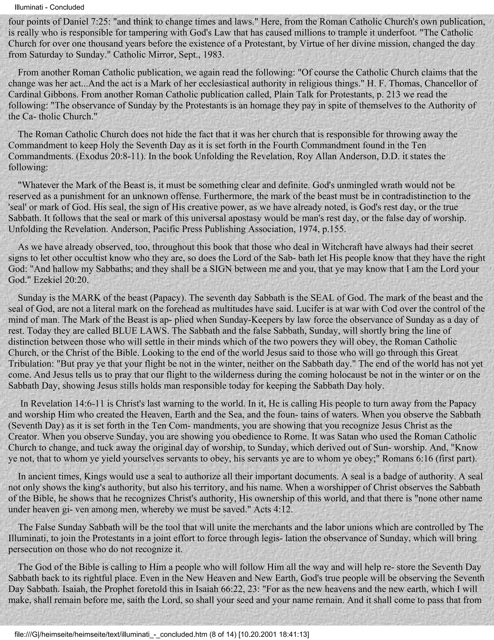 Illuminati - Concluded

four points of Daniel 7:25: "and think to change times and laws." Here, from the Roman Catholic Church's own publication,
is really who is responsible for tampering with God's Law that has caused millions to trample it underfoot. "The Catholic
Church for over one thousand years before the existence of a Protestant, by Virtue of her divine mission, changed the day
from Saturday to Sunday." Catholic Mirror, Sept., 1983.
   From another Roman Catholic publication, we again read the following: "Of course the Catholic Church claims that the
change was her act...And the act is a Mark of her ecclesiastical authority in religious things." H. F. Thomas, Chancellor of
Cardinal Gibbons. From another Roman Catholic publication called, Plain Talk for Protestants, p. 213 we read the
following: "The observance of Sunday by the Protestants is an homage they pay in spite of themselves to the Authority of
the Ca- tholic Church."
   The Roman Catholic Church does not hide the fact that it was her church that is responsible for throwing away the
Commandment to keep Holy the Seventh Day as it is set forth in the Fourth Commandment found in the Ten
Commandments. (Exodus 20:8-11). In the book Unfolding the Revelation, Roy Allan Anderson, D.D. it states the
following:
   "Whatever the Mark of the Beast is, it must be something clear and definite. God's unmingled wrath would not be
reserved as a punishment for an unknown offense. Furthermore, the mark of the beast must be in contradistinction to the
'seal' or mark of God. His seal, the sign of His creative power, as we have already noted, is God's rest day, or the true
Sabbath. It follows that the seal or mark of this universal apostasy would be man's rest day, or the false day of worship.
Unfolding the Revelation. Anderson, Pacific Press Publishing Association, 1974, p.155.
   As we have already observed, too, throughout this book that those who deal in Witchcraft have always had their secret
signs to let other occultist know who they are, so does the Lord of the Sab- bath let His people know that they have the right
God: "And hallow my Sabbaths; and they shall be a SIGN between me and you, that ye may know that I am the Lord your
God." Ezekiel 20:20.
   Sunday is the MARK of the beast (Papacy). The seventh day Sabbath is the SEAL of God. The mark of the beast and the
seal of God, are not a literal mark on the forehead as multitudes have said. Lucifer is at war with Cod over the control of the
mind of man. The Mark of the Beast is ap- plied when Sunday-Keepers by law force the observance of Sunday as a day of
rest. Today they are called BLUE LAWS. The Sabbath and the false Sabbath, Sunday, will shortly bring the line of
distinction between those who will settle in their minds which of the two powers they will obey, the Roman Catholic
Church, or the Christ of the Bible. Looking to the end of the world Jesus said to those who will go through this Great
Tribulation: "But pray ye that your flight be not in the winter, neither on the Sabbath day." The end of the world has not yet
come. And Jesus tells us to pray that our flight to the wilderness during the coming holocaust be not in the winter or on the
Sabbath Day, showing Jesus stills holds man responsible today for keeping the Sabbath Day holy.
   In Revelation 14:6-11 is Christ's last warning to the world. In it, He is calling His people to turn away from the Papacy
and worship Him who created the Heaven, Earth and the Sea, and the foun- tains of waters. When you observe the Sabbath
(Seventh Day) as it is set forth in the Ten Com- mandments, you are showing that you recognize Jesus Christ as the
Creator. When you observe Sunday, you are showing you obedience to Rome. It was Satan who used the Roman Catholic
Church to change, and tuck away the original day of worship, to Sunday, which derived out of Sun- worship. And, "Know
ye not, that to whom ye yield yourselves servants to obey, his servants ye are to whom ye obey;" Romans 6:16 (first part).
   In ancient times, Kings would use a seal to authorize all their important documents. A seal is a badge of authority. A seal
not only shows the king's authority, but also his territory, and his name. When a worshipper of Christ observes the Sabbath
of the Bible, he shows that he recognizes Christ's authority, His ownership of this world, and that there is "none other name
under heaven gi- ven among men, whereby we must be saved." Acts 4:12.
   The False Sunday Sabbath will be the tool that will unite the merchants and the labor unions which are controlled by The
Illuminati, to join the Protestants in a joint effort to force through legis- lation the observance of Sunday, which will bring
persecution on those who do not recognize it.
  The God of the Bible is calling to Him a people who will follow Him all the way and will help re- store the Seventh Day
Sabbath back to its rightful place. Even in the New Heaven and New Earth, God's true people will be observing the Seventh
Day Sabbath. Isaiah, the Prophet foretold this in Isaiah 66:22, 23: "For as the new heavens and the new earth, which I will
make, shall remain before me, saith the Lord, so shall your seed and your name remain. And it shall come to pass that from


 file:///G|/heimseite/heimseite/text/illuminati_-_concluded.htm (8 of 14) [10.20.2001 18:41:13]
 