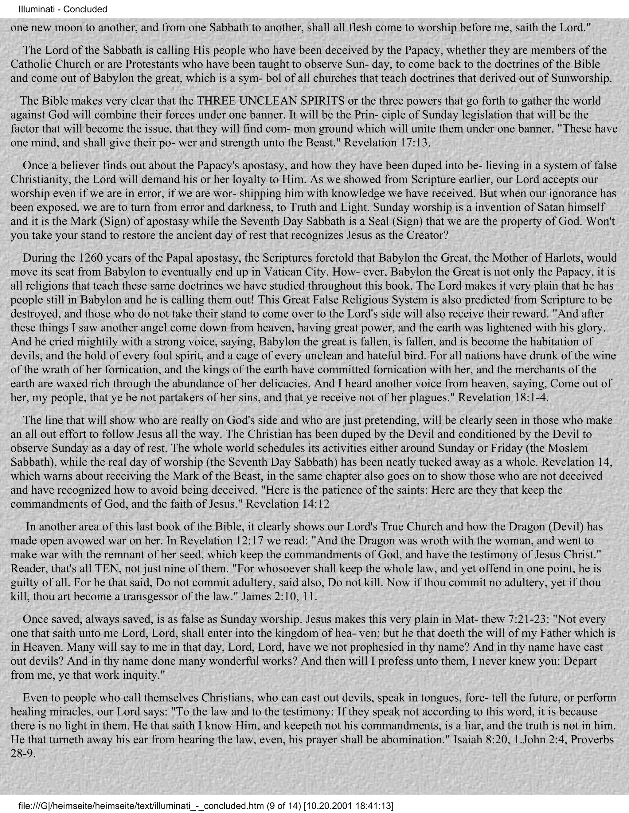 Illuminati - Concluded

one new moon to another, and from one Sabbath to another, shall all flesh come to worship before me, saith the Lord."
  The Lord of the Sabbath is calling His people who have been deceived by the Papacy, whether they are members of the
Catholic Church or are Protestants who have been taught to observe Sun- day, to come back to the doctrines of the Bible
and come out of Babylon the great, which is a sym- bol of all churches that teach doctrines that derived out of Sunworship.
  The Bible makes very clear that the THREE UNCLEAN SPIRITS or the three powers that go forth to gather the world
against God will combine their forces under one banner. It will be the Prin- ciple of Sunday legislation that will be the
factor that will become the issue, that they will find com- mon ground which will unite them under one banner. "These have
one mind, and shall give their po- wer and strength unto the Beast." Revelation 17:13.
  Once a believer finds out about the Papacy's apostasy, and how they have been duped into be- lieving in a system of false
Christianity, the Lord will demand his or her loyalty to Him. As we showed from Scripture earlier, our Lord accepts our
worship even if we are in error, if we are wor- shipping him with knowledge we have received. But when our ignorance has
been exposed, we are to turn from error and darkness, to Truth and Light. Sunday worship is a invention of Satan himself
and it is the Mark (Sign) of apostasy while the Seventh Day Sabbath is a Seal (Sign) that we are the property of God. Won't
you take your stand to restore the ancient day of rest that recognizes Jesus as the Creator?
   During the 1260 years of the Papal apostasy, the Scriptures foretold that Babylon the Great, the Mother of Harlots, would
move its seat from Babylon to eventually end up in Vatican City. How- ever, Babylon the Great is not only the Papacy, it is
all religions that teach these same doctrines we have studied throughout this book. The Lord makes it very plain that he has
people still in Babylon and he is calling them out! This Great False Religious System is also predicted from Scripture to be
destroyed, and those who do not take their stand to come over to the Lord's side will also receive their reward. "And after
these things I saw another angel come down from heaven, having great power, and the earth was lightened with his glory.
And he cried mightily with a strong voice, saying, Babylon the great is fallen, is fallen, and is become the habitation of
devils, and the hold of every foul spirit, and a cage of every unclean and hateful bird. For all nations have drunk of the wine
of the wrath of her fornication, and the kings of the earth have committed fornication with her, and the merchants of the
earth are waxed rich through the abundance of her delicacies. And I heard another voice from heaven, saying, Come out of
her, my people, that ye be not partakers of her sins, and that ye receive not of her plagues." Revelation 18:1-4.
  The line that will show who are really on God's side and who are just pretending, will be clearly seen in those who make
an all out effort to follow Jesus all the way. The Christian has been duped by the Devil and conditioned by the Devil to
observe Sunday as a day of rest. The whole world schedules its activities either around Sunday or Friday (the Moslem
Sabbath), while the real day of worship (the Seventh Day Sabbath) has been neatly tucked away as a whole. Revelation 14,
which warns about receiving the Mark of the Beast, in the same chapter also goes on to show those who are not deceived
and have recognized how to avoid being deceived. "Here is the patience of the saints: Here are they that keep the
commandments of God, and the faith of Jesus." Revelation 14:12
    In another area of this last book of the Bible, it clearly shows our Lord's True Church and how the Dragon (Devil) has
made open avowed war on her. In Revelation 12:17 we read: "And the Dragon was wroth with the woman, and went to
make war with the remnant of her seed, which keep the commandments of God, and have the testimony of Jesus Christ."
Reader, that's all TEN, not just nine of them. "For whosoever shall keep the whole law, and yet offend in one point, he is
guilty of all. For he that said, Do not commit adultery, said also, Do not kill. Now if thou commit no adultery, yet if thou
kill, thou art become a transgessor of the law." James 2:10, 11.
   Once saved, always saved, is as false as Sunday worship. Jesus makes this very plain in Mat- thew 7:21-23: "Not every
one that saith unto me Lord, Lord, shall enter into the kingdom of hea- ven; but he that doeth the will of my Father which is
in Heaven. Many will say to me in that day, Lord, Lord, have we not prophesied in thy name? And in thy name have cast
out devils? And in thy name done many wonderful works? And then will I profess unto them, I never knew you: Depart
from me, ye that work inquity."
   Even to people who call themselves Christians, who can cast out devils, speak in tongues, fore- tell the future, or perform
healing miracles, our Lord says: "To the law and to the testimony: If they speak not according to this word, it is because
there is no light in them. He that saith I know Him, and keepeth not his commandments, is a liar, and the truth is not in him.
He that turneth away his ear from hearing the law, even, his prayer shall be abomination." Isaiah 8:20, 1.John 2:4, Proverbs
28-9.



 file:///G|/heimseite/heimseite/text/illuminati_-_concluded.htm (9 of 14) [10.20.2001 18:41:13]
 