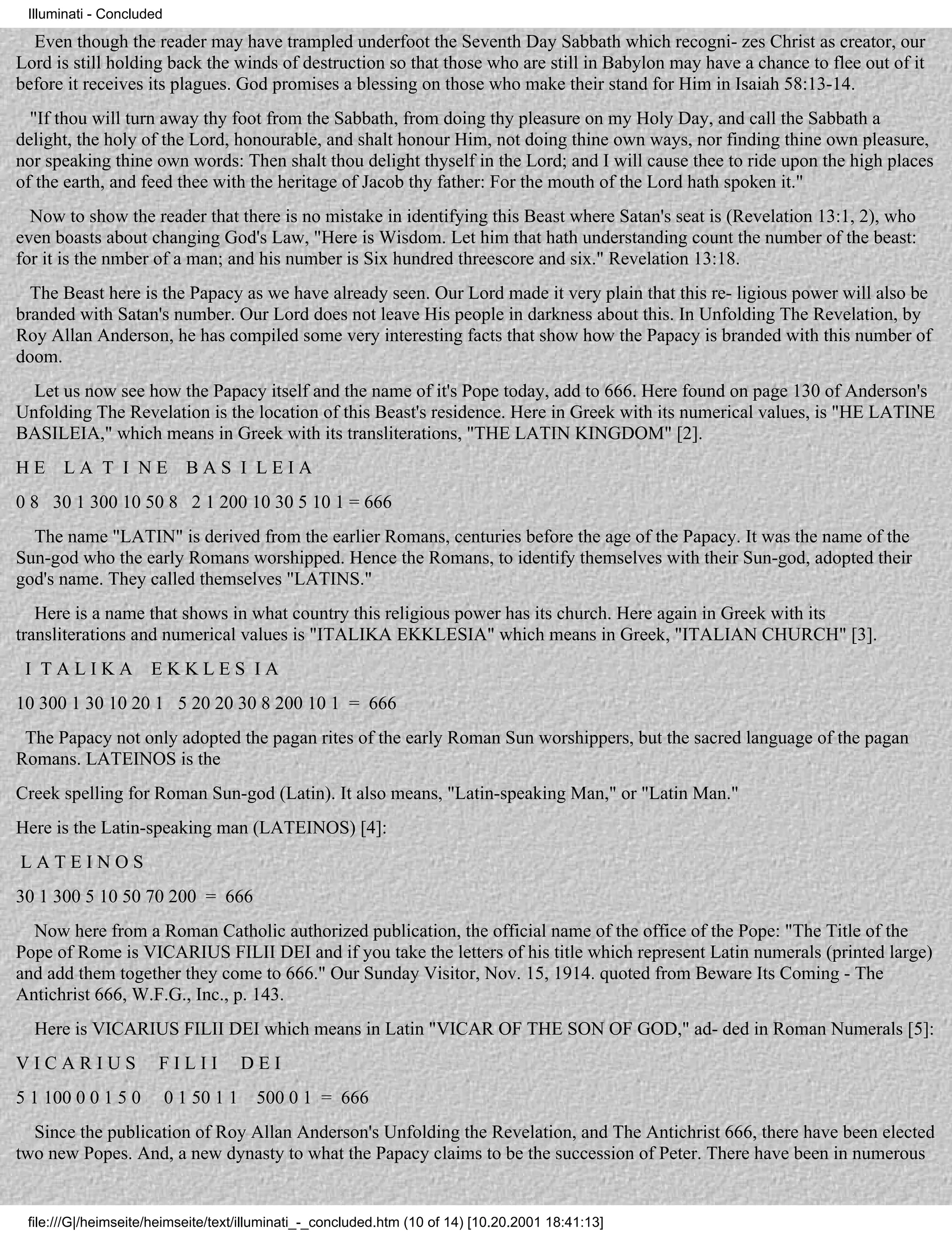Illuminati - Concluded

  Even though the reader may have trampled underfoot the Seventh Day Sabbath which recogni- zes Christ as creator, our
Lord is still holding back the winds of destruction so that those who are still in Babylon may have a chance to flee out of it
before it receives its plagues. God promises a blessing on those who make their stand for Him in Isaiah 58:13-14.
  "If thou will turn away thy foot from the Sabbath, from doing thy pleasure on my Holy Day, and call the Sabbath a
delight, the holy of the Lord, honourable, and shalt honour Him, not doing thine own ways, nor finding thine own pleasure,
nor speaking thine own words: Then shalt thou delight thyself in the Lord; and I will cause thee to ride upon the high places
of the earth, and feed thee with the heritage of Jacob thy father: For the mouth of the Lord hath spoken it."
  Now to show the reader that there is no mistake in identifying this Beast where Satan's seat is (Revelation 13:1, 2), who
even boasts about changing God's Law, "Here is Wisdom. Let him that hath understanding count the number of the beast:
for it is the nmber of a man; and his number is Six hundred threescore and six." Revelation 13:18.
  The Beast here is the Papacy as we have already seen. Our Lord made it very plain that this re- ligious power will also be
branded with Satan's number. Our Lord does not leave His people in darkness about this. In Unfolding The Revelation, by
Roy Allan Anderson, he has compiled some very interesting facts that show how the Papacy is branded with this number of
doom.
  Let us now see how the Papacy itself and the name of it's Pope today, add to 666. Here found on page 130 of Anderson's
Unfolding The Revelation is the location of this Beast's residence. Here in Greek with its numerical values, is "HE LATINE
BASILEIA," which means in Greek with its transliterations, "THE LATIN KINGDOM" [2].
HE    LA T I NE             BAS I LEIA
0 8 30 1 300 10 50 8 2 1 200 10 30 5 10 1 = 666
  The name "LATIN" is derived from the earlier Romans, centuries before the age of the Papacy. It was the name of the
Sun-god who the early Romans worshipped. Hence the Romans, to identify themselves with their Sun-god, adopted their
god's name. They called themselves "LATINS."
   Here is a name that shows in what country this religious power has its church. Here again in Greek with its
transliterations and numerical values is "ITALIKA EKKLESIA" which means in Greek, "ITALIAN CHURCH" [3].
 I TALIKA            EKKLES IA
10 300 1 30 10 20 1 5 20 20 30 8 200 10 1 = 666
 The Papacy not only adopted the pagan rites of the early Roman Sun worshippers, but the sacred language of the pagan
Romans. LATEINOS is the
Creek spelling for Roman Sun-god (Latin). It also means, "Latin-speaking Man," or "Latin Man."
Here is the Latin-speaking man (LATEINOS) [4]:
LATEINOS
30 1 300 5 10 50 70 200 = 666
  Now here from a Roman Catholic authorized publication, the official name of the office of the Pope: "The Title of the
Pope of Rome is VICARIUS FILII DEI and if you take the letters of his title which represent Latin numerals (printed large)
and add them together they come to 666." Our Sunday Visitor, Nov. 15, 1914. quoted from Beware Its Coming - The
Antichrist 666, W.F.G., Inc., p. 143.
  Here is VICARIUS FILII DEI which means in Latin "VICAR OF THE SON OF GOD," ad- ded in Roman Numerals [5]:
VICARIUS              FILII            DEI
5 1 100 0 0 1 5 0         0 1 50 1 1    500 0 1 = 666
  Since the publication of Roy Allan Anderson's Unfolding the Revelation, and The Antichrist 666, there have been elected
two new Popes. And, a new dynasty to what the Papacy claims to be the succession of Peter. There have been in numerous


 file:///G|/heimseite/heimseite/text/illuminati_-_concluded.htm (10 of 14) [10.20.2001 18:41:13]
 