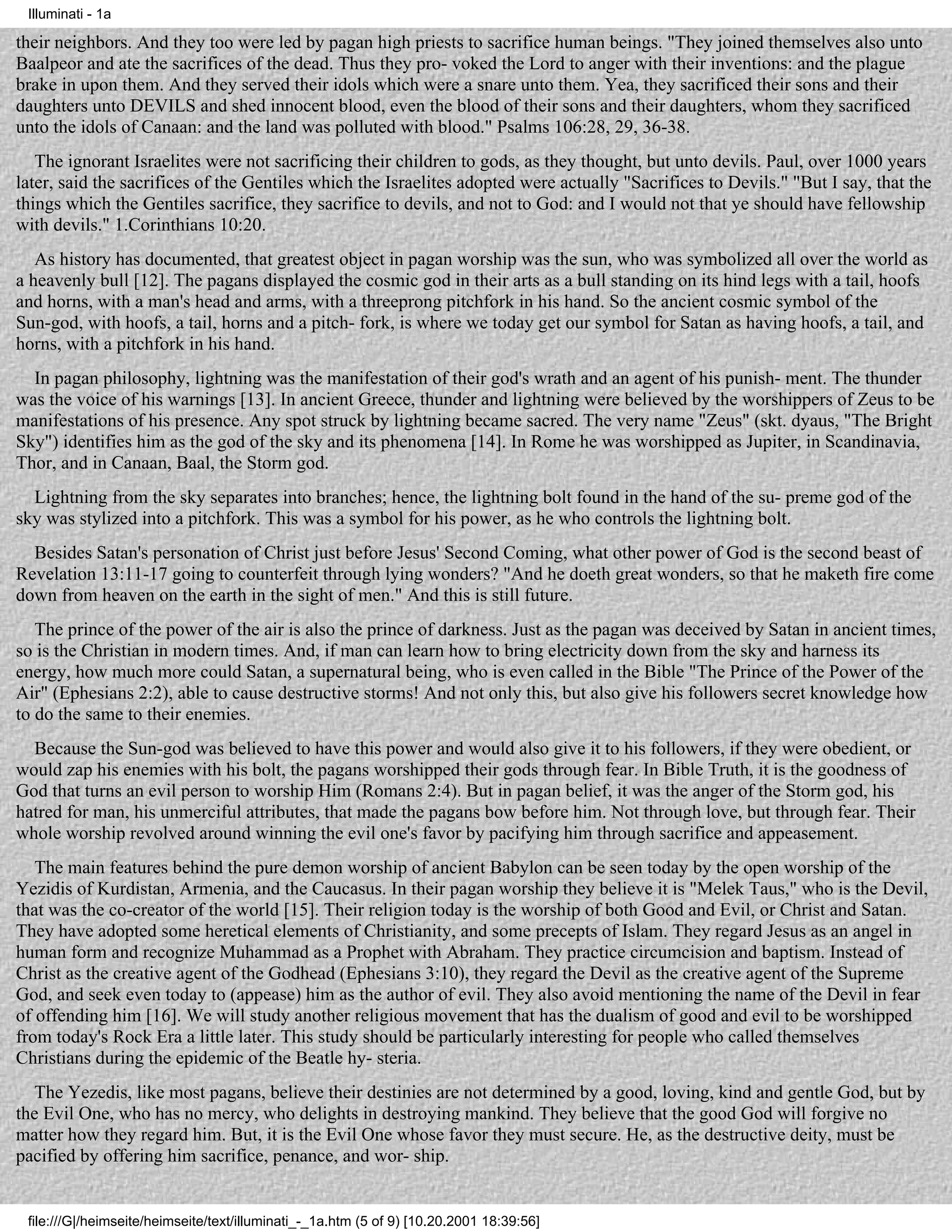 Illuminati - 1a

their neighbors. And they too were led by pagan high priests to sacrifice human beings. "They joined themselves also unto
Baalpeor and ate the sacrifices of the dead. Thus they pro- voked the Lord to anger with their inventions: and the plague
brake in upon them. And they served their idols which were a snare unto them. Yea, they sacrificed their sons and their
daughters unto DEVILS and shed innocent blood, even the blood of their sons and their daughters, whom they sacrificed
unto the idols of Canaan: and the land was polluted with blood." Psalms 106:28, 29, 36-38.
   The ignorant Israelites were not sacrificing their children to gods, as they thought, but unto devils. Paul, over 1000 years
later, said the sacrifices of the Gentiles which the Israelites adopted were actually "Sacrifices to Devils." "But I say, that the
things which the Gentiles sacrifice, they sacrifice to devils, and not to God: and I would not that ye should have fellowship
with devils." 1.Corinthians 10:20.
   As history has documented, that greatest object in pagan worship was the sun, who was symbolized all over the world as
a heavenly bull [12]. The pagans displayed the cosmic god in their arts as a bull standing on its hind legs with a tail, hoofs
and horns, with a man's head and arms, with a threeprong pitchfork in his hand. So the ancient cosmic symbol of the
Sun-god, with hoofs, a tail, horns and a pitch- fork, is where we today get our symbol for Satan as having hoofs, a tail, and
horns, with a pitchfork in his hand.
  In pagan philosophy, lightning was the manifestation of their god's wrath and an agent of his punish- ment. The thunder
was the voice of his warnings [13]. In ancient Greece, thunder and lightning were believed by the worshippers of Zeus to be
manifestations of his presence. Any spot struck by lightning became sacred. The very name "Zeus" (skt. dyaus, "The Bright
Sky") identifies him as the god of the sky and its phenomena [14]. In Rome he was worshipped as Jupiter, in Scandinavia,
Thor, and in Canaan, Baal, the Storm god.
  Lightning from the sky separates into branches; hence, the lightning bolt found in the hand of the su- preme god of the
sky was stylized into a pitchfork. This was a symbol for his power, as he who controls the lightning bolt.
  Besides Satan's personation of Christ just before Jesus' Second Coming, what other power of God is the second beast of
Revelation 13:11-17 going to counterfeit through lying wonders? "And he doeth great wonders, so that he maketh fire come
down from heaven on the earth in the sight of men." And this is still future.
   The prince of the power of the air is also the prince of darkness. Just as the pagan was deceived by Satan in ancient times,
so is the Christian in modern times. And, if man can learn how to bring electricity down from the sky and harness its
energy, how much more could Satan, a supernatural being, who is even called in the Bible "The Prince of the Power of the
Air" (Ephesians 2:2), able to cause destructive storms! And not only this, but also give his followers secret knowledge how
to do the same to their enemies.
  Because the Sun-god was believed to have this power and would also give it to his followers, if they were obedient, or
would zap his enemies with his bolt, the pagans worshipped their gods through fear. In Bible Truth, it is the goodness of
God that turns an evil person to worship Him (Romans 2:4). But in pagan belief, it was the anger of the Storm god, his
hatred for man, his unmerciful attributes, that made the pagans bow before him. Not through love, but through fear. Their
whole worship revolved around winning the evil one's favor by pacifying him through sacrifice and appeasement.
   The main features behind the pure demon worship of ancient Babylon can be seen today by the open worship of the
Yezidis of Kurdistan, Armenia, and the Caucasus. In their pagan worship they believe it is "Melek Taus," who is the Devil,
that was the co-creator of the world [15]. Their religion today is the worship of both Good and Evil, or Christ and Satan.
They have adopted some heretical elements of Christianity, and some precepts of Islam. They regard Jesus as an angel in
human form and recognize Muhammad as a Prophet with Abraham. They practice circumcision and baptism. Instead of
Christ as the creative agent of the Godhead (Ephesians 3:10), they regard the Devil as the creative agent of the Supreme
God, and seek even today to (appease) him as the author of evil. They also avoid mentioning the name of the Devil in fear
of offending him [16]. We will study another religious movement that has the dualism of good and evil to be worshipped
from today's Rock Era a little later. This study should be particularly interesting for people who called themselves
Christians during the epidemic of the Beatle hy- steria.
   The Yezedis, like most pagans, believe their destinies are not determined by a good, loving, kind and gentle God, but by
the Evil One, who has no mercy, who delights in destroying mankind. They believe that the good God will forgive no
matter how they regard him. But, it is the Evil One whose favor they must secure. He, as the destructive deity, must be
pacified by offering him sacrifice, penance, and wor- ship.


 file:///G|/heimseite/heimseite/text/illuminati_-_1a.htm (5 of 9) [10.20.2001 18:39:56]
 