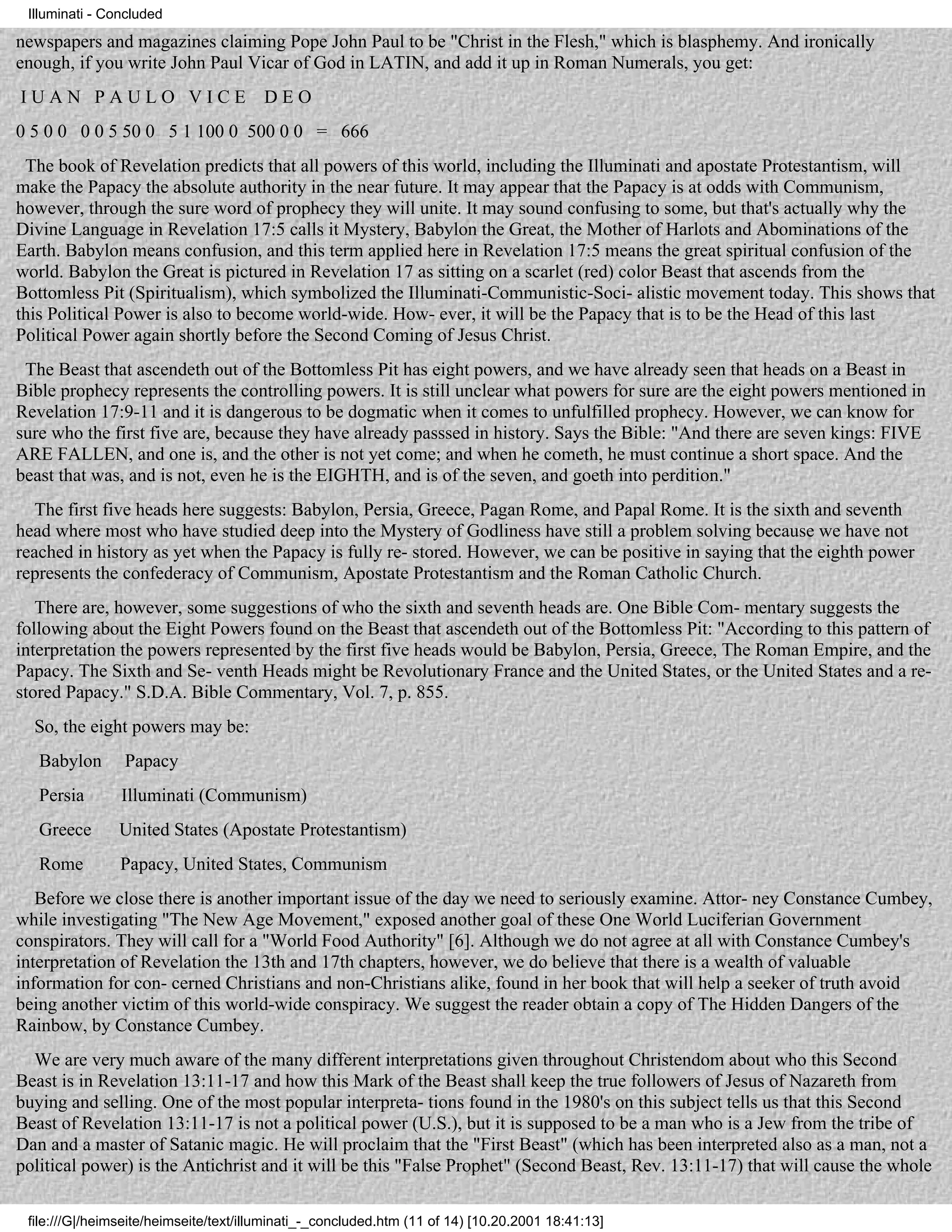 Illuminati - Concluded

newspapers and magazines claiming Pope John Paul to be "Christ in the Flesh," which is blasphemy. And ironically
enough, if you write John Paul Vicar of God in LATIN, and add it up in Roman Numerals, you get:
IUAN PAULO VICE                        DEO
0 5 0 0 0 0 5 50 0 5 1 100 0 500 0 0 = 666
 The book of Revelation predicts that all powers of this world, including the Illuminati and apostate Protestantism, will
make the Papacy the absolute authority in the near future. It may appear that the Papacy is at odds with Communism,
however, through the sure word of prophecy they will unite. It may sound confusing to some, but that's actually why the
Divine Language in Revelation 17:5 calls it Mystery, Babylon the Great, the Mother of Harlots and Abominations of the
Earth. Babylon means confusion, and this term applied here in Revelation 17:5 means the great spiritual confusion of the
world. Babylon the Great is pictured in Revelation 17 as sitting on a scarlet (red) color Beast that ascends from the
Bottomless Pit (Spiritualism), which symbolized the Illuminati-Communistic-Soci- alistic movement today. This shows that
this Political Power is also to become world-wide. How- ever, it will be the Papacy that is to be the Head of this last
Political Power again shortly before the Second Coming of Jesus Christ.
 The Beast that ascendeth out of the Bottomless Pit has eight powers, and we have already seen that heads on a Beast in
Bible prophecy represents the controlling powers. It is still unclear what powers for sure are the eight powers mentioned in
Revelation 17:9-11 and it is dangerous to be dogmatic when it comes to unfulfilled prophecy. However, we can know for
sure who the first five are, because they have already passsed in history. Says the Bible: "And there are seven kings: FIVE
ARE FALLEN, and one is, and the other is not yet come; and when he cometh, he must continue a short space. And the
beast that was, and is not, even he is the EIGHTH, and is of the seven, and goeth into perdition."
   The first five heads here suggests: Babylon, Persia, Greece, Pagan Rome, and Papal Rome. It is the sixth and seventh
head where most who have studied deep into the Mystery of Godliness have still a problem solving because we have not
reached in history as yet when the Papacy is fully re- stored. However, we can be positive in saying that the eighth power
represents the confederacy of Communism, Apostate Protestantism and the Roman Catholic Church.
   There are, however, some suggestions of who the sixth and seventh heads are. One Bible Com- mentary suggests the
following about the Eight Powers found on the Beast that ascendeth out of the Bottomless Pit: "According to this pattern of
interpretation the powers represented by the first five heads would be Babylon, Persia, Greece, The Roman Empire, and the
Papacy. The Sixth and Se- venth Heads might be Revolutionary France and the United States, or the United States and a re-
stored Papacy." S.D.A. Bible Commentary, Vol. 7, p. 855.
  So, the eight powers may be:
   Babylon      Papacy
   Persia       Illuminati (Communism)
   Greece       United States (Apostate Protestantism)
   Rome         Papacy, United States, Communism
   Before we close there is another important issue of the day we need to seriously examine. Attor- ney Constance Cumbey,
while investigating "The New Age Movement," exposed another goal of these One World Luciferian Government
conspirators. They will call for a "World Food Authority" [6]. Although we do not agree at all with Constance Cumbey's
interpretation of Revelation the 13th and 17th chapters, however, we do believe that there is a wealth of valuable
information for con- cerned Christians and non-Christians alike, found in her book that will help a seeker of truth avoid
being another victim of this world-wide conspiracy. We suggest the reader obtain a copy of The Hidden Dangers of the
Rainbow, by Constance Cumbey.
  We are very much aware of the many different interpretations given throughout Christendom about who this Second
Beast is in Revelation 13:11-17 and how this Mark of the Beast shall keep the true followers of Jesus of Nazareth from
buying and selling. One of the most popular interpreta- tions found in the 1980's on this subject tells us that this Second
Beast of Revelation 13:11-17 is not a political power (U.S.), but it is supposed to be a man who is a Jew from the tribe of
Dan and a master of Satanic magic. He will proclaim that the "First Beast" (which has been interpreted also as a man, not a
political power) is the Antichrist and it will be this "False Prophet" (Second Beast, Rev. 13:11-17) that will cause the whole

 file:///G|/heimseite/heimseite/text/illuminati_-_concluded.htm (11 of 14) [10.20.2001 18:41:13]
 