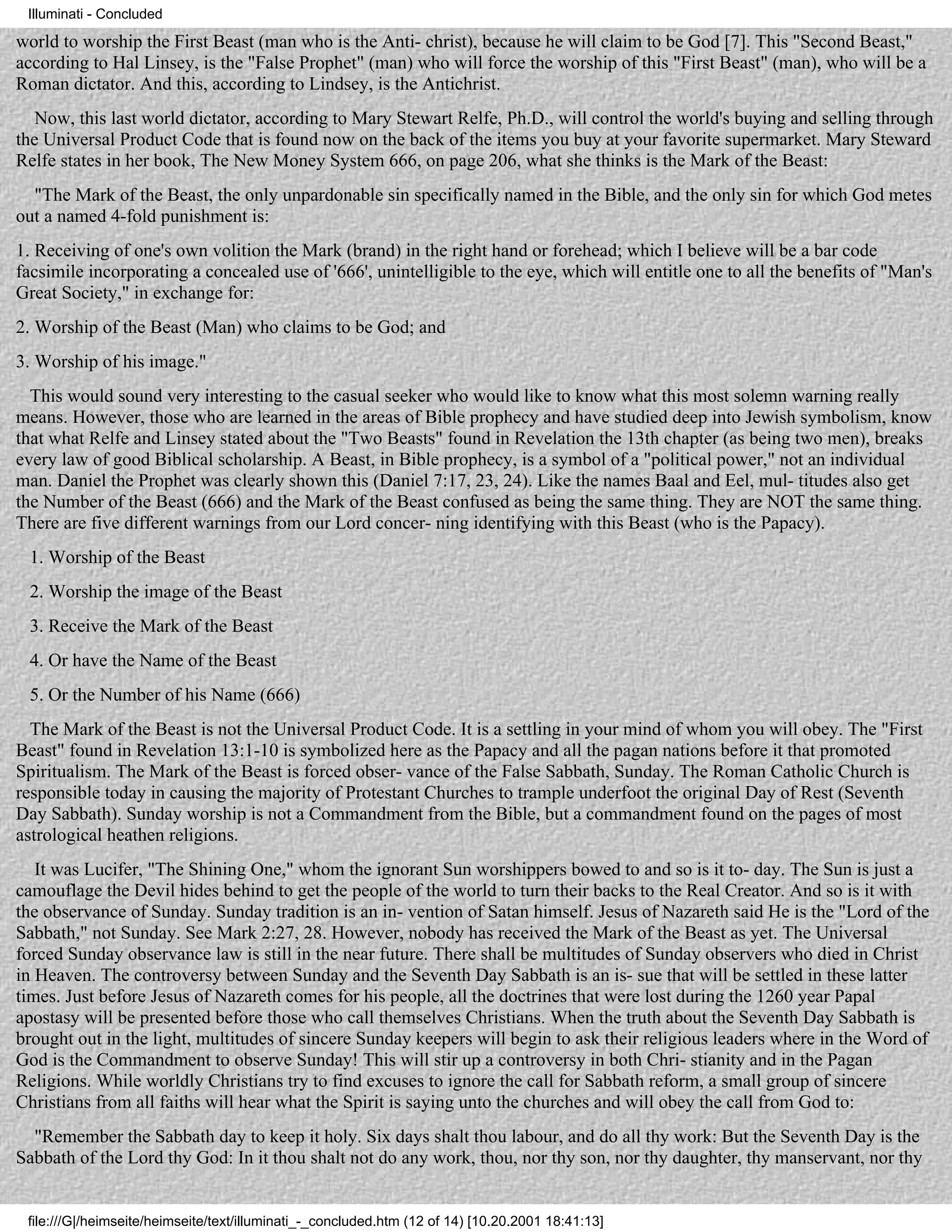 Illuminati - Concluded

world to worship the First Beast (man who is the Anti- christ), because he will claim to be God [7]. This "Second Beast,"
according to Hal Linsey, is the "False Prophet" (man) who will force the worship of this "First Beast" (man), who will be a
Roman dictator. And this, according to Lindsey, is the Antichrist.
   Now, this last world dictator, according to Mary Stewart Relfe, Ph.D., will control the world's buying and selling through
the Universal Product Code that is found now on the back of the items you buy at your favorite supermarket. Mary Steward
Relfe states in her book, The New Money System 666, on page 206, what she thinks is the Mark of the Beast:
  "The Mark of the Beast, the only unpardonable sin specifically named in the Bible, and the only sin for which God metes
out a named 4-fold punishment is:
1. Receiving of one's own volition the Mark (brand) in the right hand or forehead; which I believe will be a bar code
facsimile incorporating a concealed use of '666', unintelligible to the eye, which will entitle one to all the benefits of "Man's
Great Society," in exchange for:
2. Worship of the Beast (Man) who claims to be God; and
3. Worship of his image."
  This would sound very interesting to the casual seeker who would like to know what this most solemn warning really
means. However, those who are learned in the areas of Bible prophecy and have studied deep into Jewish symbolism, know
that what Relfe and Linsey stated about the "Two Beasts" found in Revelation the 13th chapter (as being two men), breaks
every law of good Biblical scholarship. A Beast, in Bible prophecy, is a symbol of a "political power," not an individual
man. Daniel the Prophet was clearly shown this (Daniel 7:17, 23, 24). Like the names Baal and Eel, mul- titudes also get
the Number of the Beast (666) and the Mark of the Beast confused as being the same thing. They are NOT the same thing.
There are five different warnings from our Lord concer- ning identifying with this Beast (who is the Papacy).
 1. Worship of the Beast
 2. Worship the image of the Beast
 3. Receive the Mark of the Beast
 4. Or have the Name of the Beast
 5. Or the Number of his Name (666)
  The Mark of the Beast is not the Universal Product Code. It is a settling in your mind of whom you will obey. The "First
Beast" found in Revelation 13:1-10 is symbolized here as the Papacy and all the pagan nations before it that promoted
Spiritualism. The Mark of the Beast is forced obser- vance of the False Sabbath, Sunday. The Roman Catholic Church is
responsible today in causing the majority of Protestant Churches to trample underfoot the original Day of Rest (Seventh
Day Sabbath). Sunday worship is not a Commandment from the Bible, but a commandment found on the pages of most
astrological heathen religions.
   It was Lucifer, "The Shining One," whom the ignorant Sun worshippers bowed to and so is it to- day. The Sun is just a
camouflage the Devil hides behind to get the people of the world to turn their backs to the Real Creator. And so is it with
the observance of Sunday. Sunday tradition is an in- vention of Satan himself. Jesus of Nazareth said He is the "Lord of the
Sabbath," not Sunday. See Mark 2:27, 28. However, nobody has received the Mark of the Beast as yet. The Universal
forced Sunday observance law is still in the near future. There shall be multitudes of Sunday observers who died in Christ
in Heaven. The controversy between Sunday and the Seventh Day Sabbath is an is- sue that will be settled in these latter
times. Just before Jesus of Nazareth comes for his people, all the doctrines that were lost during the 1260 year Papal
apostasy will be presented before those who call themselves Christians. When the truth about the Seventh Day Sabbath is
brought out in the light, multitudes of sincere Sunday keepers will begin to ask their religious leaders where in the Word of
God is the Commandment to observe Sunday! This will stir up a controversy in both Chri- stianity and in the Pagan
Religions. While worldly Christians try to find excuses to ignore the call for Sabbath reform, a small group of sincere
Christians from all faiths will hear what the Spirit is saying unto the churches and will obey the call from God to:
  "Remember the Sabbath day to keep it holy. Six days shalt thou labour, and do all thy work: But the Seventh Day is the
Sabbath of the Lord thy God: In it thou shalt not do any work, thou, nor thy son, nor thy daughter, thy manservant, nor thy


 file:///G|/heimseite/heimseite/text/illuminati_-_concluded.htm (12 of 14) [10.20.2001 18:41:13]
 