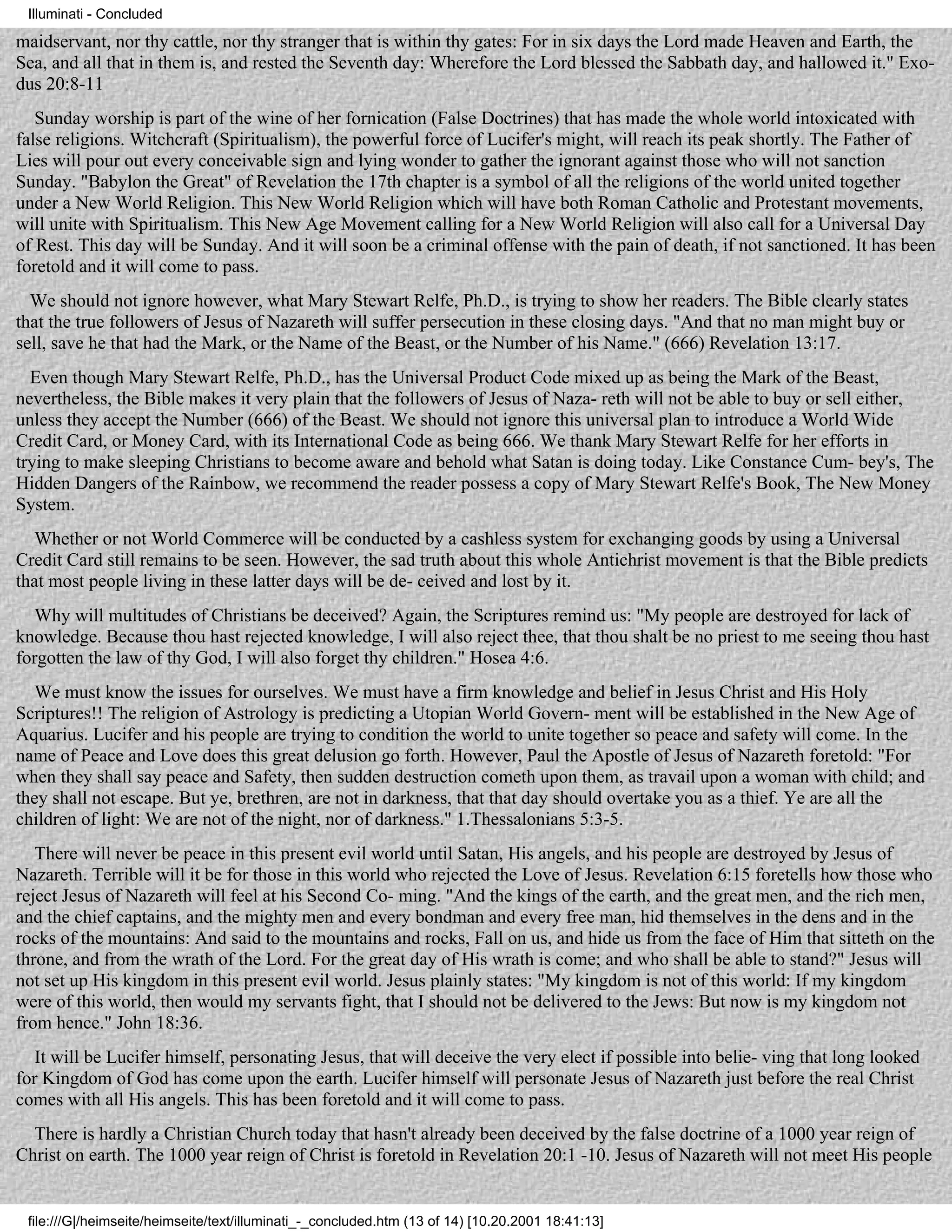 Illuminati - Concluded

maidservant, nor thy cattle, nor thy stranger that is within thy gates: For in six days the Lord made Heaven and Earth, the
Sea, and all that in them is, and rested the Seventh day: Wherefore the Lord blessed the Sabbath day, and hallowed it." Exo-
dus 20:8-11
   Sunday worship is part of the wine of her fornication (False Doctrines) that has made the whole world intoxicated with
false religions. Witchcraft (Spiritualism), the powerful force of Lucifer's might, will reach its peak shortly. The Father of
Lies will pour out every conceivable sign and lying wonder to gather the ignorant against those who will not sanction
Sunday. "Babylon the Great" of Revelation the 17th chapter is a symbol of all the religions of the world united together
under a New World Religion. This New World Religion which will have both Roman Catholic and Protestant movements,
will unite with Spiritualism. This New Age Movement calling for a New World Religion will also call for a Universal Day
of Rest. This day will be Sunday. And it will soon be a criminal offense with the pain of death, if not sanctioned. It has been
foretold and it will come to pass.
  We should not ignore however, what Mary Stewart Relfe, Ph.D., is trying to show her readers. The Bible clearly states
that the true followers of Jesus of Nazareth will suffer persecution in these closing days. "And that no man might buy or
sell, save he that had the Mark, or the Name of the Beast, or the Number of his Name." (666) Revelation 13:17.
  Even though Mary Stewart Relfe, Ph.D., has the Universal Product Code mixed up as being the Mark of the Beast,
nevertheless, the Bible makes it very plain that the followers of Jesus of Naza- reth will not be able to buy or sell either,
unless they accept the Number (666) of the Beast. We should not ignore this universal plan to introduce a World Wide
Credit Card, or Money Card, with its International Code as being 666. We thank Mary Stewart Relfe for her efforts in
trying to make sleeping Christians to become aware and behold what Satan is doing today. Like Constance Cum- bey's, The
Hidden Dangers of the Rainbow, we recommend the reader possess a copy of Mary Stewart Relfe's Book, The New Money
System.
   Whether or not World Commerce will be conducted by a cashless system for exchanging goods by using a Universal
Credit Card still remains to be seen. However, the sad truth about this whole Antichrist movement is that the Bible predicts
that most people living in these latter days will be de- ceived and lost by it.
   Why will multitudes of Christians be deceived? Again, the Scriptures remind us: "My people are destroyed for lack of
knowledge. Because thou hast rejected knowledge, I will also reject thee, that thou shalt be no priest to me seeing thou hast
forgotten the law of thy God, I will also forget thy children." Hosea 4:6.
   We must know the issues for ourselves. We must have a firm knowledge and belief in Jesus Christ and His Holy
Scriptures!! The religion of Astrology is predicting a Utopian World Govern- ment will be established in the New Age of
Aquarius. Lucifer and his people are trying to condition the world to unite together so peace and safety will come. In the
name of Peace and Love does this great delusion go forth. However, Paul the Apostle of Jesus of Nazareth foretold: "For
when they shall say peace and Safety, then sudden destruction cometh upon them, as travail upon a woman with child; and
they shall not escape. But ye, brethren, are not in darkness, that that day should overtake you as a thief. Ye are all the
children of light: We are not of the night, nor of darkness." 1.Thessalonians 5:3-5.
   There will never be peace in this present evil world until Satan, His angels, and his people are destroyed by Jesus of
Nazareth. Terrible will it be for those in this world who rejected the Love of Jesus. Revelation 6:15 foretells how those who
reject Jesus of Nazareth will feel at his Second Co- ming. "And the kings of the earth, and the great men, and the rich men,
and the chief captains, and the mighty men and every bondman and every free man, hid themselves in the dens and in the
rocks of the mountains: And said to the mountains and rocks, Fall on us, and hide us from the face of Him that sitteth on the
throne, and from the wrath of the Lord. For the great day of His wrath is come; and who shall be able to stand?" Jesus will
not set up His kingdom in this present evil world. Jesus plainly states: "My kingdom is not of this world: If my kingdom
were of this world, then would my servants fight, that I should not be delivered to the Jews: But now is my kingdom not
from hence." John 18:36.
   It will be Lucifer himself, personating Jesus, that will deceive the very elect if possible into belie- ving that long looked
for Kingdom of God has come upon the earth. Lucifer himself will personate Jesus of Nazareth just before the real Christ
comes with all His angels. This has been foretold and it will come to pass.
  There is hardly a Christian Church today that hasn't already been deceived by the false doctrine of a 1000 year reign of
Christ on earth. The 1000 year reign of Christ is foretold in Revelation 20:1 -10. Jesus of Nazareth will not meet His people


 file:///G|/heimseite/heimseite/text/illuminati_-_concluded.htm (13 of 14) [10.20.2001 18:41:13]
 