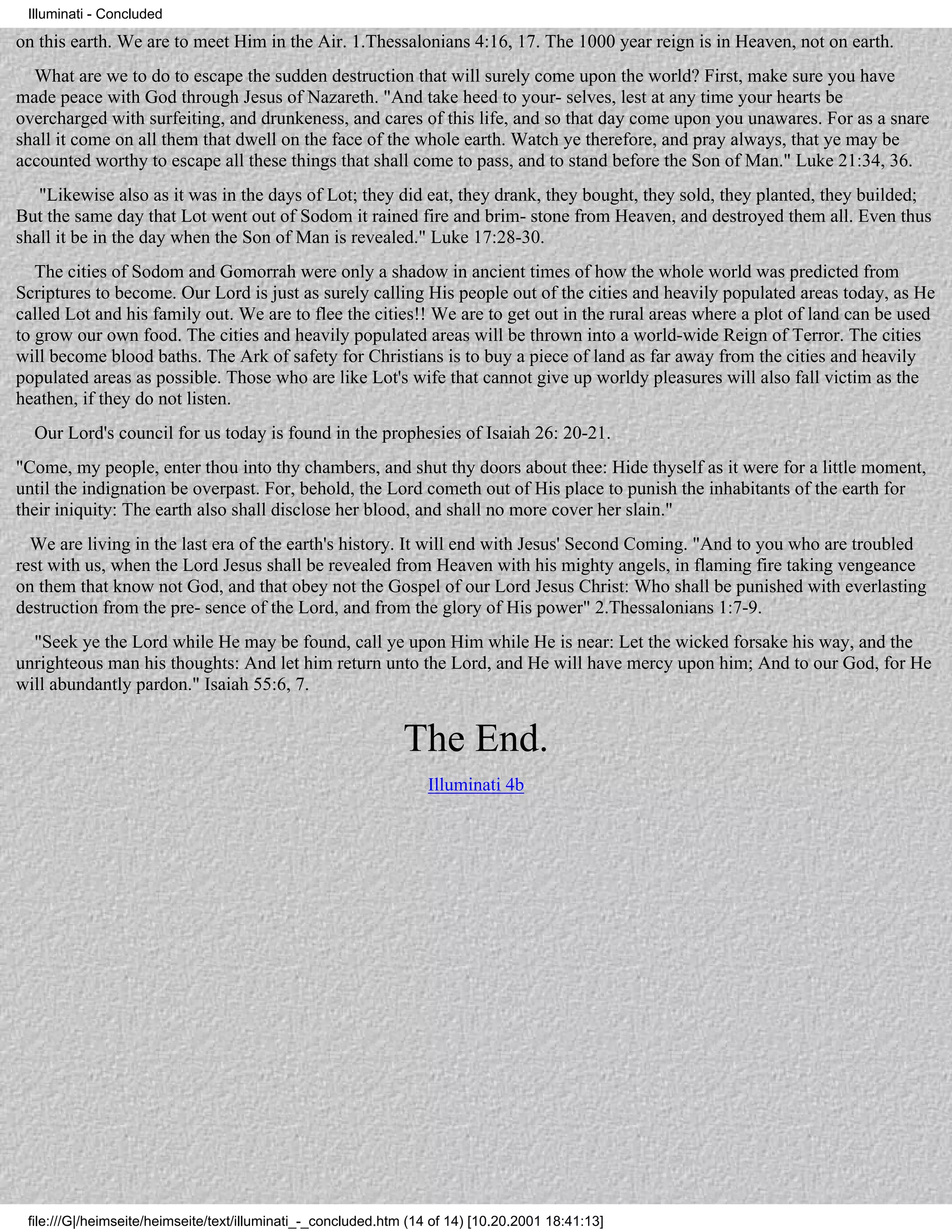 Illuminati - Concluded

on this earth. We are to meet Him in the Air. 1.Thessalonians 4:16, 17. The 1000 year reign is in Heaven, not on earth.
  What are we to do to escape the sudden destruction that will surely come upon the world? First, make sure you have
made peace with God through Jesus of Nazareth. "And take heed to your- selves, lest at any time your hearts be
overcharged with surfeiting, and drunkeness, and cares of this life, and so that day come upon you unawares. For as a snare
shall it come on all them that dwell on the face of the whole earth. Watch ye therefore, and pray always, that ye may be
accounted worthy to escape all these things that shall come to pass, and to stand before the Son of Man." Luke 21:34, 36.
   "Likewise also as it was in the days of Lot; they did eat, they drank, they bought, they sold, they planted, they builded;
But the same day that Lot went out of Sodom it rained fire and brim- stone from Heaven, and destroyed them all. Even thus
shall it be in the day when the Son of Man is revealed." Luke 17:28-30.
   The cities of Sodom and Gomorrah were only a shadow in ancient times of how the whole world was predicted from
Scriptures to become. Our Lord is just as surely calling His people out of the cities and heavily populated areas today, as He
called Lot and his family out. We are to flee the cities!! We are to get out in the rural areas where a plot of land can be used
to grow our own food. The cities and heavily populated areas will be thrown into a world-wide Reign of Terror. The cities
will become blood baths. The Ark of safety for Christians is to buy a piece of land as far away from the cities and heavily
populated areas as possible. Those who are like Lot's wife that cannot give up worldy pleasures will also fall victim as the
heathen, if they do not listen.
  Our Lord's council for us today is found in the prophesies of Isaiah 26: 20-21.
"Come, my people, enter thou into thy chambers, and shut thy doors about thee: Hide thyself as it were for a little moment,
until the indignation be overpast. For, behold, the Lord cometh out of His place to punish the inhabitants of the earth for
their iniquity: The earth also shall disclose her blood, and shall no more cover her slain."
  We are living in the last era of the earth's history. It will end with Jesus' Second Coming. "And to you who are troubled
rest with us, when the Lord Jesus shall be revealed from Heaven with his mighty angels, in flaming fire taking vengeance
on them that know not God, and that obey not the Gospel of our Lord Jesus Christ: Who shall be punished with everlasting
destruction from the pre- sence of the Lord, and from the glory of His power" 2.Thessalonians 1:7-9.
  "Seek ye the Lord while He may be found, call ye upon Him while He is near: Let the wicked forsake his way, and the
unrighteous man his thoughts: And let him return unto the Lord, and He will have mercy upon him; And to our God, for He
will abundantly pardon." Isaiah 55:6, 7.


                                                              The End.
                                                                   Illuminati 4b




 file:///G|/heimseite/heimseite/text/illuminati_-_concluded.htm (14 of 14) [10.20.2001 18:41:13]
 