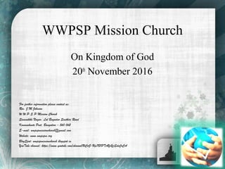 WWPSP Mission Church
On Kingdom of God
20th
November 2016
For further information please contact us:
Rev. J.M.Johnson
W.W.P.S.P.Mission Church
Sivasakthi Nagar, Lal Bagadur Sasthiri Road
Konanakunte Post, Bangalore – 560 062
E-mail: wwpspmissionchurch@gmail.com
Website: www.wwpspm.org
BlogSpot: wwpspmissionchurch.blogspot.in
YouTube channel: https://www.youtube.com/channel/UCsG-Up7B1PTAYxYjSdaJrCA
 