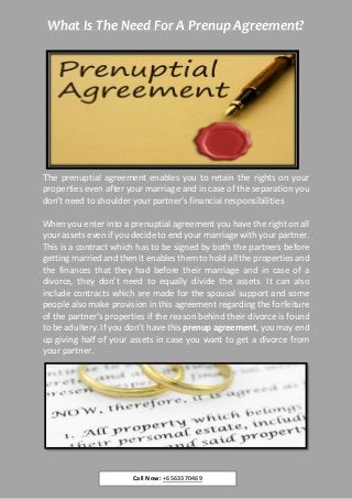 What Is The Need For A Prenup Agreement?
The prenuptial agreement enables you to retain the rights on your
properties even after your marriage and in case of the separation you
don’t need to shoulder your partner’s financial responsibilities
When you enter into a prenuptial agreement you have the right on all
your assets even if you decide to end your marriage with your partner.
This is a contract which has to be signed by both the partners before
getting married and then it enables them to hold all the properties and
the finances that they had before their marriage and in case of a
divorce, they don’t need to equally divide the assets. It can also
include contracts which are made for the spousal support and some
people also make provision in this agreement regarding the forfeiture
of the partner’s properties if the reason behind their divorce is found
to be adultery. If you don’t have this prenup agreement, you may end
up giving half of your assets in case you want to get a divorce from
your partner.
Call Now: +6563370469
 