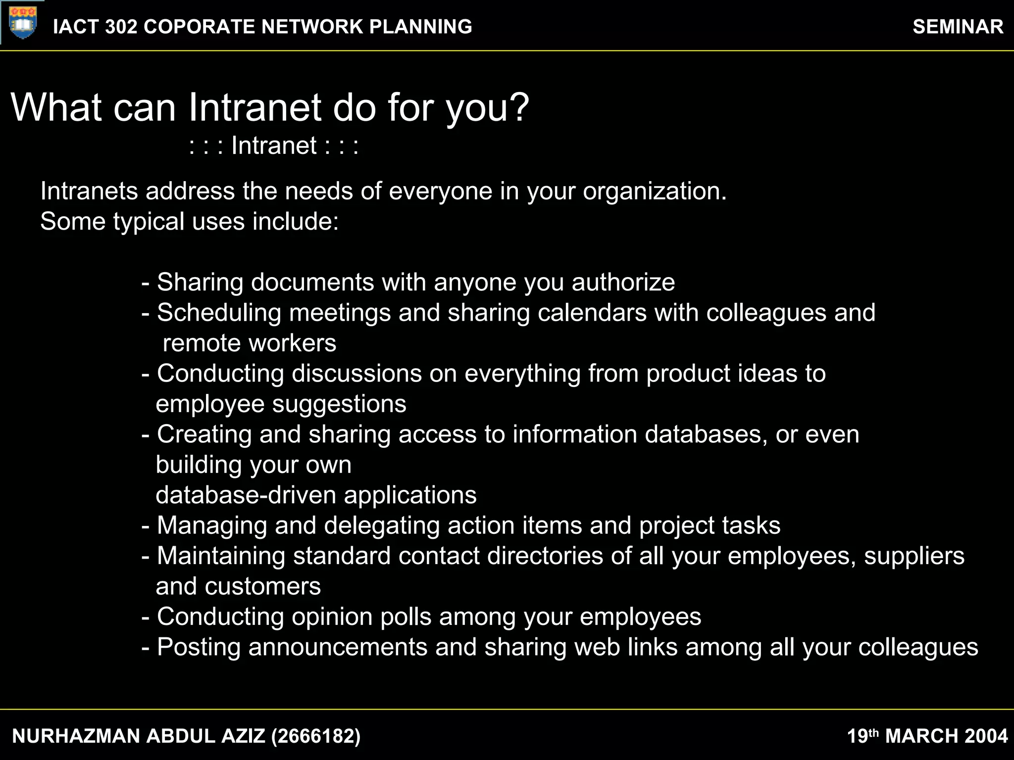 What can Intranet do for you? : : : Intranet : : : Intranets address the needs of everyone in your organization. Some typical uses include:  Sharing documents with anyone you authorize  Scheduling meetings and sharing calendars with colleagues and remote workers  Conducting discussions on everything from product ideas to employee suggestions  Creating and sharing access to information databases, or even building your own database-driven applications  Managing and delegating action items and project tasks  Maintaining standard contact directories of all your employees, suppliers and customers  Conducting opinion polls among your employees  Posting announcements and sharing web links among all your colleagues  Intranets address the needs of everyone in your organization.  Some typical uses include:  - Sharing documents with anyone you authorize  - Scheduling meetings and sharing calendars with colleagues and    remote workers  - Conducting discussions on everything from product ideas to    employee suggestions  - Creating and sharing access to information databases, or even   building your own    database-driven applications  - Managing and delegating action items and project tasks  - Maintaining standard contact directories of all your employees, suppliers    and customers  - Conducting opinion polls among your employees  - Posting announcements and sharing web links among all your colleagues  NURHAZMAN ABDUL AZIZ (2666182) IACT 302 COPORATE NETWORK PLANNING SEMINAR 19 th  MARCH 2004 