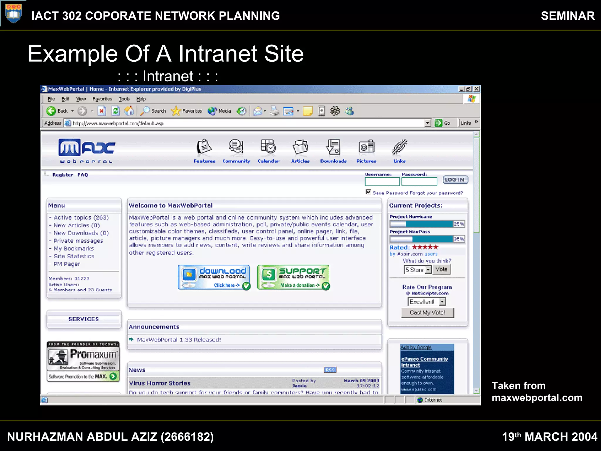 Example Of A Intranet Site : : : Intranet : : : Intranets address the needs of everyone in your organization. Some typical uses include:  Sharing documents with anyone you authorize  Scheduling meetings and sharing calendars with colleagues and remote workers  Conducting discussions on everything from product ideas to employee suggestions  Creating and sharing access to information databases, or even building your own database-driven applications  Managing and delegating action items and project tasks  Maintaining standard contact directories of all your employees, suppliers and customers  Conducting opinion polls among your employees  Posting announcements and sharing web links among all your colleagues  Taken from  maxwebportal.com NURHAZMAN ABDUL AZIZ (2666182) IACT 302 COPORATE NETWORK PLANNING SEMINAR 19 th  MARCH 2004 