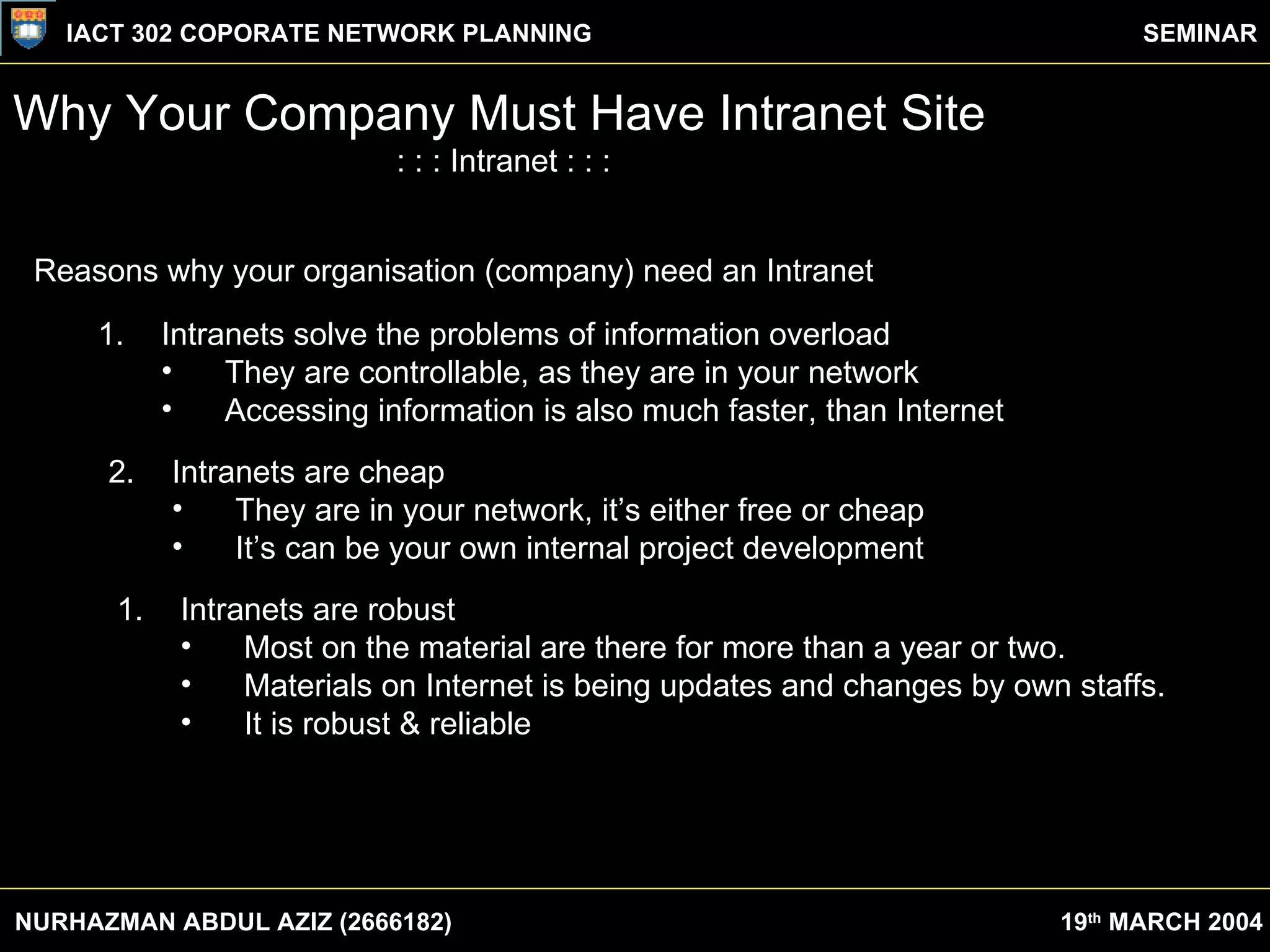 Why Your Company Must Have Intranet Site : : : Intranet : : : Reasons why your organisation (company) need an Intranet 1. Intranets solve the problems of information overload They are controllable, as they are in your network Accessing information is also much faster, than Internet  2. Intranets are cheap They are in your network, it’s either free or cheap It’s can be your own internal project development Intranets are robust Most on the material are there for more than a year or two. Materials on Internet is being updates and changes by own staffs. It is robust & reliable NURHAZMAN ABDUL AZIZ (2666182) IACT 302 COPORATE NETWORK PLANNING SEMINAR 19 th  MARCH 2004 