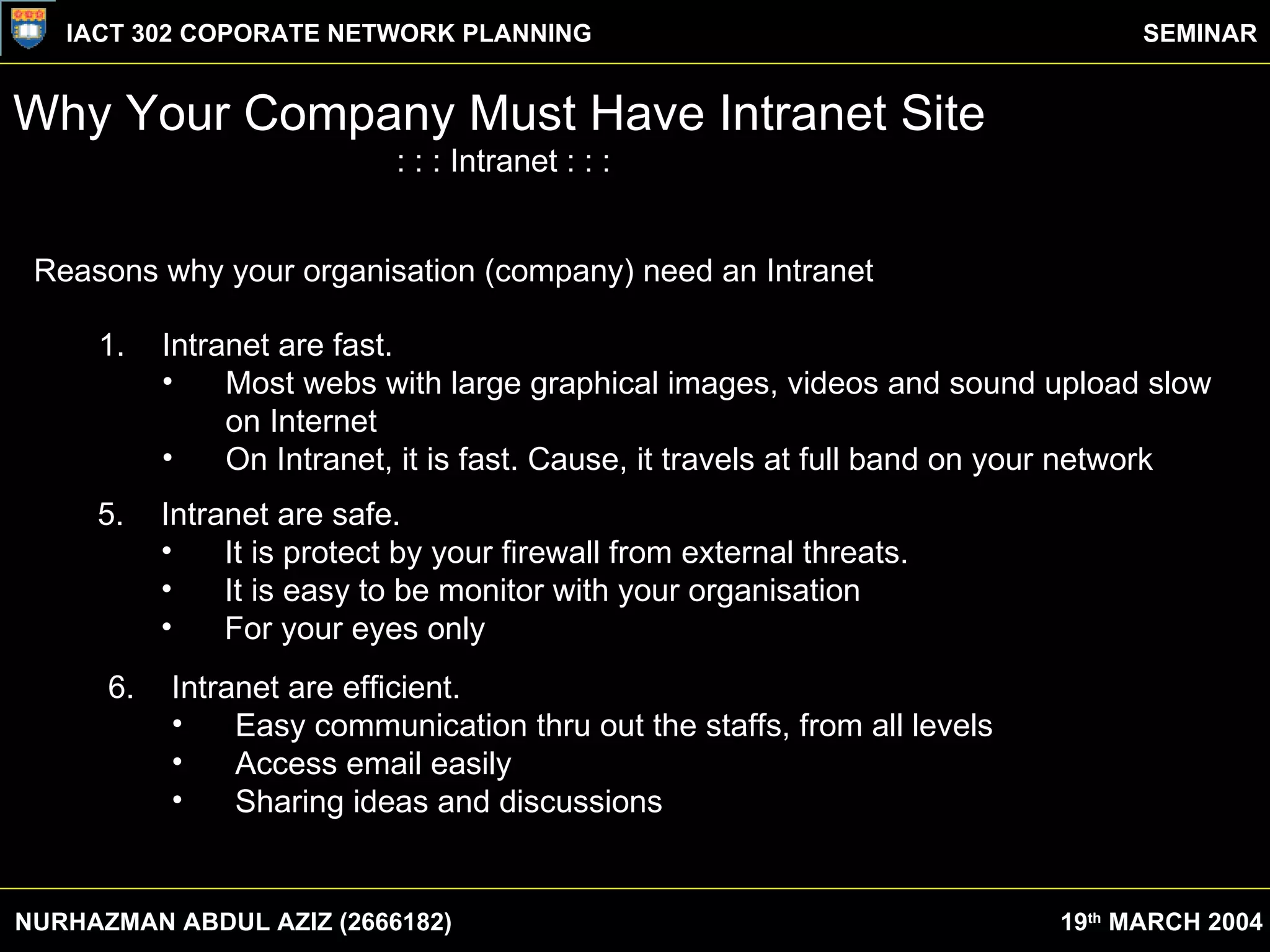 Why Your Company Must Have Intranet Site : : : Intranet : : : Reasons why your organisation (company) need an Intranet Intranet are fast. Most webs with large graphical images, videos and sound upload slow  on Internet On Intranet, it is fast. Cause, it travels at full band on your network 5. Intranet are safe. It is protect by your firewall from external threats. It is easy to be monitor with your organisation For your eyes only 6. Intranet are efficient. Easy communication thru out the staffs, from all levels Access email easily Sharing ideas and discussions NURHAZMAN ABDUL AZIZ (2666182) IACT 302 COPORATE NETWORK PLANNING SEMINAR 19 th  MARCH 2004 