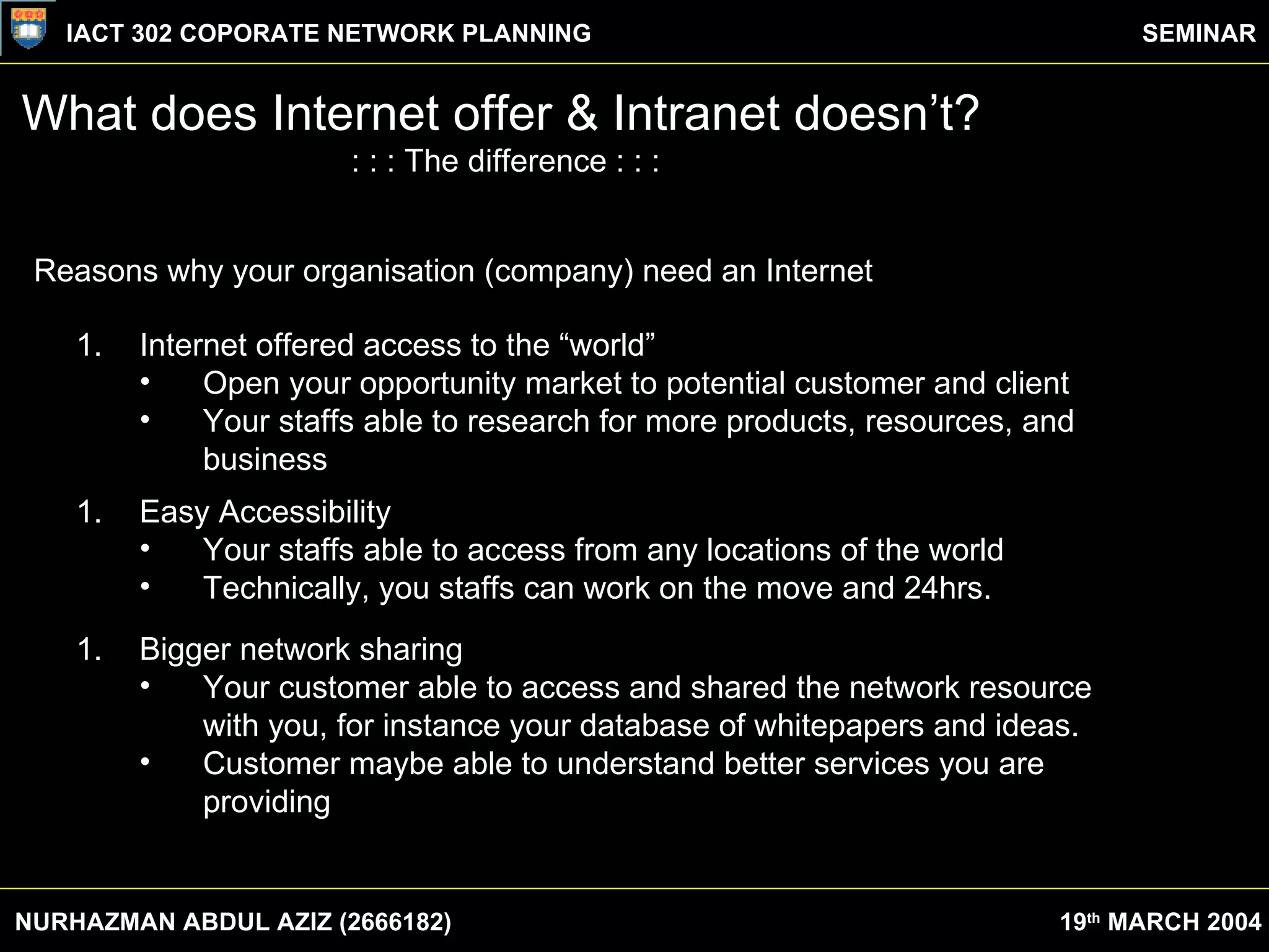 What does Internet offer & Intranet doesn’t? : : : The difference : : : Reasons why your organisation (company) need an Internet Internet offered access to the “world” Open your opportunity market to potential customer and client Your staffs able to research for more products, resources, and business Easy Accessibility Your staffs able to access from any locations of the world Technically, you staffs can work on the move and 24hrs. Bigger network sharing Your customer able to access and shared the network resource with you, for instance your database of whitepapers and ideas. Customer maybe able to understand better services you are providing NURHAZMAN ABDUL AZIZ (2666182) IACT 302 COPORATE NETWORK PLANNING SEMINAR 19 th  MARCH 2004 
