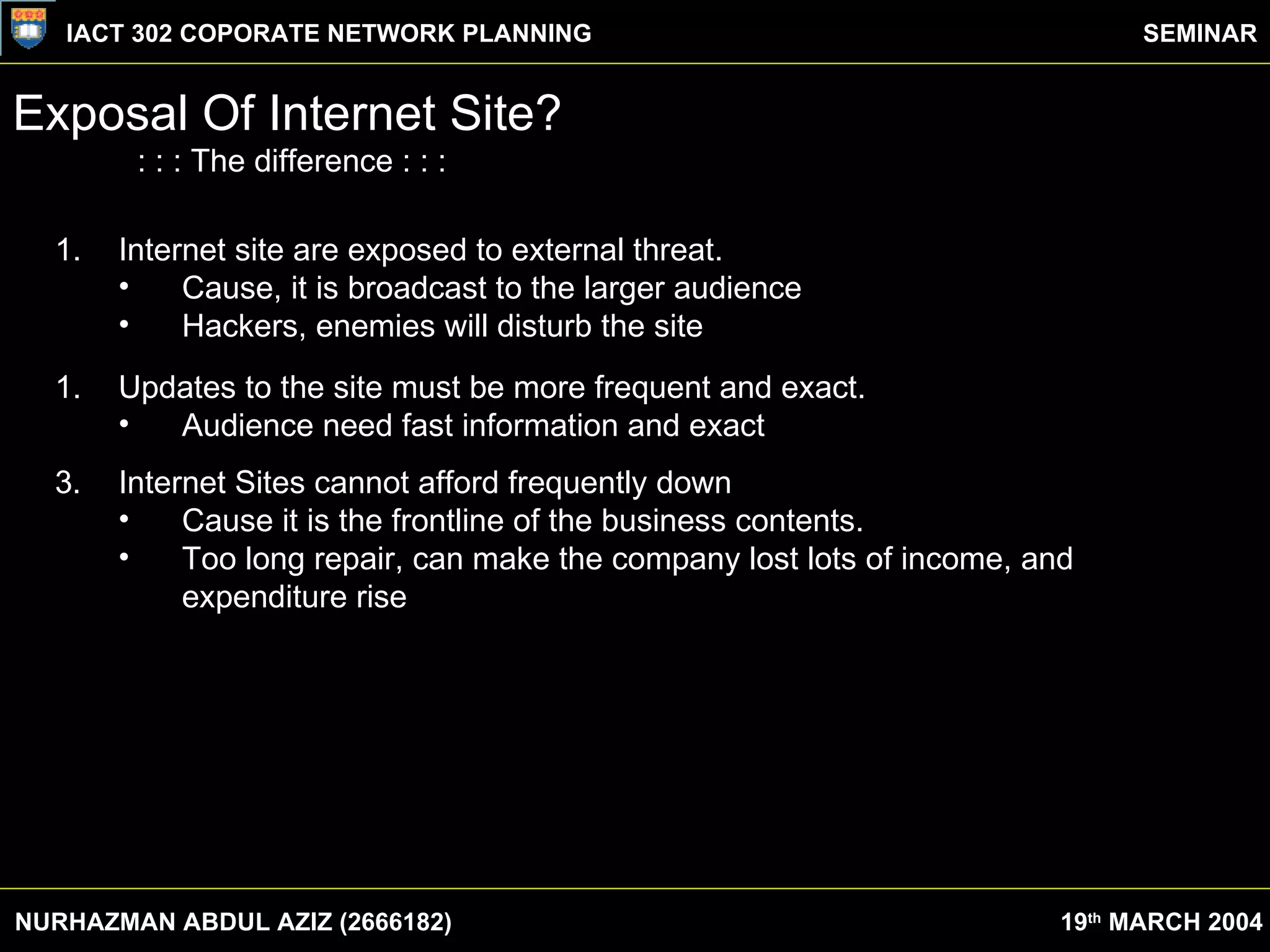 Exposal Of Internet Site? : : : The difference : : : Internet site are exposed to external threat.  Cause, it is broadcast to the larger audience Hackers, enemies will disturb the site Updates to the site must be more frequent and exact. Audience need fast information and exact 3. Internet Sites cannot afford frequently down Cause it is the frontline of the business contents. Too long repair, can make the company lost lots of income, and expenditure rise NURHAZMAN ABDUL AZIZ (2666182) IACT 302 COPORATE NETWORK PLANNING SEMINAR 19 th  MARCH 2004 