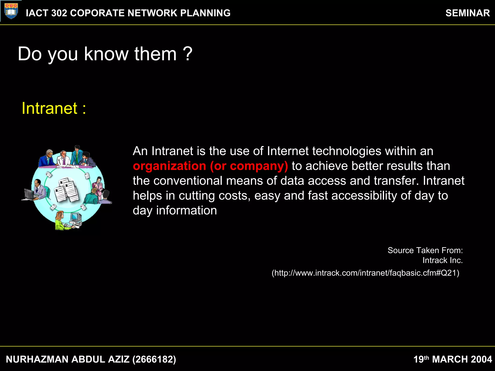 Do you know them ? NURHAZMAN ABDUL AZIZ (2666182) IACT 302 COPORATE NETWORK PLANNING SEMINAR 19 th  MARCH 2004 An Intranet is the use of Internet technologies within an  organization (or company)  to achieve better results than the conventional means of data access and transfer. Intranet helps in cutting costs, easy and fast accessibility of day to day information . Source Taken From:  Intrack Inc.  (http://www.intrack.com/intranet/faqbasic.cfm#Q21)   Intranet : 