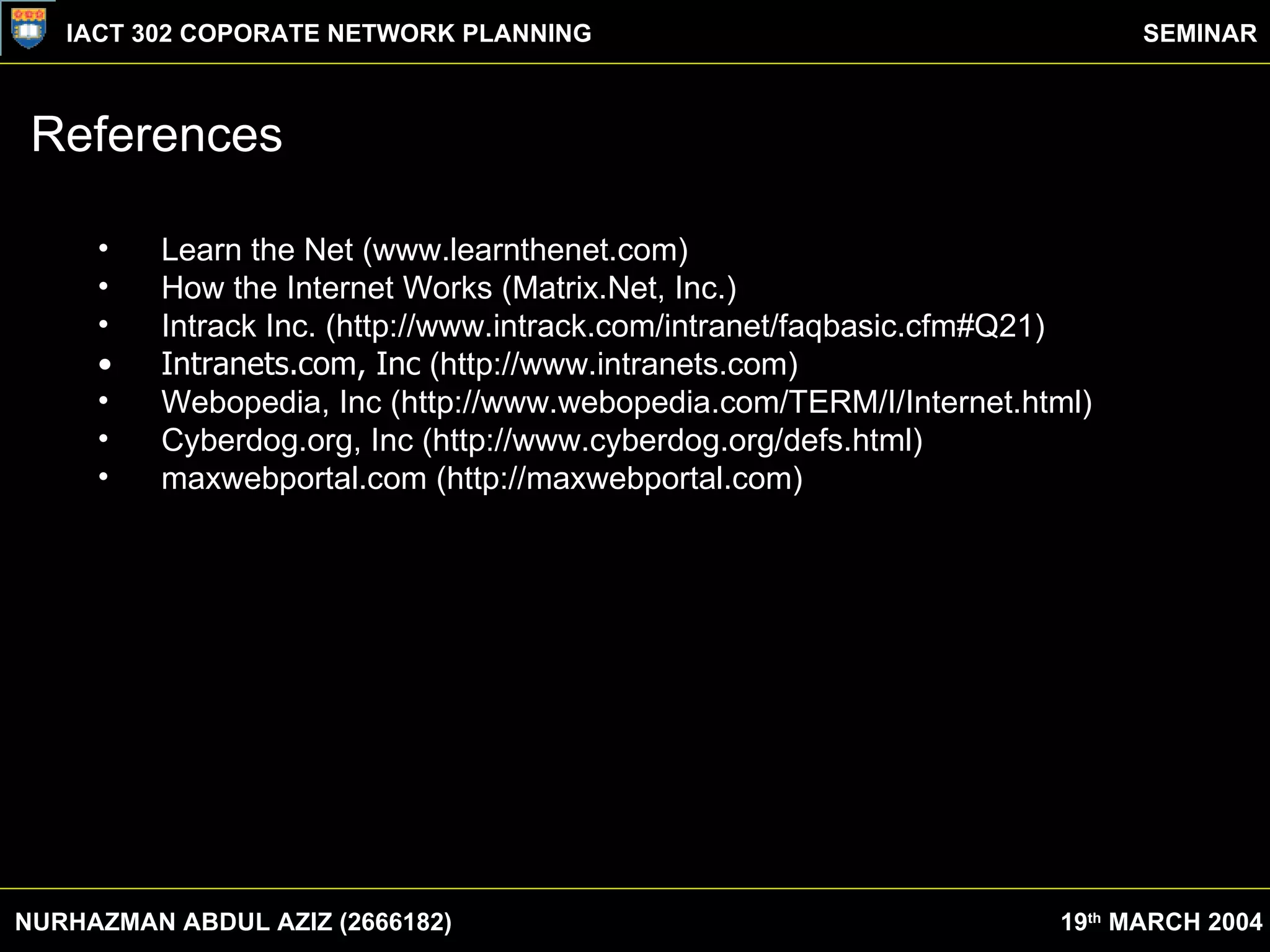 References Learn the Net (www.learnthenet.com) How the Internet Works (Matrix.Net, Inc.) Intrack Inc. (http://www.intrack.com/intranet/faqbasic.cfm#Q21) Intranets.com, Inc  (http://www.intranets.com) Webopedia, Inc (http://www.webopedia.com/TERM/I/Internet.html) Cyberdog.org, Inc (http://www.cyberdog.org/defs.html) maxwebportal.com (http://maxwebportal.com) NURHAZMAN ABDUL AZIZ (2666182) IACT 302 COPORATE NETWORK PLANNING SEMINAR 19 th  MARCH 2004 