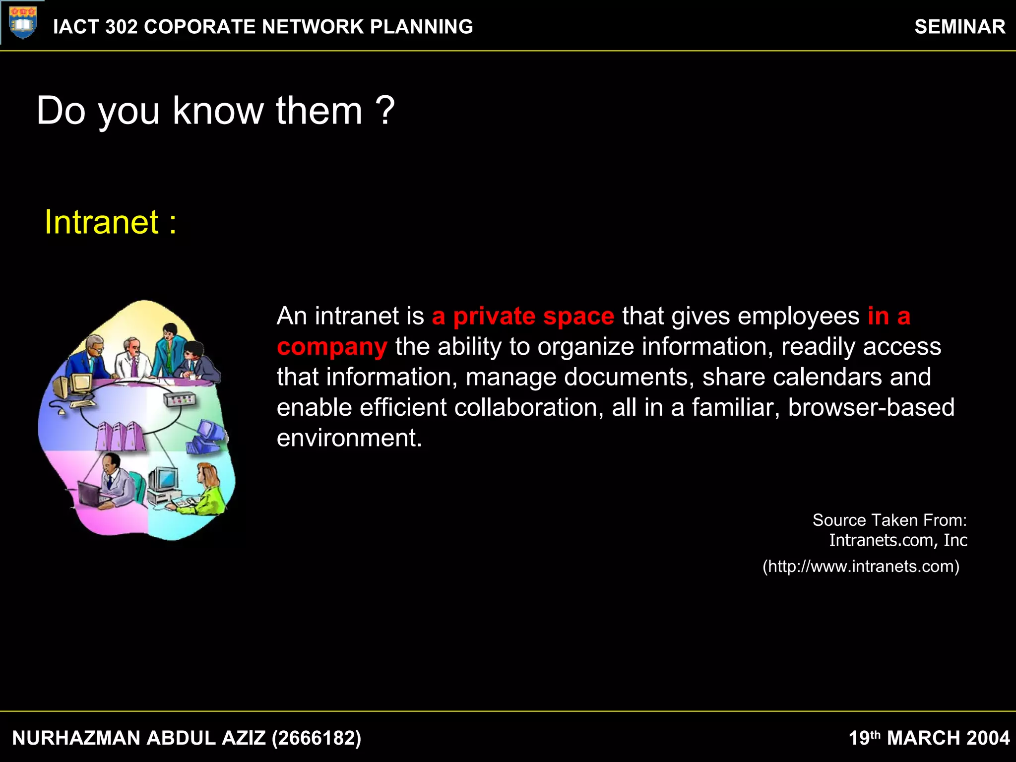 Do you know them ? NURHAZMAN ABDUL AZIZ (2666182) IACT 302 COPORATE NETWORK PLANNING SEMINAR 19 th  MARCH 2004 An intranet is  a private space  that gives employees  in a company  the ability to organize information, readily access that information, manage documents, share calendars and enable efficient collaboration, all in a familiar, browser-based environment.  Source Taken From:  Intranets.com, Inc   (http://www.intranets.com)   Intranet : 