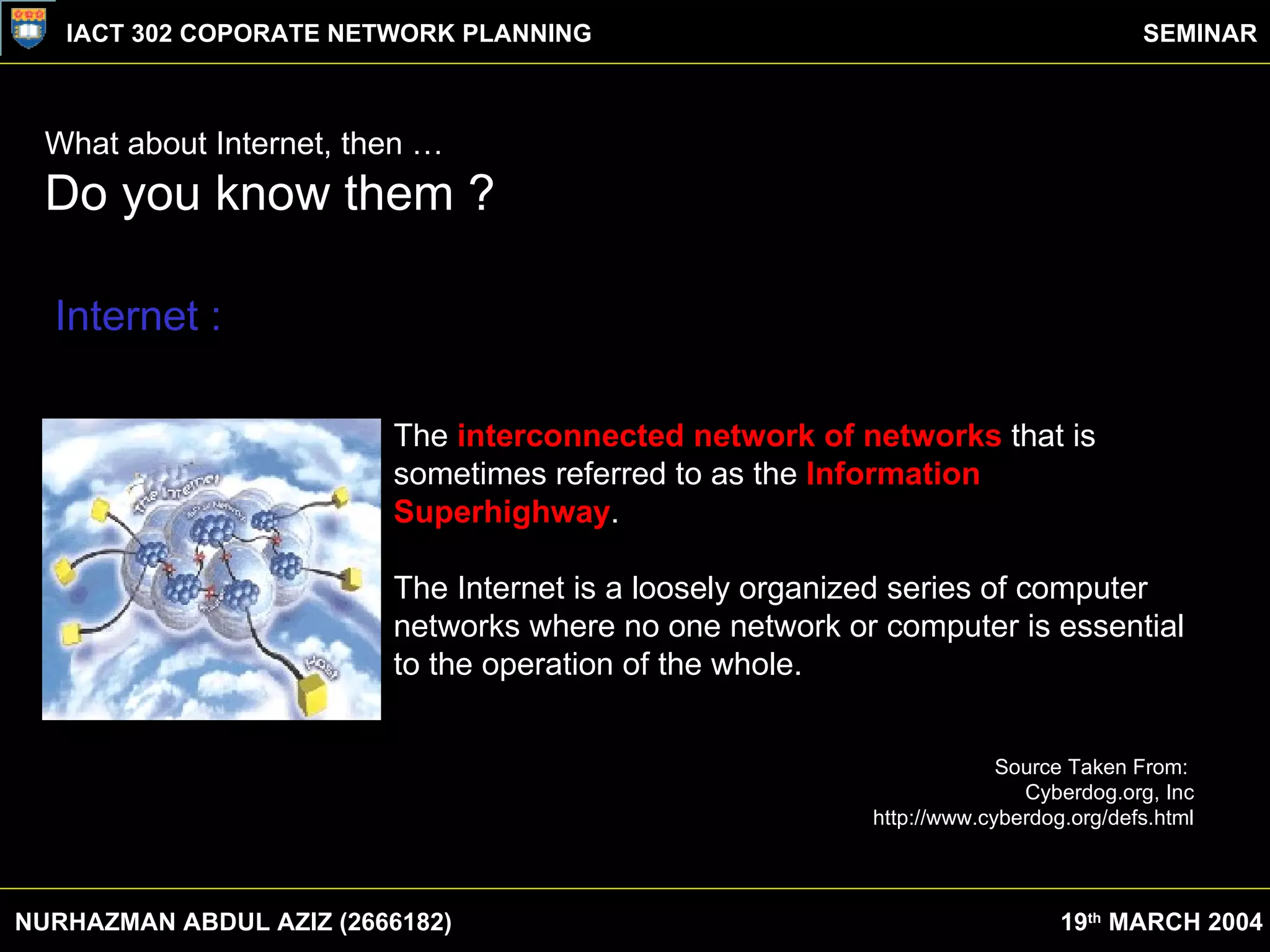 What about Internet, then … Do you know them ? NURHAZMAN ABDUL AZIZ (2666182) IACT 302 COPORATE NETWORK PLANNING SEMINAR 19 th  MARCH 2004 The  interconnected network of networks  that is sometimes referred to as the  Information Superhighway .  The Internet is a loosely organized series of computer networks where no one network or computer is essential to the operation of the whole.  Source Taken From:  Cyberdog.org, Inc http://www.cyberdog.org/defs.html Internet : 