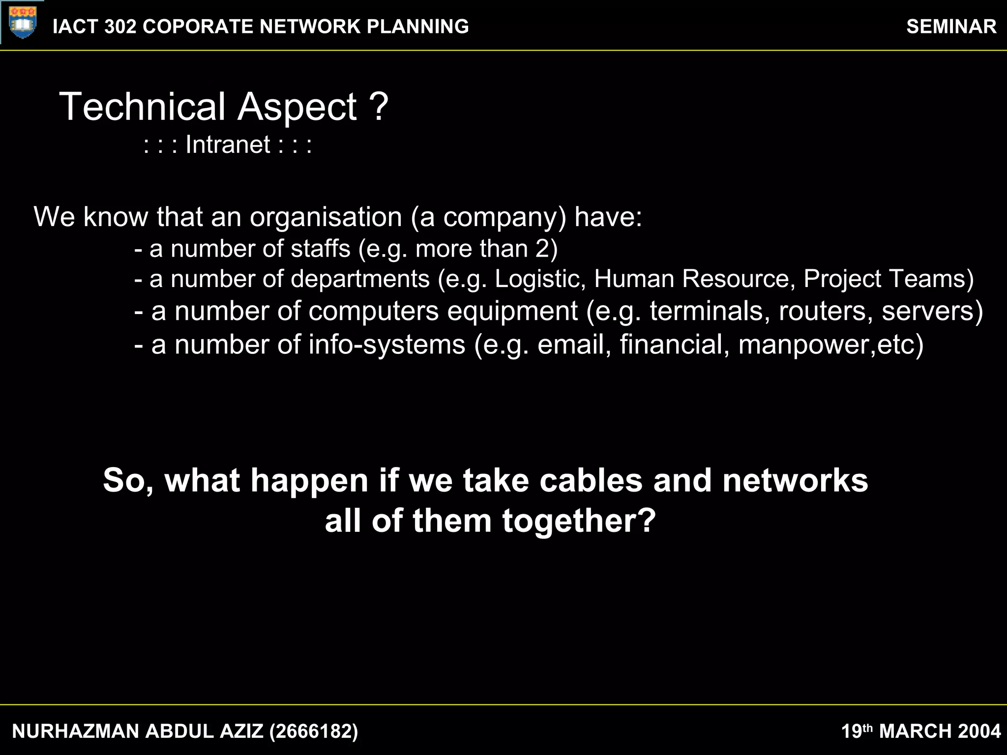 Technical Aspect ? : : : Intranet : : : We know that an organisation (a company) have: - a number of staffs (e.g. more than 2) - a number of departments (e.g. Logistic, Human Resource, Project Teams) - a number of computers equipment (e.g. terminals, routers, servers) - a number of info-systems (e.g. email, financial, manpower,etc)  So, what happen if we take cables and networks  all of them together? NURHAZMAN ABDUL AZIZ (2666182) IACT 302 COPORATE NETWORK PLANNING SEMINAR 19 th  MARCH 2004 