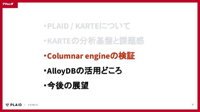 　　｜　　© PLAID Inc. 12
・PLAID / KARTEについて
・KARTEの分析基盤と課題感
・Columnar engineの検証
・AlloyDBの活用どころ
・今後の展望
アジェンダ
 