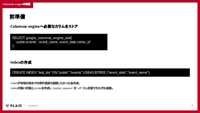 　　｜　　© PLAID Inc. 16
Columnar engineの検証
SELECT google_columnar_engine_add(
‘public.events’, ‘event_name, event_date,visitor_id’
);
Columnar engineへ必要なカラムをストア
CREATE INDEX "test_idx" ON "public"."events" USING BTREE ("event_date","event_name");
Indexの作成
Indexが有効な場合での実行速度も確認したかった為作成。
Indexが無い状態と、Indexを作成し`enable_seqscan`を`oﬀ`にし状態でそれぞれ検証。
前準備
 