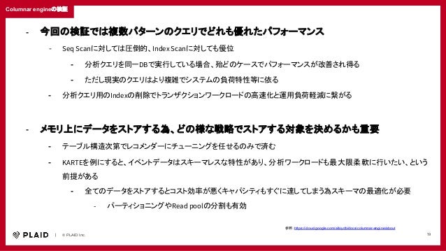 　　｜　　© PLAID Inc. 19
Columnar engineの検証
参照：https://cloud.google.com/alloydb/docs/columnar-engine/about
- 今回の検証では複数パターンのクエリでどれも優れたパフォーマンス
- Seq Scanに対しては圧倒的、Index Scanに対しても優位
- 分析クエリを同一DBで実行している場合、殆どのケースでパフォーマンスが改善され得る
- ただし現実のクエリはより複雑でシステムの負荷特性等に依る
- 分析クエリ用のIndexの削除でトランザクションワークロードの高速化と運用負荷軽減に繋がる
- メモリ上にデータをストアする為、どの様な戦略でストアする対象を決めるかも重要
- テーブル構造次第でレコメンダーにチューニングを任せるのみで済む
- KARTEを例にすると、イベントデータはスキーマレスな特性があり、分析ワークロードも最大限柔軟に行いたい、という
前提がある
- 全てのデータをストアするとコスト効率が悪くキャパシティもすぐに達してしまう為スキーマの最適化が必要
- パーティショニングやRead poolの分割も有効
 