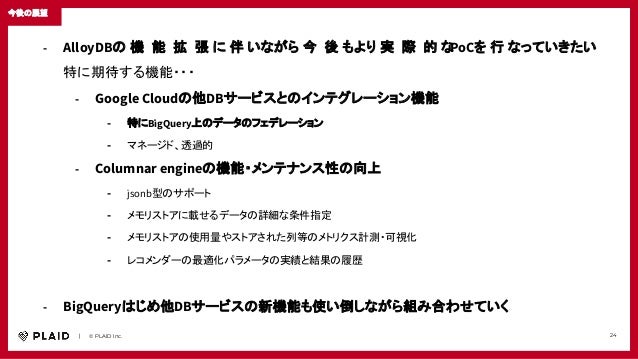　　｜　　© PLAID Inc. 24
今後の展望
- AlloyDBの 機 能 拡 張 に 伴 いながら 今 後 もより 実 際 的 な
PoCを 行 なっていきたい
特に期待する機能・・・
- Google Cloudの他DBサービスとのインテグレーション機能
- 特にBigQuery上のデータのフェデレーション
- マネージド、透過的
- Columnar engineの機能・メンテナンス性の向上
- jsonb型のサポート
- メモリストアに載せるデータの詳細な条件指定
- メモリストアの使用量やストアされた列等のメトリクス計測・可視化
- レコメンダーの最適化パラメータの実績と結果の履歴
- BigQueryはじめ他DBサービスの新機能も使い倒しながら組み合わせていく
 
