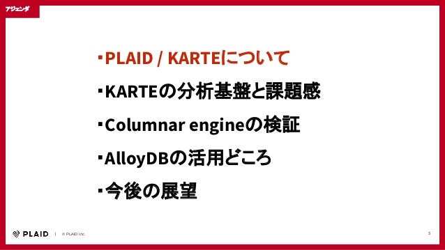 　　｜　　© PLAID Inc. 3
アジェンダ
・PLAID / KARTEについて
・KARTEの分析基盤と課題感
・Columnar engineの検証
・AlloyDBの活用どころ
・今後の展望
 