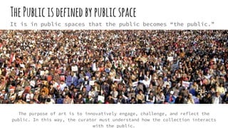 ThePublicisdefinedbypublicspace
It is in public spaces that the public becomes “the public.”
The purpose of art is to innovatively engage, challenge, and reflect the
public. In this way, the curator must understand how the collection interacts
with the public.