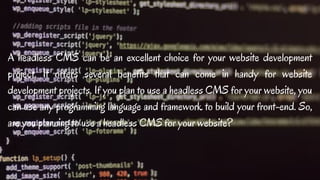 A headless CMS can be an excellent choice for your website development
project. It offers several benefits that can come in handy for website
development projects. If you plan to use a headless CMS for your website, you
can use any programming language and framework to build your front-end. So,
are you planning to use a headless CMS for your website?
 