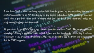 A headless CMS is a backend-only system built from the ground up as a repository that makes
content accessible via an API for display on any device. A headless CMS javascript does not
come with a pre-built front end. It means that you can build your front-end using any
programming language and framework.
All you need is an API to fetch the content from the headless CMS. The most significant
advantage of using a headless CMS is that it gives you the freedom to choose any front-end
technology. If you are using a traditional CMS, you are bound to use the front-end technologies
that the CMS supports.
 