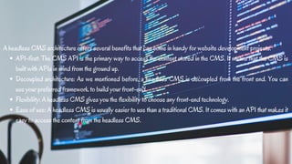API-first: The CMS API is the primary way to access the content stored in the CMS. It means that the CMS is
built with APIs in mind from the ground up.
Decoupled architecture: As we mentioned before, a headless CMS is decoupled from the front end. You can
use your preferred framework to build your front-end.
Flexibility: A headless CMS gives you the flexibility to choose any front-end technology.
Ease of use: A headless CMS is usually easier to use than a traditional CMS. It comes with an API that makes it
easy to access the content from the headless CMS.
A headless CMS architecture offers several benefits that can come in handy for website development projects.
 