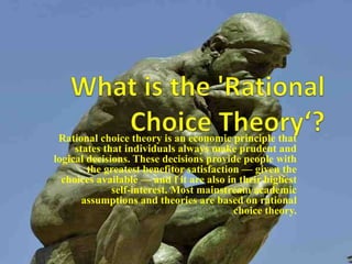 Rational choice theory is an economic principle that
states that individuals always make prudent and
logical decisions. These decisions provide people with
the greatest benefitor satisfaction — given the
choices available — and f it are also in their highest
self-interest. Most mainstream academic
assumptions and theories are based on rational
choice theory.
 