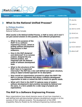 Copyright Rational Software 2001                                 http://www.therationaledge.com/content/jan_01/f_rup_pk.html




       What Is the Rational Unified Process?
       by Philippe Kruchten
       Rational Fellow
       Rational Software Canada

       What exactly is the Rational Unified Process, or RUP as many call it now? I
       can give several answers to this question, from different perspectives:

            q   What is the purpose of the
                RUP? It is a software
                engineering process, aimed at
                guiding software development
                organizations in their
                endeavors.
            q   How is the RUP designed
                and delivered? It is a process
                product, designed like any
                software product, and
                integrated with the Rational
                suites of software development
                tools.
            q   What is the structure of the
                RUP; how is it organized
                internally? The RUP has a very well-defined and regular structure,
                using an object-oriented approach for its description.
            q   How would an organization proceed to adopt the RUP? The
                RUP is a process framework that allows a software development
                organization to tailor or extend the RUP to match its specific needs.
            q   What will I find in the RUP? It captures many of modern
                software development's best practices harvested by Rational over
                the years, in a form suitable for a wide range of projects and
                organizations.


       The RUP Is a Software Engineering Process
       Many organizations have slowly become aware of just how important a
       well-defined and well-documented software development process is to the
       success of their software projects. The development of the CMM
       (Capability Maturity Model) by the Software Engineering Institute (SEI)