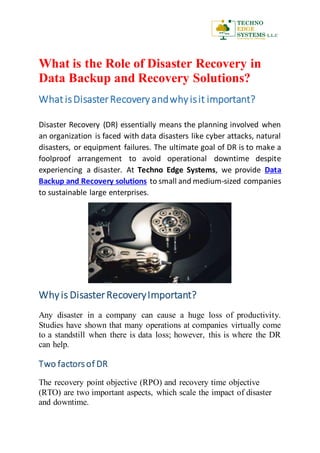 What is the Role of Disaster Recovery in
Data Backup and Recovery Solutions?
What isDisasterRecovery andwhyisit important?
Disaster Recovery (DR) essentially means the planning involved when
an organization is faced with data disasters like cyber attacks, natural
disasters, or equipment failures. The ultimate goal of DR is to make a
foolproof arrangement to avoid operational downtime despite
experiencing a disaster. At Techno Edge Systems, we provide Data
Backup and Recovery solutions to small and medium-sized companies
to sustainable large enterprises.
Whyis DisasterRecoveryImportant?
Any disaster in a company can cause a huge loss of productivity.
Studies have shown that many operations at companies virtually come
to a standstill when there is data loss; however, this is where the DR
can help.
Two factors of DR
The recovery point objective (RPO) and recovery time objective
(RTO) are two important aspects, which scale the impact of disaster
and downtime.
 