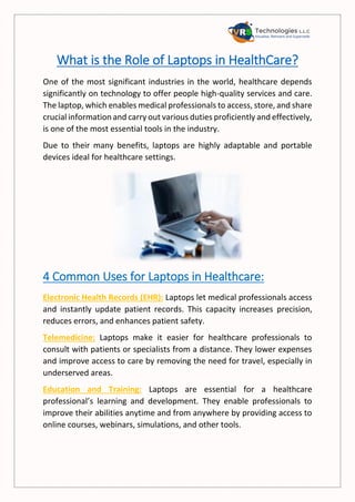 What is the Role of Laptops in HealthCare?
One of the most significant industries in the world, healthcare depends
significantly on technology to offer people high-quality services and care.
The laptop, which enables medical professionals to access, store, and share
crucial information and carry out various duties proficiently and effectively,
is one of the most essential tools in the industry.
Due to their many benefits, laptops are highly adaptable and portable
devices ideal for healthcare settings.
4 Common Uses for Laptops in Healthcare:
Electronic Health Records (EHR): Laptops let medical professionals access
and instantly update patient records. This capacity increases precision,
reduces errors, and enhances patient safety.
Telemedicine: Laptops make it easier for healthcare professionals to
consult with patients or specialists from a distance. They lower expenses
and improve access to care by removing the need for travel, especially in
underserved areas.
Education and Training: Laptops are essential for a healthcare
professional’s learning and development. They enable professionals to
improve their abilities anytime and from anywhere by providing access to
online courses, webinars, simulations, and other tools.
 